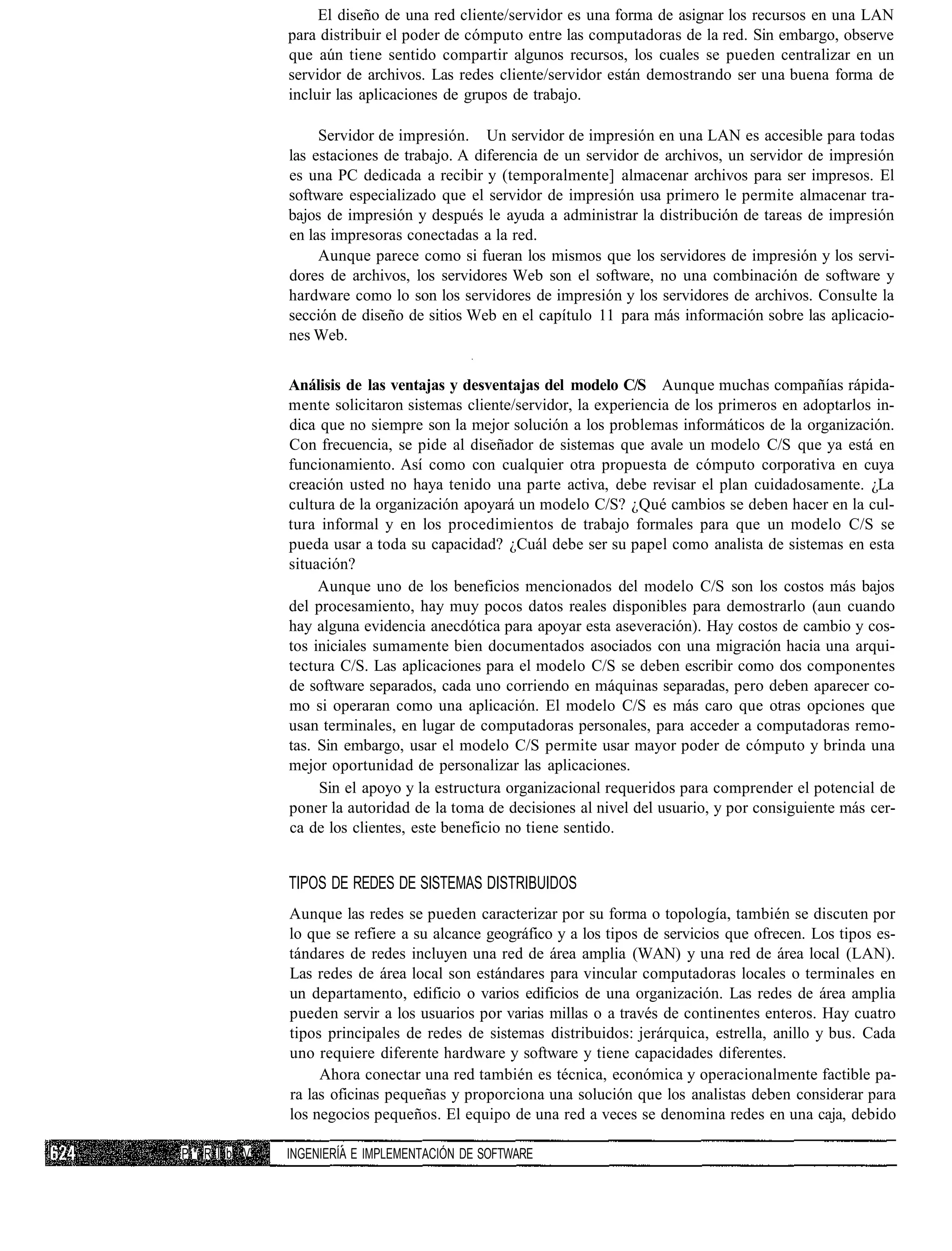 El diseño de una red cliente/servidor es una forma de asignar los recursos en una LAN
             para distribuir el poder de cómputo entre las computadoras de la red. Sin embargo, observe
             que aún tiene sentido compartir algunos recursos, los cuales se pueden centralizar en un
             servidor de archivos. Las redes cliente/servidor están demostrando ser una buena forma de
             incluir las aplicaciones de grupos de trabajo.

                  Servidor de impresión. Un servidor de impresión en una LAN es accesible para todas
             las estaciones de trabajo. A diferencia de un servidor de archivos, un servidor de impresión
             es una PC dedicada a recibir y (temporalmente] almacenar archivos para ser impresos. El
             software especializado que el servidor de impresión usa primero le permite almacenar tra-
             bajos de impresión y después le ayuda a administrar la distribución de tareas de impresión
             en las impresoras conectadas a la red.
                  Aunque parece como si fueran los mismos que los servidores de impresión y los servi-
             dores de archivos, los servidores Web son el software, no una combinación de software y
             hardware como lo son los servidores de impresión y los servidores de archivos. Consulte la
             sección de diseño de sitios Web en el capítulo 11 para más información sobre las aplicacio-
             nes Web.


             Análisis de las ventajas y desventajas del modelo C/S Aunque muchas compañías rápida-
             mente solicitaron sistemas cliente/servidor, la experiencia de los primeros en adoptarlos in-
             dica que no siempre son la mejor solución a los problemas informáticos de la organización.
             Con frecuencia, se pide al diseñador de sistemas que avale un modelo C/S que ya está en
             funcionamiento. Así como con cualquier otra propuesta de cómputo corporativa en cuya
             creación usted no haya tenido una parte activa, debe revisar el plan cuidadosamente. ¿La
             cultura de la organización apoyará un modelo C/S? ¿Qué cambios se deben hacer en la cul-
             tura informal y en los procedimientos de trabajo formales para que un modelo C/S se
             pueda usar a toda su capacidad? ¿Cuál debe ser su papel como analista de sistemas en esta
             situación?
                  Aunque uno de los beneficios mencionados del modelo C/S son los costos más bajos
             del procesamiento, hay muy pocos datos reales disponibles para demostrarlo (aun cuando
             hay alguna evidencia anecdótica para apoyar esta aseveración). Hay costos de cambio y cos-
             tos iniciales sumamente bien documentados asociados con una migración hacia una arqui-
             tectura C/S. Las aplicaciones para el modelo C/S se deben escribir como dos componentes
             de software separados, cada uno corriendo en máquinas separadas, pero deben aparecer co-
             mo si operaran como una aplicación. El modelo C/S es más caro que otras opciones que
             usan terminales, en lugar de computadoras personales, para acceder a computadoras remo-
             tas. Sin embargo, usar el modelo C/S permite usar mayor poder de cómputo y brinda una
             mejor oportunidad de personalizar las aplicaciones.
                  Sin el apoyo y la estructura organizacional requeridos para comprender el potencial de
             poner la autoridad de la toma de decisiones al nivel del usuario, y por consiguiente más cer-
             ca de los clientes, este beneficio no tiene sentido.


             TIPOS DE REDES DE SISTEMAS DISTRIBUIDOS
             Aunque las redes se pueden caracterizar por su forma o topología, también se discuten por
             lo que se refiere a su alcance geográfico y a los tipos de servicios que ofrecen. Los tipos es-
             tándares de redes incluyen una red de área amplia (WAN) y una red de área local (LAN).
             Las redes de área local son estándares para vincular computadoras locales o terminales en
             un departamento, edificio o varios edificios de una organización. Las redes de área amplia
             pueden servir a los usuarios por varias millas o a través de continentes enteros. Hay cuatro
             tipos principales de redes de sistemas distribuidos: jerárquica, estrella, anillo y bus. Cada
             uno requiere diferente hardware y software y tiene capacidades diferentes.
                  Ahora conectar una red también es técnica, económica y operacionalmente factible pa-
             ra las oficinas pequeñas y proporciona una solución que los analistas deben considerar para
             los negocios pequeños. El equipo de una red a veces se denomina redes en una caja, debido

P* R l b V   INGENIERÍA E IMPLEMENTACIÓN DE SOFTWARE
 