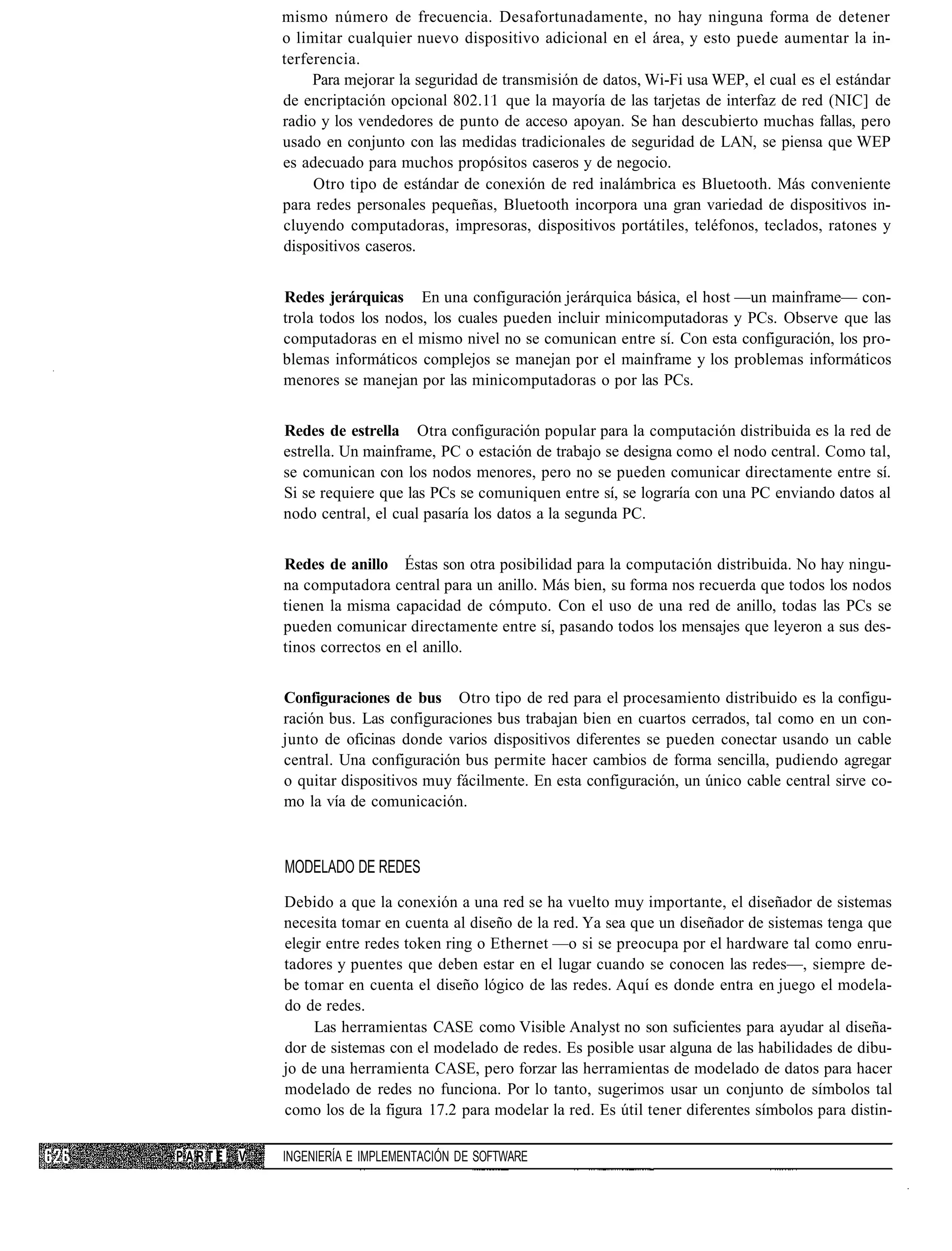 mismo número de frecuencia. Desafortunadamente, no hay ninguna forma de detener
            o limitar cualquier nuevo dispositivo adicional en el área, y esto puede aumentar la in-
            terferencia.
                 Para mejorar la seguridad de transmisión de datos, Wi-Fi usa WEP, el cual es el estándar
            de encriptación opcional 802.11 que la mayoría de las tarjetas de interfaz de red (NIC] de
            radio y los vendedores de punto de acceso apoyan. Se han descubierto muchas fallas, pero
            usado en conjunto con las medidas tradicionales de seguridad de LAN, se piensa que WEP
            es adecuado para muchos propósitos caseros y de negocio.
                 Otro tipo de estándar de conexión de red inalámbrica es Bluetooth. Más conveniente
            para redes personales pequeñas, Bluetooth incorpora una gran variedad de dispositivos in-
            cluyendo computadoras, impresoras, dispositivos portátiles, teléfonos, teclados, ratones y
            dispositivos caseros.


            Redes jerárquicas En una configuración jerárquica básica, el host —un mainframe— con-
            trola todos los nodos, los cuales pueden incluir minicomputadoras y PCs. Observe que las
            computadoras en el mismo nivel no se comunican entre sí. Con esta configuración, los pro-
            blemas informáticos complejos se manejan por el mainframe y los problemas informáticos
            menores se manejan por las minicomputadoras o por las PCs.


            Redes de estrella Otra configuración popular para la computación distribuida es la red de
            estrella. Un mainframe, PC o estación de trabajo se designa como el nodo central. Como tal,
            se comunican con los nodos menores, pero no se pueden comunicar directamente entre sí.
            Si se requiere que las PCs se comuniquen entre sí, se lograría con una PC enviando datos al
            nodo central, el cual pasaría los datos a la segunda PC.


            Redes de anillo Éstas son otra posibilidad para la computación distribuida. No hay ningu-
            na computadora central para un anillo. Más bien, su forma nos recuerda que todos los nodos
            tienen la misma capacidad de cómputo. Con el uso de una red de anillo, todas las PCs se
            pueden comunicar directamente entre sí, pasando todos los mensajes que leyeron a sus des-
            tinos correctos en el anillo.


            Configuraciones de bus Otro tipo de red para el procesamiento distribuido es la configu-
            ración bus. Las configuraciones bus trabajan bien en cuartos cerrados, tal como en un con-
            junto de oficinas donde varios dispositivos diferentes se pueden conectar usando un cable
            central. Una configuración bus permite hacer cambios de forma sencilla, pudiendo agregar
            o quitar dispositivos muy fácilmente. En esta configuración, un único cable central sirve co-
            mo la vía de comunicación.



            MODELADO DE REDES
            Debido a que la conexión a una red se ha vuelto muy importante, el diseñador de sistemas
            necesita tomar en cuenta al diseño de la red. Ya sea que un diseñador de sistemas tenga que
            elegir entre redes token ring o Ethernet —o si se preocupa por el hardware tal como enru-
            tadores y puentes que deben estar en el lugar cuando se conocen las redes—, siempre de-
            be tomar en cuenta el diseño lógico de las redes. Aquí es donde entra en juego el modela-
            do de redes.
                 Las herramientas CASE como Visible Analyst no son suficientes para ayudar al diseña-
            dor de sistemas con el modelado de redes. Es posible usar alguna de las habilidades de dibu-
            jo de una herramienta CASE, pero forzar las herramientas de modelado de datos para hacer
            modelado de redes no funciona. Por lo tanto, sugerimos usar un conjunto de símbolos tal
            como los de la figura 17.2 para modelar la red. Es útil tener diferentes símbolos para distin-

PARTE   V   INGENIERÍA E IMPLEMENTACIÓN DE SOFTWARE
 