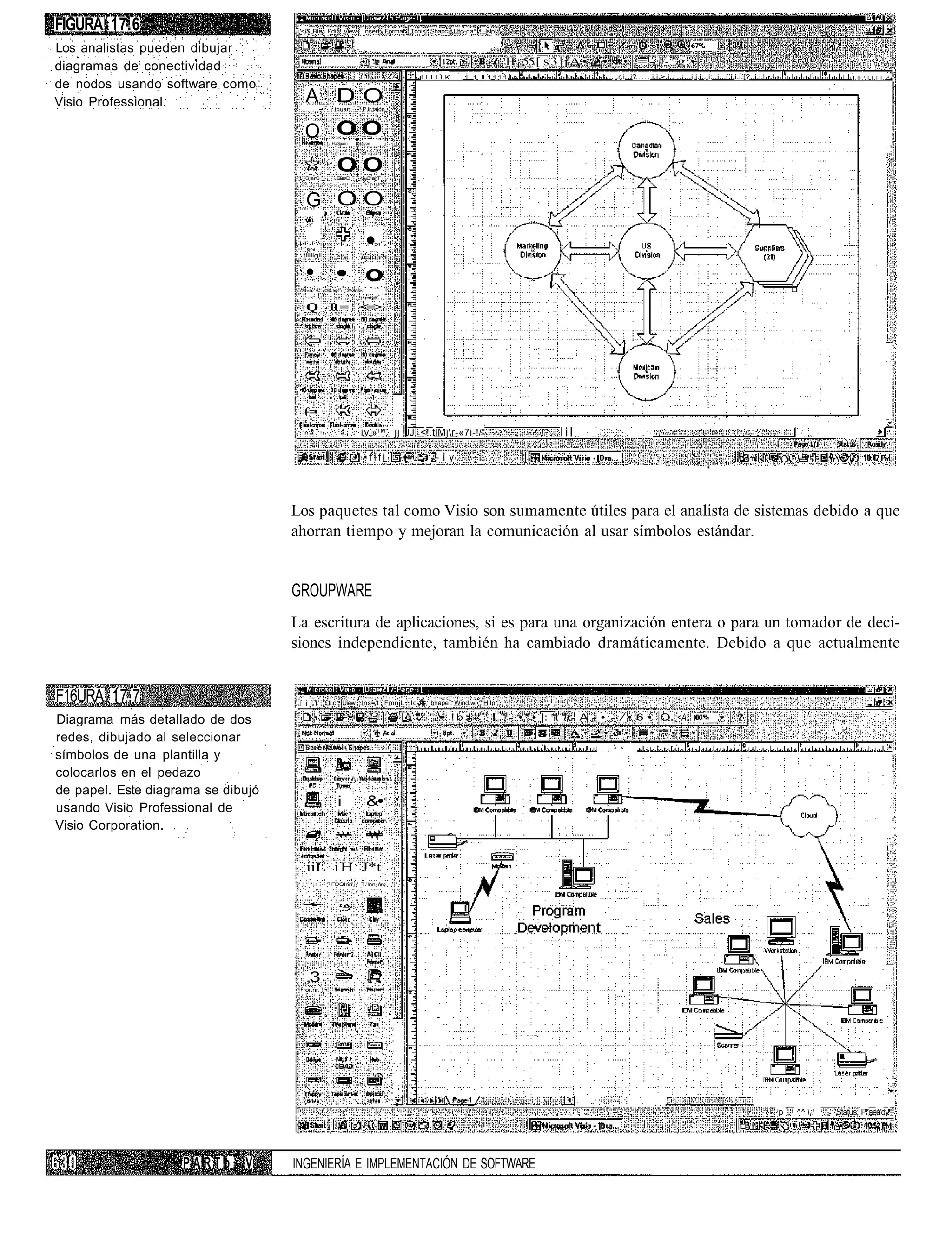 FIGURA 17.6                          '<]$ Ble £dit View ¡nsert Format Tcois Shapc Ufo-da* Hslp


Los analistas pueden dibujar
diagramas de conectividad                                                                                                   H ¡ 55 [ s 3 | j A •                        = - W- ' g;
                                                                                            I.I.I.I.I.K   1...1...II..1.1.1.1.                        ... i.r.i. ..i?     i,i.>.i.¿..¡...i.i.i...i;..i...[.i.i.i.[?..i.i.                     I.II.'.I.I.I.I. * •
de nodos usando software como
Visio Professional.                    A DO           tquart           P.ir,tajón




                                       O OO          HcDtagsn      Ortapon




                                       SlarS
                                                       OO
                                                       ElarD
                                                       ElarD             ClarT
                                                                      ClarT




                                       G OO

                                       Ri-l*-rt

                                      tlliligli        Crai;
                                                                           •
                                                                       BüJtJiiíl-1



                                       • • o
                                     ShaJo^ü      3-D box       Ro'jndsd

                                        l.<                           r!:l=n S H


                                       Q            0 = <=>




                                       €=•
                                                                      i.v.,»™, jj JJ, <!.tlMjr-«7i-!/'                                  lil
                                                                           •fifi      .          - i y




                                    Los paquetes tal como Visio son sumamente útiles para el analista de sistemas debido a que
                                    ahorran tiempo y mejoran la comunicación al usar símbolos estándar.


                                    GROUPWARE
                                    La escritura de aplicaciones, si es para una organización entera o para un tomador de deci-
                                    siones independiente, también ha cambiado dramáticamente. Debido a que actualmente


F16URA 17.7                          [ i j í;,1'.' £ti.c Uiaw          lns='t FmnjL   Ic-      bhape Wind.wj      Hilp


Diagrama más detallado de dos                                                                  ' • ! b J - ' I " - •* • |: *t ir- A - • - / • 6 • Q. <A. I
                                                                                                 •

redes, dibujado al seleccionar
                                                                                                                                                   J . , ^ ^
símbolos de una plantilla y
colocarlos en el pedazo
de papel. Este diagrama se dibujó
usando Visio Professional de                            i                  &•
Visio Corporation.


                                       iiL i H J*t
                                        l
                                            ^jr     FDQInri'j         T.'lnn nn;i




                                       ,3
                                      ror.nr.1!




                                                                                                                                                                                                                            p   ^^ ¡i   'Status; P*aeá'dy'




                    PARTb     V     INGENIERÍA E IMPLEMENTACIÓN DE SOFTWARE
 