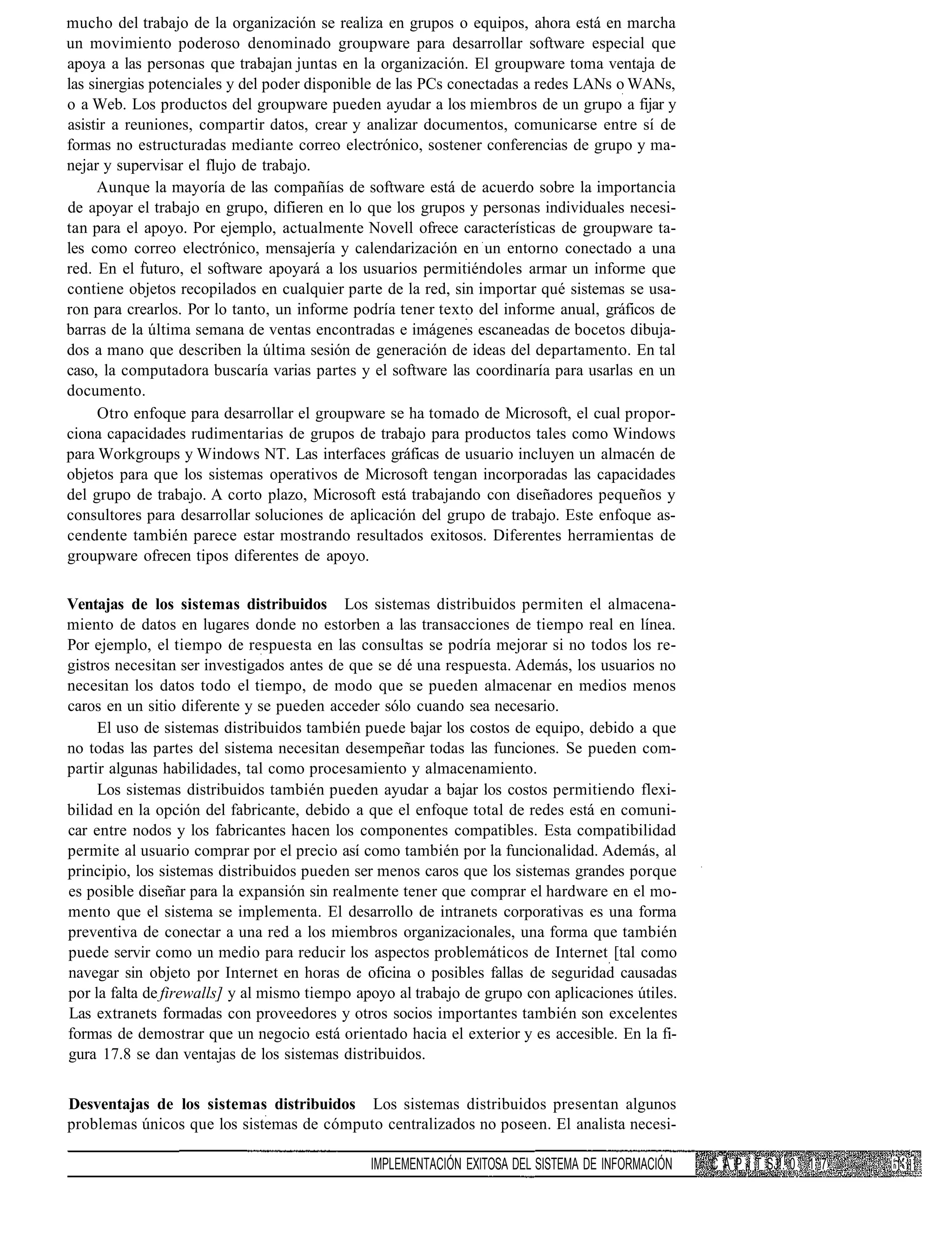 mucho del trabajo de la organización se realiza en grupos o equipos, ahora está en marcha
un movimiento poderoso denominado groupware para desarrollar software especial que
apoya a las personas que trabajan juntas en la organización. El groupware toma ventaja de
las sinergias potenciales y del poder disponible de las PCs conectadas a redes LANs o WANs,
o a Web. Los productos del groupware pueden ayudar a los miembros de un grupo a fijar y
asistir a reuniones, compartir datos, crear y analizar documentos, comunicarse entre sí de
formas no estructuradas mediante correo electrónico, sostener conferencias de grupo y ma-
nejar y supervisar el flujo de trabajo.
     Aunque la mayoría de las compañías de software está de acuerdo sobre la importancia
de apoyar el trabajo en grupo, difieren en lo que los grupos y personas individuales necesi-
tan para el apoyo. Por ejemplo, actualmente Novell ofrece características de groupware ta-
les como correo electrónico, mensajería y calendarización en un entorno conectado a una
red. En el futuro, el software apoyará a los usuarios permitiéndoles armar un informe que
contiene objetos recopilados en cualquier parte de la red, sin importar qué sistemas se usa-
ron para crearlos. Por lo tanto, un informe podría tener texto del informe anual, gráficos de
barras de la última semana de ventas encontradas e imágenes escaneadas de bocetos dibuja-
dos a mano que describen la última sesión de generación de ideas del departamento. En tal
caso, la computadora buscaría varias partes y el software las coordinaría para usarlas en un
documento.
      Otro enfoque para desarrollar el groupware se ha tomado de Microsoft, el cual propor-
ciona capacidades rudimentarias de grupos de trabajo para productos tales como Windows
para Workgroups y Windows NT. Las interfaces gráficas de usuario incluyen un almacén de
objetos para que los sistemas operativos de Microsoft tengan incorporadas las capacidades
del grupo de trabajo. A corto plazo, Microsoft está trabajando con diseñadores pequeños y
consultores para desarrollar soluciones de aplicación del grupo de trabajo. Este enfoque as-
cendente también parece estar mostrando resultados exitosos. Diferentes herramientas de
groupware ofrecen tipos diferentes de apoyo.

Ventajas de los sistemas distribuidos Los sistemas distribuidos permiten el almacena-
miento de datos en lugares donde no estorben a las transacciones de tiempo real en línea.
Por ejemplo, el tiempo de respuesta en las consultas se podría mejorar si no todos los re-
gistros necesitan ser investigados antes de que se dé una respuesta. Además, los usuarios no
necesitan los datos todo el tiempo, de modo que se pueden almacenar en medios menos
caros en un sitio diferente y se pueden acceder sólo cuando sea necesario.
     El uso de sistemas distribuidos también puede bajar los costos de equipo, debido a que
no todas las partes del sistema necesitan desempeñar todas las funciones. Se pueden com-
partir algunas habilidades, tal como procesamiento y almacenamiento.
     Los sistemas distribuidos también pueden ayudar a bajar los costos permitiendo flexi-
bilidad en la opción del fabricante, debido a que el enfoque total de redes está en comuni-
car entre nodos y los fabricantes hacen los componentes compatibles. Esta compatibilidad
permite al usuario comprar por el precio así como también por la funcionalidad. Además, al
principio, los sistemas distribuidos pueden ser menos caros que los sistemas grandes porque
es posible diseñar para la expansión sin realmente tener que comprar el hardware en el mo-
mento que el sistema se implementa. El desarrollo de intranets corporativas es una forma
preventiva de conectar a una red a los miembros organizacionales, una forma que también
puede servir como un medio para reducir los aspectos problemáticos de Internet [tal como
navegar sin objeto por Internet en horas de oficina o posibles fallas de seguridad causadas
por la falta de firewalls] y al mismo tiempo apoyo al trabajo de grupo con aplicaciones útiles.
Las extranets formadas con proveedores y otros socios importantes también son excelentes
formas de demostrar que un negocio está orientado hacia el exterior y es accesible. En la fi-
gura 17.8 se dan ventajas de los sistemas distribuidos.


Desventajas de los sistemas distribuidos Los sistemas distribuidos presentan algunos
problemas únicos que los sistemas de cómputo centralizados no poseen. El analista necesi-

                                               IMPLEMENTACIÓN EXITOSA DEL SISTEMA DE INFORMACIÓN   C A P í T SJ!. 0 1 7
 