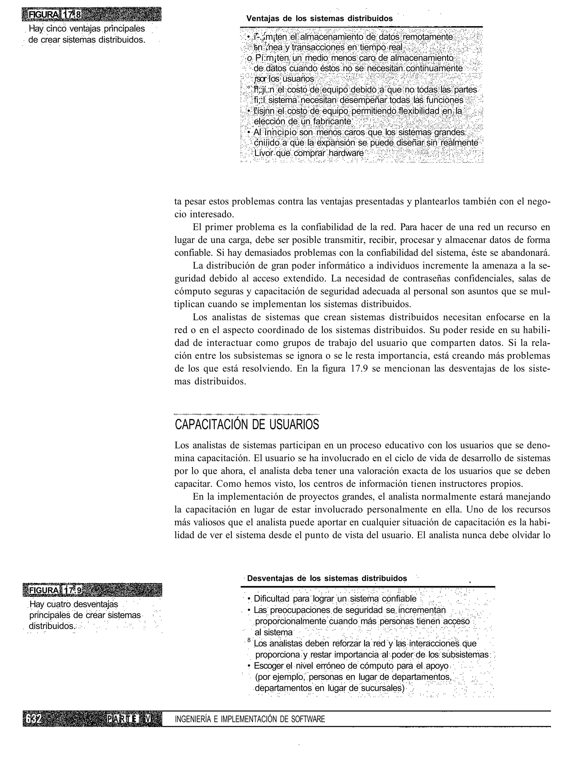 FIGURA 17.8                                             Ventajas de los sistemas distribuidos
Hay cinco ventajas principales
de crear sistemas distribuidos.                         • i'-.;rm¡ten el almacenamiento de datos remotamente
                                                          i-n !:nea y transacciones en tiempo real
                                                        o Pí:rn¡ten un medio menos caro de almacenamiento
                                                          de datos cuando éstos no se necesitan continuamente
                                                          rsor os usuarios
                                                        ° r!;:jí.:n el costo de equipo debido a que no todas las partes
                                                          fi;:l sistema necesitan desempeñar todas las funciones
                                                        • l'ísjnn el costo de equipo permitiendo flexibilidad en la
                                                          elección de un fabricante
                                                        • Al inncipio son menos caros que los sistemas grandes
                                                          cniíido a que la expansión se puede diseñar sin realmente
                                                          Livor que comprar hardware




                                      ta pesar estos problemas contra las ventajas presentadas y plantearlos también con el nego-
                                      cio interesado.
                                           El primer problema es la confiabilidad de la red. Para hacer de una red un recurso en
                                      lugar de una carga, debe ser posible transmitir, recibir, procesar y almacenar datos de forma
                                      confiable. Si hay demasiados problemas con la confiabilidad del sistema, éste se abandonará.
                                           La distribución de gran poder informático a individuos incremente la amenaza a la se-
                                      guridad debido al acceso extendido. La necesidad de contraseñas confidenciales, salas de
                                      cómputo seguras y capacitación de seguridad adecuada al personal son asuntos que se mul-
                                      tiplican cuando se implementan los sistemas distribuidos.
                                           Los analistas de sistemas que crean sistemas distribuidos necesitan enfocarse en la
                                      red o en el aspecto coordinado de los sistemas distribuidos. Su poder reside en su habili-
                                      dad de interactuar como grupos de trabajo del usuario que comparten datos. Si la rela-
                                      ción entre los subsistemas se ignora o se le resta importancia, está creando más problemas
                                      de los que está resolviendo. En la figura 17.9 se mencionan las desventajas de los siste-
                                      mas distribuidos.



                                      CAPACITACIÓN DE USUARIOS
                                      Los analistas de sistemas participan en un proceso educativo con los usuarios que se deno-
                                      mina capacitación. El usuario se ha involucrado en el ciclo de vida de desarrollo de sistemas
                                      por lo que ahora, el analista deba tener una valoración exacta de los usuarios que se deben
                                      capacitar. Como hemos visto, los centros de información tienen instructores propios.
                                           En la implementación de proyectos grandes, el analista normalmente estará manejando
                                      la capacitación en lugar de estar involucrado personalmente en ella. Uno de los recursos
                                      más valiosos que el analista puede aportar en cualquier situación de capacitación es la habi-
                                      lidad de ver el sistema desde el punto de vista del usuario. El analista nunca debe olvidar lo



                                                        Desventajas de los sistemas distribuidos
FIGURA 17.9
                                                        • Dificultad para lograr un sistema confiable
Hay cuatro desventajas
                                                        • Las preocupaciones de seguridad se incrementan
principales de crear sistemas
                                                          proporcionalmente cuando más personas tienen acceso
distribuidos.
                                                          al sistema
                                                        8
                                                          Los analistas deben reforzar la red y las interacciones que
                                                          proporciona y restar importancia al poder de los subsistemas
                                                        • Escoger el nivel erróneo de cómputo para el apoyo
                                                          (por ejemplo, personas en lugar de departamentos,
                                                          departamentos en lugar de sucursales)


                    PARTE         V   INGENIERÍA E IMPLEMENTACIÓN DE SOFTWARE
 