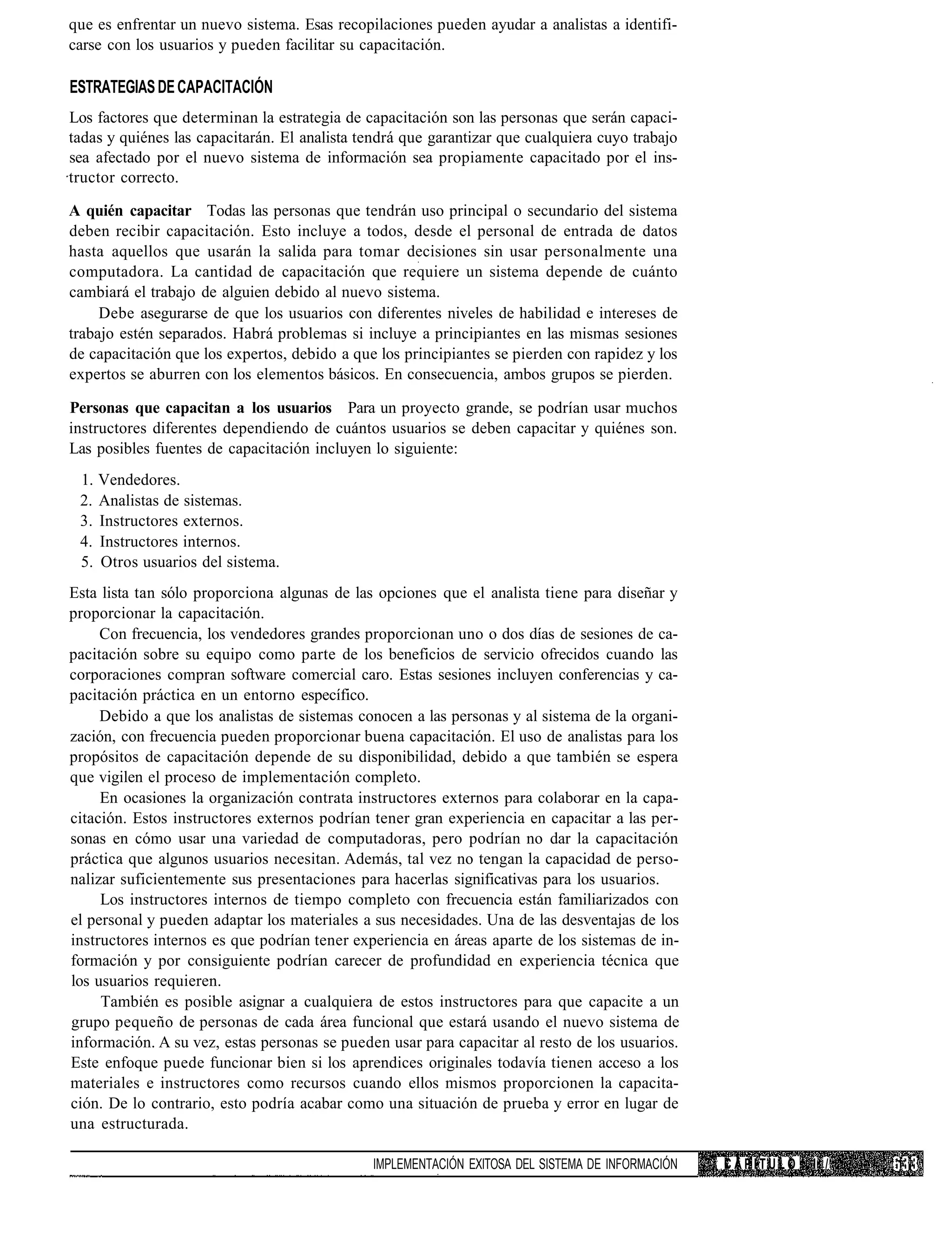 que es enfrentar un nuevo sistema. Esas recopilaciones pueden ayudar a analistas a identifi-
carse con los usuarios y pueden facilitar su capacitación.

ESTRATEGIAS DE CAPACITACIÓN
Los factores que determinan la estrategia de capacitación son las personas que serán capaci-
tadas y quiénes las capacitarán. El analista tendrá que garantizar que cualquiera cuyo trabajo
sea afectado por el nuevo sistema de información sea propiamente capacitado por el ins-
tructor correcto.

A quién capacitar Todas las personas que tendrán uso principal o secundario del sistema
deben recibir capacitación. Esto incluye a todos, desde el personal de entrada de datos
hasta aquellos que usarán la salida para tomar decisiones sin usar personalmente una
computadora. La cantidad de capacitación que requiere un sistema depende de cuánto
cambiará el trabajo de alguien debido al nuevo sistema.
     Debe asegurarse de que los usuarios con diferentes niveles de habilidad e intereses de
trabajo estén separados. Habrá problemas si incluye a principiantes en las mismas sesiones
de capacitación que los expertos, debido a que los principiantes se pierden con rapidez y los
expertos se aburren con los elementos básicos. En consecuencia, ambos grupos se pierden.

Personas que capacitan a los usuarios Para un proyecto grande, se podrían usar muchos
instructores diferentes dependiendo de cuántos usuarios se deben capacitar y quiénes son.
Las posibles fuentes de capacitación incluyen lo siguiente:
 1. Vendedores.
 2. Analistas de sistemas.
 3. Instructores externos.
 4. Instructores internos.
 5. Otros usuarios del sistema.
Esta lista tan sólo proporciona algunas de las opciones que el analista tiene para diseñar y
proporcionar la capacitación.
     Con frecuencia, los vendedores grandes proporcionan uno o dos días de sesiones de ca-
pacitación sobre su equipo como parte de los beneficios de servicio ofrecidos cuando las
corporaciones compran software comercial caro. Estas sesiones incluyen conferencias y ca-
pacitación práctica en un entorno específico.
     Debido a que los analistas de sistemas conocen a las personas y al sistema de la organi-
zación, con frecuencia pueden proporcionar buena capacitación. El uso de analistas para los
propósitos de capacitación depende de su disponibilidad, debido a que también se espera
que vigilen el proceso de implementación completo.
     En ocasiones la organización contrata instructores externos para colaborar en la capa-
citación. Estos instructores externos podrían tener gran experiencia en capacitar a las per-
sonas en cómo usar una variedad de computadoras, pero podrían no dar la capacitación
práctica que algunos usuarios necesitan. Además, tal vez no tengan la capacidad de perso-
nalizar suficientemente sus presentaciones para hacerlas significativas para los usuarios.
     Los instructores internos de tiempo completo con frecuencia están familiarizados con
el personal y pueden adaptar los materiales a sus necesidades. Una de las desventajas de los
instructores internos es que podrían tener experiencia en áreas aparte de los sistemas de in-
formación y por consiguiente podrían carecer de profundidad en experiencia técnica que
los usuarios requieren.
     También es posible asignar a cualquiera de estos instructores para que capacite a un
grupo pequeño de personas de cada área funcional que estará usando el nuevo sistema de
información. A su vez, estas personas se pueden usar para capacitar al resto de los usuarios.
Este enfoque puede funcionar bien si los aprendices originales todavía tienen acceso a los
materiales e instructores como recursos cuando ellos mismos proporcionen la capacita-
ción. De lo contrario, esto podría acabar como una situación de prueba y error en lugar de
una estructurada.

                                               IMPLEMENTACIÓN EXITOSA DEL SISTEMA DE INFORMACIÓN   CAPITULO   I /
 