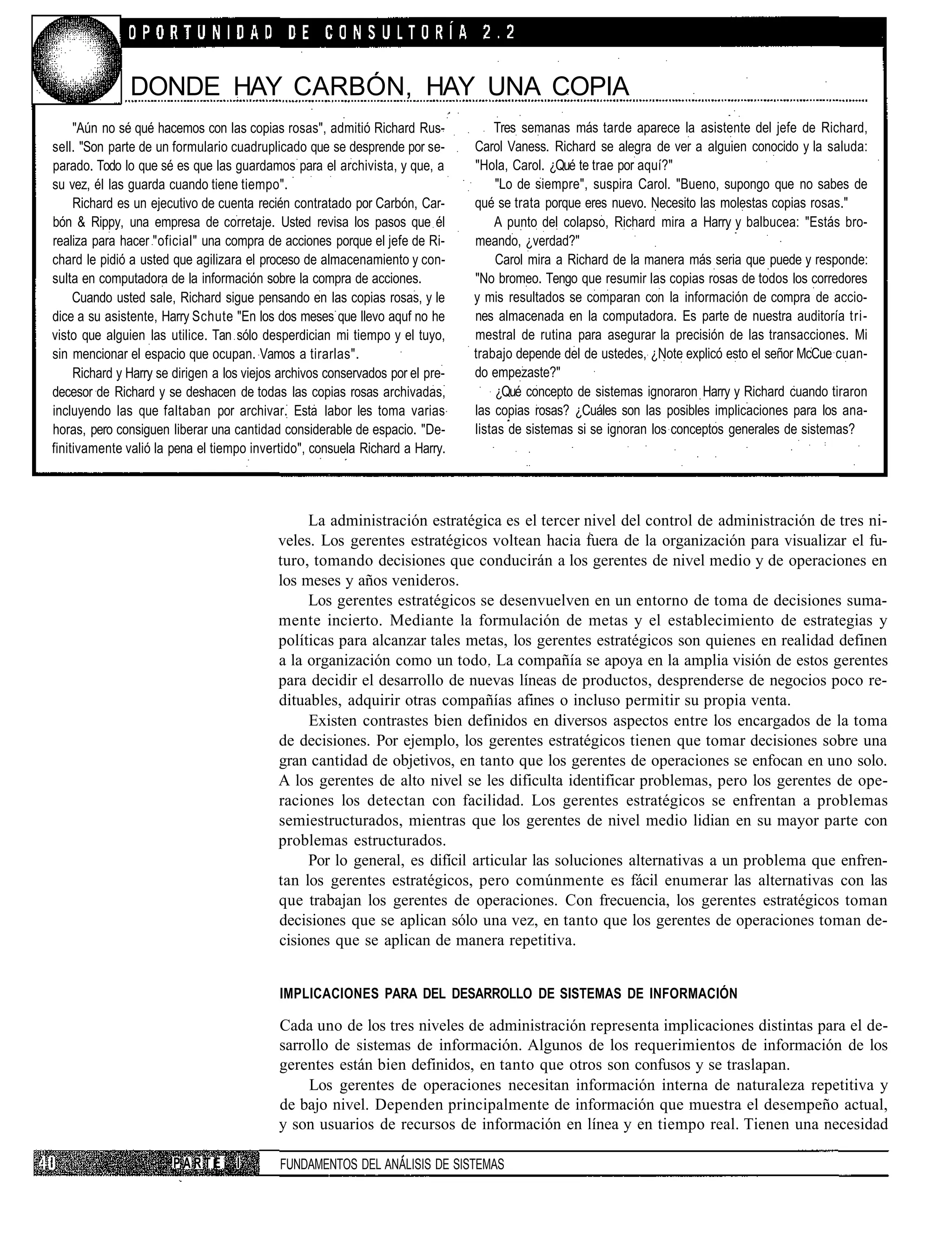 DONDE HAY CARBÓN, HAY UNA COPIA
     "Aún no sé qué hacemos con las copias rosas", admitió Richard Rus-             Tres semanas más tarde aparece la asistente del jefe de Richard,
sell. "Son parte de un formulario cuadruplicado que se desprende por se-        Carol Vaness. Richard se alegra de ver a alguien conocido y la saluda:
parado. Todo lo que sé es que las guardamos para el archivista, y que, a        "Hola, Carol. ¿Qué te trae por aquí?"
su vez, él las guarda cuando tiene tiempo".                                          "Lo de siempre", suspira Carol. "Bueno, supongo que no sabes de
     Richard es un ejecutivo de cuenta recién contratado por Carbón, Car-       qué se trata porque eres nuevo. Necesito las molestas copias rosas."
bón & Rippy, una empresa de corretaje. Usted revisa los pasos que él                A punto del colapso, Richard mira a Harry y balbucea: "Estás bro-
realiza para hacer "oficial" una compra de acciones porque el jefe de Ri-       meando, ¿verdad?"
chard le pidió a usted que agilizara el proceso de almacenamiento y con-             Carol mira a Richard de la manera más seria que puede y responde:
sulta en computadora de la información sobre la compra de acciones.             "No bromeo. Tengo que resumir las copias rosas de todos los corredores
     Cuando usted sale, Richard sigue pensando en las copias rosas, y le        y mis resultados se comparan con la información de compra de accio-
dice a su asistente, Harry Schute "En los dos meses que llevo aquf no he        nes almacenada en la computadora. Es parte de nuestra auditoría tri-
visto que alguien las utilice. Tan sólo desperdician mi tiempo y el tuyo,       mestral de rutina para asegurar la precisión de las transacciones. Mi
sin mencionar el espacio que ocupan. Vamos a tirarlas".                         trabajo depende del de ustedes, ¿Note explicó esto el señor McCue cuan-
     Richard y Harry se dirigen a los viejos archivos conservados por el pre-   do empezaste?"
decesor de Richard y se deshacen de todas las copias rosas archivadas,               ¿Qué concepto de sistemas ignoraron Harry y Richard cuando tiraron
incluyendo las que faltaban por archivar. Esta labor les toma varias            las copias rosas? ¿Cuáles son las posibles implicaciones para los ana-
horas, pero consiguen liberar una cantidad considerable de espacio. "De-        listas de sistemas si se ignoran los conceptos generales de sistemas?
finitivamente valió la pena el tiempo invertido", consuela Richard a Harry.



                                                 La administración estratégica es el tercer nivel del control de administración de tres ni-
                                            veles. Los gerentes estratégicos voltean hacia fuera de la organización para visualizar el fu-
                                            turo, tomando decisiones que conducirán a los gerentes de nivel medio y de operaciones en
                                            los meses y años venideros.
                                                 Los gerentes estratégicos se desenvuelven en un entorno de toma de decisiones suma-
                                            mente incierto. Mediante la formulación de metas y el establecimiento de estrategias y
                                            políticas para alcanzar tales metas, los gerentes estratégicos son quienes en realidad definen
                                            a la organización como un todo. La compañía se apoya en la amplia visión de estos gerentes
                                            para decidir el desarrollo de nuevas líneas de productos, desprenderse de negocios poco re-
                                            dituables, adquirir otras compañías afines o incluso permitir su propia venta.
                                                 Existen contrastes bien definidos en diversos aspectos entre los encargados de la toma
                                            de decisiones. Por ejemplo, los gerentes estratégicos tienen que tomar decisiones sobre una
                                            gran cantidad de objetivos, en tanto que los gerentes de operaciones se enfocan en uno solo.
                                            A los gerentes de alto nivel se les dificulta identificar problemas, pero los gerentes de ope-
                                            raciones los detectan con facilidad. Los gerentes estratégicos se enfrentan a problemas
                                            semiestructurados, mientras que los gerentes de nivel medio lidian en su mayor parte con
                                            problemas estructurados.
                                                 Por lo general, es difícil articular las soluciones alternativas a un problema que enfren-
                                            tan los gerentes estratégicos, pero comúnmente es fácil enumerar las alternativas con las
                                            que trabajan los gerentes de operaciones. Con frecuencia, los gerentes estratégicos toman
                                            decisiones que se aplican sólo una vez, en tanto que los gerentes de operaciones toman de-
                                            cisiones que se aplican de manera repetitiva.


                                            IMPLICACIONES PARA DEL DESARROLLO DE SISTEMAS DE INFORMACIÓN

                                            Cada uno de los tres niveles de administración representa implicaciones distintas para el de-
                                            sarrollo de sistemas de información. Algunos de los requerimientos de información de los
                                            gerentes están bien definidos, en tanto que otros son confusos y se traslapan.
                                                 Los gerentes de operaciones necesitan información interna de naturaleza repetitiva y
                                            de bajo nivel. Dependen principalmente de información que muestra el desempeño actual,
                                            y son usuarios de recursos de información en línea y en tiempo real. Tienen una necesidad

                       PARTE        I       FUNDAMENTOS DEL ANÁLISIS DE SISTEMAS
 