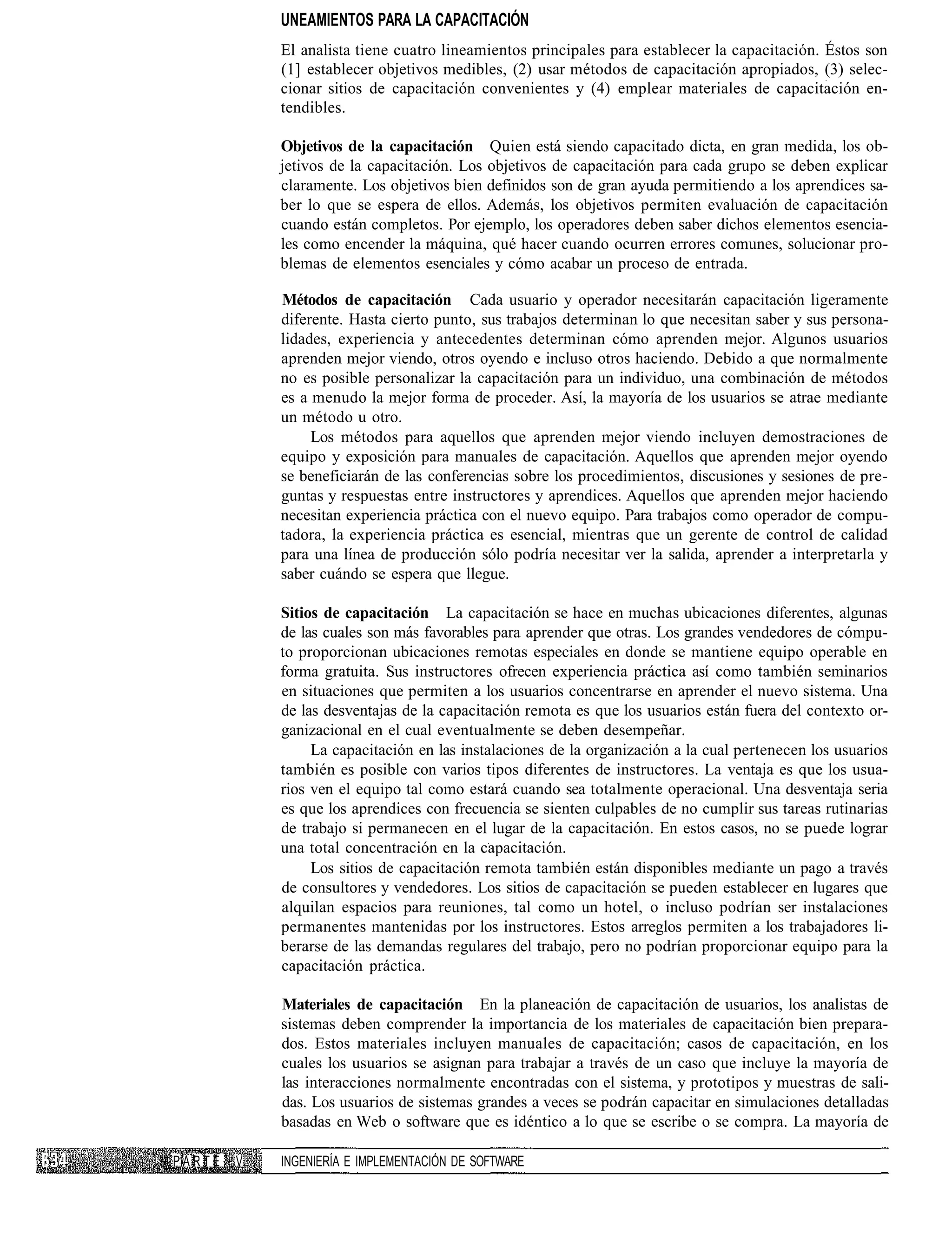 UNEAMIENTOS PARA LA CAPACITACIÓN
            El analista tiene cuatro lineamientos principales para establecer la capacitación. Éstos son
            (1] establecer objetivos medibles, (2) usar métodos de capacitación apropiados, (3) selec-
            cionar sitios de capacitación convenientes y (4) emplear materiales de capacitación en-
            tendibles.

            Objetivos de la capacitación Quien está siendo capacitado dicta, en gran medida, los ob-
            jetivos de la capacitación. Los objetivos de capacitación para cada grupo se deben explicar
            claramente. Los objetivos bien definidos son de gran ayuda permitiendo a los aprendices sa-
            ber lo que se espera de ellos. Además, los objetivos permiten evaluación de capacitación
            cuando están completos. Por ejemplo, los operadores deben saber dichos elementos esencia-
            les como encender la máquina, qué hacer cuando ocurren errores comunes, solucionar pro-
            blemas de elementos esenciales y cómo acabar un proceso de entrada.

            Métodos de capacitación Cada usuario y operador necesitarán capacitación ligeramente
            diferente. Hasta cierto punto, sus trabajos determinan lo que necesitan saber y sus persona-
            lidades, experiencia y antecedentes determinan cómo aprenden mejor. Algunos usuarios
            aprenden mejor viendo, otros oyendo e incluso otros haciendo. Debido a que normalmente
            no es posible personalizar la capacitación para un individuo, una combinación de métodos
            es a menudo la mejor forma de proceder. Así, la mayoría de los usuarios se atrae mediante
            un método u otro.
                 Los métodos para aquellos que aprenden mejor viendo incluyen demostraciones de
            equipo y exposición para manuales de capacitación. Aquellos que aprenden mejor oyendo
            se beneficiarán de las conferencias sobre los procedimientos, discusiones y sesiones de pre-
            guntas y respuestas entre instructores y aprendices. Aquellos que aprenden mejor haciendo
            necesitan experiencia práctica con el nuevo equipo. Para trabajos como operador de compu-
            tadora, la experiencia práctica es esencial, mientras que un gerente de control de calidad
            para una línea de producción sólo podría necesitar ver la salida, aprender a interpretarla y
            saber cuándo se espera que llegue.

            Sitios de capacitación La capacitación se hace en muchas ubicaciones diferentes, algunas
            de las cuales son más favorables para aprender que otras. Los grandes vendedores de cómpu-
            to proporcionan ubicaciones remotas especiales en donde se mantiene equipo operable en
            forma gratuita. Sus instructores ofrecen experiencia práctica así como también seminarios
            en situaciones que permiten a los usuarios concentrarse en aprender el nuevo sistema. Una
            de las desventajas de la capacitación remota es que los usuarios están fuera del contexto or-
            ganizacional en el cual eventualmente se deben desempeñar.
                 La capacitación en las instalaciones de la organización a la cual pertenecen los usuarios
            también es posible con varios tipos diferentes de instructores. La ventaja es que los usua-
            rios ven el equipo tal como estará cuando sea totalmente operacional. Una desventaja seria
            es que los aprendices con frecuencia se sienten culpables de no cumplir sus tareas rutinarias
            de trabajo si permanecen en el lugar de la capacitación. En estos casos, no se puede lograr
            una total concentración en la capacitación.
                 Los sitios de capacitación remota también están disponibles mediante un pago a través
            de consultores y vendedores. Los sitios de capacitación se pueden establecer en lugares que
            alquilan espacios para reuniones, tal como un hotel, o incluso podrían ser instalaciones
            permanentes mantenidas por los instructores. Estos arreglos permiten a los trabajadores li-
            berarse de las demandas regulares del trabajo, pero no podrían proporcionar equipo para la
            capacitación práctica.

            Materiales de capacitación En la planeación de capacitación de usuarios, los analistas de
            sistemas deben comprender la importancia de los materiales de capacitación bien prepara-
            dos. Estos materiales incluyen manuales de capacitación; casos de capacitación, en los
            cuales los usuarios se asignan para trabajar a través de un caso que incluye la mayoría de
            las interacciones normalmente encontradas con el sistema, y prototipos y muestras de sali-
            das. Los usuarios de sistemas grandes a veces se podrán capacitar en simulaciones detalladas
            basadas en Web o software que es idéntico a lo que se escribe o se compra. La mayoría de

PARTE   V   INGENIERÍA E IMPLEMENTACIÓN DE SOFTWARE
 