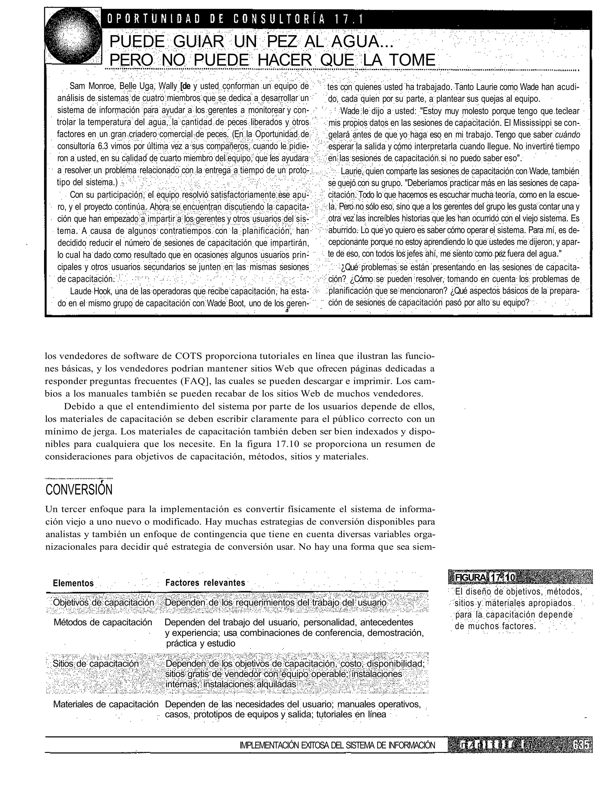 PUEDE GUIAR UN PEZ AL AGUA...
                 PERO NO PUEDE HACER QUE LA TOME
      Sam Monroe, Belle Uga, Wally [de y usted conforman un equipo de         tes con quienes usted ha trabajado. Tanto Laurie como Wade han acudi-
  análisis de sistemas de cuatro miembros que se dedica a desarrollar un      do, cada quien por su parte, a plantear sus quejas al equipo.
  sistema de información para ayudar a los gerentes a monitorear y con-            Wade le dijo a usted: "Estoy muy molesto porque tengo que teclear
  trolar la temperatura del agua, la cantidad de peces liberados y otros       mis propios datos en las sesiones de capacitación. El Mississippi se con-
  factores en un gran criadero comercial de peces. (En la Oportunidad de      gelará antes de que yo haga eso en mi trabajo. Tengo que saber cuándo
  consultoría 6.3 vimos por última vez a sus compañeros, cuando le pidie-     esperar la salida y cómo interpretarla cuando llegue. No invertiré tiempo
  ron a usted, en su calidad de cuarto miembro del equipo, que les ayudara    en las sesiones de capacitación si no puedo saber eso".
  a resolver un problema relacionado con la entrega a tiempo de un proto-          Laurie, quien comparte las sesiones de capacitación con Wade, también
  tipo del sistema.)                                                          se quejó con su grupo. "Deberíamos practicar más en las sesiones de capa-
      Con su participación, el equipo resolvió satisfactoriamente ese apu-    citación. Todo lo que hacemos es escuchar mucha teoría, como en la escue-
  ro, y el proyecto continúa. Ahora se encuentran discutiendo la capacita-     la. Pero no sólo eso, sino que a los gerentes del grupo les gusta contar una y
  ción que han empezado a impartir a los gerentes y otros usuarios del sis-   otra vez las increíbles historias que les han ocurrido con el viejo sistema. Es
  tema. A causa de algunos contratiempos con la planificación, han            aburrido. Lo que yo quiero es saber cómo operar el sistema. Para mí, es de-
  decidido reducir el número de sesiones de capacitación que impartirán,      cepcionante porque no estoy aprendiendo lo que ustedes me dijeron, y apar-
  lo cual ha dado como resultado que en ocasiones algunos usuarios prin-      te de eso, con todos los jefes ahí, me siento como pez fuera del agua."
  cipales y otros usuarios secundarios se junten en las mismas sesiones            ¿Qué problemas se están presentando en las sesiones de capacita-
  de capacitación.                                                            ción? ¿Cómo se pueden resolver, tomando en cuenta los problemas de
      Laude Hook, una de las operadoras que recibe capacitación, ha esta-      planificación que se mencionaron? ¿Qué aspectos básicos de la prepara-
  do en el mismo grupo de capacitación con Wade Boot, uno de los geren-       ción de sesiones de capacitación pasó por alto su equipo?




los vendedores de software de COTS proporciona tutoriales en línea que ilustran las funcio-
nes básicas, y los vendedores podrían mantener sitios Web que ofrecen páginas dedicadas a
responder preguntas frecuentes (FAQ], las cuales se pueden descargar e imprimir. Los cam-
bios a los manuales también se pueden recabar de los sitios Web de muchos vendedores.
     Debido a que el entendimiento del sistema por parte de los usuarios depende de ellos,
los materiales de capacitación se deben escribir claramente para el público correcto con un
mínimo de jerga. Los materiales de capacitación también deben ser bien indexados y dispo-
nibles para cualquiera que los necesite. En la figura 17.10 se proporciona un resumen de
consideraciones para objetivos de capacitación, métodos, sitios y materiales.


CONVERSIÓN
Un tercer enfoque para la implementación es convertir físicamente el sistema de informa-
ción viejo a uno nuevo o modificado. Hay muchas estrategias de conversión disponibles para
analistas y también un enfoque de contingencia que tiene en cuenta diversas variables orga-
nizacionales para decidir qué estrategia de conversión usar. No hay una forma que sea siem-


                                                                                                                     FIGURA 17.10
 Elementos                       Factores relevantes
                                                                                                                     El diseño de objetivos, métodos,
 Objetivos de capacitación       Dependen de los requerimientos del trabajo del usuario                              sitios y materiales apropiados
                                                                                                                     para la capacitación depende
  Métodos de capacitación        Dependen del trabajo del usuario, personalidad, antecedentes                        de muchos factores.
                                 y experiencia; usa combinaciones de conferencia, demostración,
                                 práctica y estudio

 Sitios de capacitación          Dependen de los objetivos de capacitación, costo, disponibilidad;
                                 sitios gratis de vendedor con equipo operable; instalaciones
                                 internas; instalaciones alquiladas

 Materiales de capacitación Dependen de las necesidades del usuario; manuales operativos,
                            casos, prototipos de equipos y salida; tutoriales en línea


                                                      IMPLEMENTACIÓN EXITOSA DEL SISTEMA DE INFORMACIÓN                n A p i T ii i (i i
 