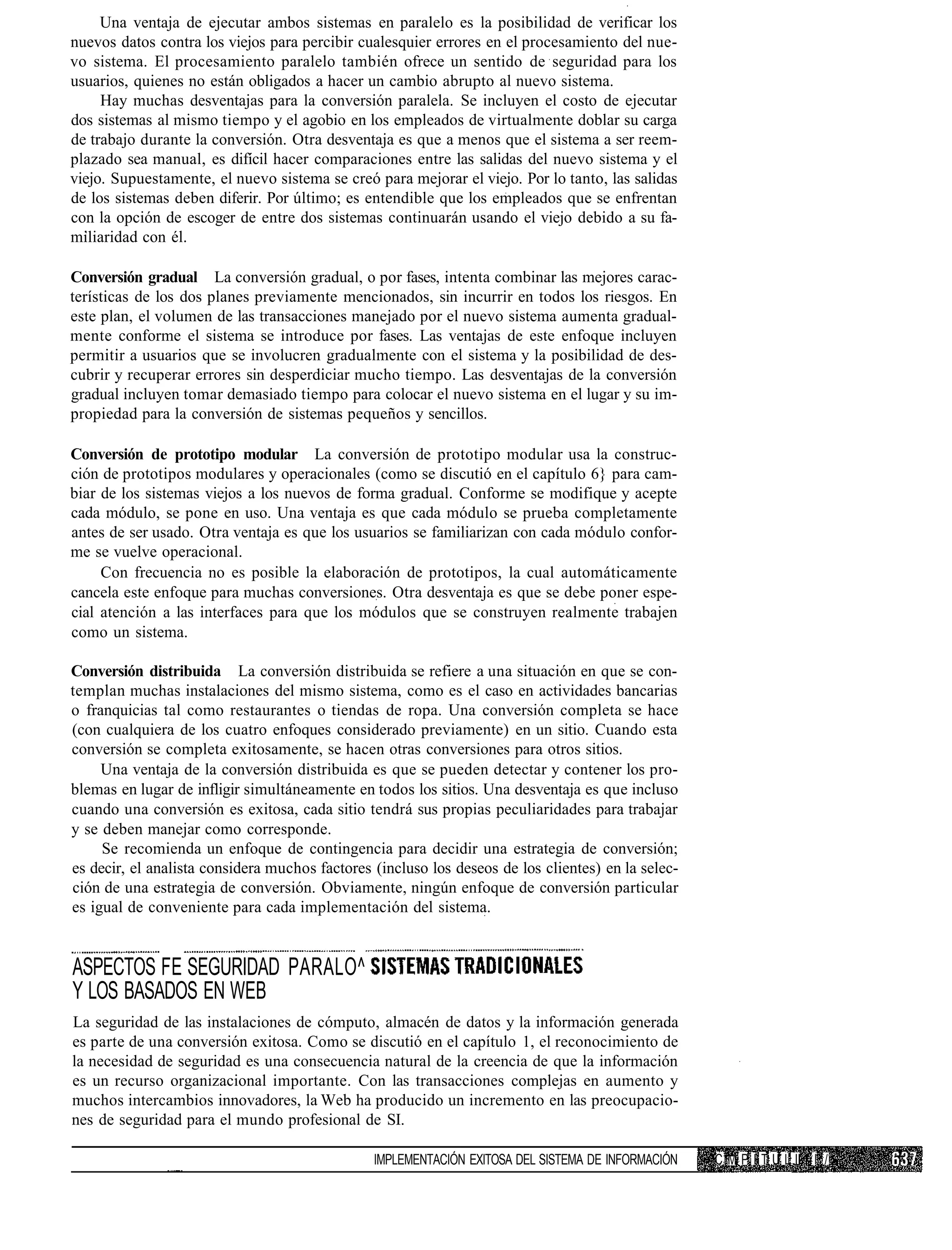 Una ventaja de ejecutar ambos sistemas en paralelo es la posibilidad de verificar los
nuevos datos contra los viejos para percibir cualesquier errores en el procesamiento del nue-
vo sistema. El procesamiento paralelo también ofrece un sentido de seguridad para los
usuarios, quienes no están obligados a hacer un cambio abrupto al nuevo sistema.
     Hay muchas desventajas para la conversión paralela. Se incluyen el costo de ejecutar
dos sistemas al mismo tiempo y el agobio en los empleados de virtualmente doblar su carga
de trabajo durante la conversión. Otra desventaja es que a menos que el sistema a ser reem-
plazado sea manual, es difícil hacer comparaciones entre las salidas del nuevo sistema y el
viejo. Supuestamente, el nuevo sistema se creó para mejorar el viejo. Por lo tanto, las salidas
de los sistemas deben diferir. Por último; es entendible que los empleados que se enfrentan
con la opción de escoger de entre dos sistemas continuarán usando el viejo debido a su fa-
miliaridad con él.

Conversión gradual La conversión gradual, o por fases, intenta combinar las mejores carac-
terísticas de los dos planes previamente mencionados, sin incurrir en todos los riesgos. En
este plan, el volumen de las transacciones manejado por el nuevo sistema aumenta gradual-
mente conforme el sistema se introduce por fases. Las ventajas de este enfoque incluyen
permitir a usuarios que se involucren gradualmente con el sistema y la posibilidad de des-
cubrir y recuperar errores sin desperdiciar mucho tiempo. Las desventajas de la conversión
gradual incluyen tomar demasiado tiempo para colocar el nuevo sistema en el lugar y su im-
propiedad para la conversión de sistemas pequeños y sencillos.

Conversión de prototipo modular La conversión de prototipo modular usa la construc-
ción de prototipos modulares y operacionales (como se discutió en el capítulo 6} para cam-
biar de los sistemas viejos a los nuevos de forma gradual. Conforme se modifique y acepte
cada módulo, se pone en uso. Una ventaja es que cada módulo se prueba completamente
antes de ser usado. Otra ventaja es que los usuarios se familiarizan con cada módulo confor-
me se vuelve operacional.
     Con frecuencia no es posible la elaboración de prototipos, la cual automáticamente
cancela este enfoque para muchas conversiones. Otra desventaja es que se debe poner espe-
cial atención a las interfaces para que los módulos que se construyen realmente trabajen
como un sistema.

Conversión distribuida La conversión distribuida se refiere a una situación en que se con-
templan muchas instalaciones del mismo sistema, como es el caso en actividades bancarias
o franquicias tal como restaurantes o tiendas de ropa. Una conversión completa se hace
(con cualquiera de los cuatro enfoques considerado previamente) en un sitio. Cuando esta
conversión se completa exitosamente, se hacen otras conversiones para otros sitios.
     Una ventaja de la conversión distribuida es que se pueden detectar y contener los pro-
blemas en lugar de infligir simultáneamente en todos los sitios. Una desventaja es que incluso
cuando una conversión es exitosa, cada sitio tendrá sus propias peculiaridades para trabajar
y se deben manejar como corresponde.
     Se recomienda un enfoque de contingencia para decidir una estrategia de conversión;
es decir, el analista considera muchos factores (incluso los deseos de los clientes) en la selec-
ción de una estrategia de conversión. Obviamente, ningún enfoque de conversión particular
es igual de conveniente para cada implementación del sistema.


ASPECTOS FE SEGURIDAD PARALO^
Y LOS BASADOS EN WEB
La seguridad de las instalaciones de cómputo, almacén de datos y la información generada
es parte de una conversión exitosa. Como se discutió en el capítulo 1, el reconocimiento de
la necesidad de seguridad es una consecuencia natural de la creencia de que la información
es un recurso organizacional importante. Con las transacciones complejas en aumento y
muchos intercambios innovadores, la Web ha producido un incremento en las preocupacio-
nes de seguridad para el mundo profesional de SI.

                                                IMPLEMENTACIÓN EXITOSA DEL SISTEMA DE INFORMACIÓN   C M P I T U L II I /
 