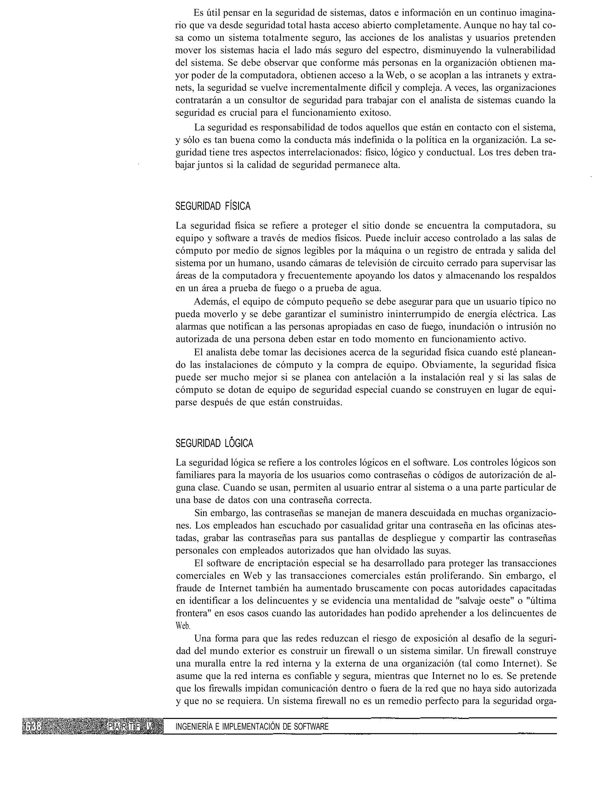 Es útil pensar en la seguridad de sistemas, datos e información en un continuo imagina-
               rio que va desde seguridad total hasta acceso abierto completamente. Aunque no hay tal co-
               sa como un sistema totalmente seguro, las acciones de los analistas y usuarios pretenden
               mover los sistemas hacia el lado más seguro del espectro, disminuyendo la vulnerabilidad
               del sistema. Se debe observar que conforme más personas en la organización obtienen ma-
               yor poder de la computadora, obtienen acceso a la Web, o se acoplan a las intranets y extra-
               nets, la seguridad se vuelve incrementalmente difícil y compleja. A veces, las organizaciones
               contratarán a un consultor de seguridad para trabajar con el analista de sistemas cuando la
               seguridad es crucial para el funcionamiento exitoso.
                    La seguridad es responsabilidad de todos aquellos que están en contacto con el sistema,
               y sólo es tan buena como la conducta más indefinida o la política en la organización. La se-
               guridad tiene tres aspectos interrelacionados: físico, lógico y conductual. Los tres deben tra-
               bajar juntos si la calidad de seguridad permanece alta.



               SEGURIDAD FÍSICA
               La seguridad física se refiere a proteger el sitio donde se encuentra la computadora, su
               equipo y software a través de medios físicos. Puede incluir acceso controlado a las salas de
               cómputo por medio de signos legibles por la máquina o un registro de entrada y salida del
               sistema por un humano, usando cámaras de televisión de circuito cerrado para supervisar las
               áreas de la computadora y frecuentemente apoyando los datos y almacenando los respaldos
               en un área a prueba de fuego o a prueba de agua.
                    Además, el equipo de cómputo pequeño se debe asegurar para que un usuario típico no
               pueda moverlo y se debe garantizar el suministro ininterrumpido de energía eléctrica. Las
               alarmas que notifican a las personas apropiadas en caso de fuego, inundación o intrusión no
               autorizada de una persona deben estar en todo momento en funcionamiento activo.
                    El analista debe tomar las decisiones acerca de la seguridad física cuando esté planean-
               do las instalaciones de cómputo y la compra de equipo. Obviamente, la seguridad física
               puede ser mucho mejor si se planea con antelación a la instalación real y si las salas de
               cómputo se dotan de equipo de seguridad especial cuando se construyen en lugar de equi-
               parse después de que están construidas.



               SEGURIDAD LÓGICA
               La seguridad lógica se refiere a los controles lógicos en el software. Los controles lógicos son
               familiares para la mayoría de los usuarios como contraseñas o códigos de autorización de al-
               guna clase. Cuando se usan, permiten al usuario entrar al sistema o a una parte particular de
               una base de datos con una contraseña correcta.
                    Sin embargo, las contraseñas se manejan de manera descuidada en muchas organizacio-
               nes. Los empleados han escuchado por casualidad gritar una contraseña en las oficinas ates-
               tadas, grabar las contraseñas para sus pantallas de despliegue y compartir las contraseñas
               personales con empleados autorizados que han olvidado las suyas.
                    El software de encriptación especial se ha desarrollado para proteger las transacciones
               comerciales en Web y las transacciones comerciales están proliferando. Sin embargo, el
               fraude de Internet también ha aumentado bruscamente con pocas autoridades capacitadas
               en identificar a los delincuentes y se evidencia una mentalidad de "salvaje oeste" o "última
               frontera" en esos casos cuando las autoridades han podido aprehender a los delincuentes de
               Web.
                    Una forma para que las redes reduzcan el riesgo de exposición al desafío de la seguri-
               dad del mundo exterior es construir un firewall o un sistema similar. Un firewall construye
               una muralla entre la red interna y la externa de una organización (tal como Internet). Se
               asume que la red interna es confiable y segura, mientras que Internet no lo es. Se pretende
               que los firewalls impidan comunicación dentro o fuera de la red que no haya sido autorizada
               y que no se requiera. Un sistema firewall no es un remedio perfecto para la seguridad orga-

P A R T F. V   INGENIERÍA E IMPLEMENTACIÓN DE SOFTWARE
 