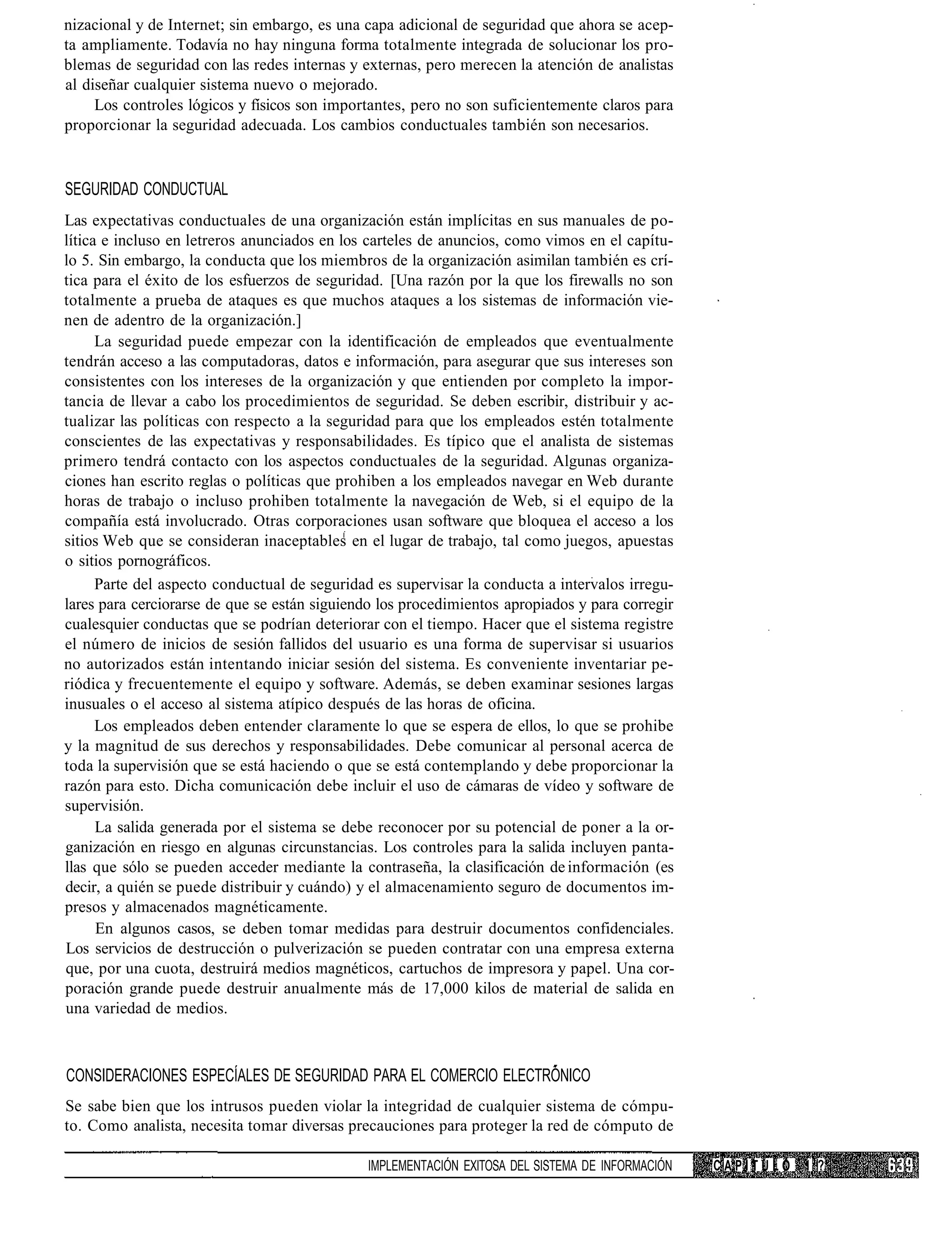 nizacional y de Internet; sin embargo, es una capa adicional de seguridad que ahora se acep-
ta ampliamente. Todavía no hay ninguna forma totalmente integrada de solucionar los pro-
blemas de seguridad con las redes internas y externas, pero merecen la atención de analistas
al diseñar cualquier sistema nuevo o mejorado.
     Los controles lógicos y físicos son importantes, pero no son suficientemente claros para
proporcionar la seguridad adecuada. Los cambios conductuales también son necesarios.


SEGURIDAD CONDUCTUAL
Las expectativas conductuales de una organización están implícitas en sus manuales de po-
lítica e incluso en letreros anunciados en los carteles de anuncios, como vimos en el capítu-
lo 5. Sin embargo, la conducta que los miembros de la organización asimilan también es crí-
tica para el éxito de los esfuerzos de seguridad. [Una razón por la que los firewalls no son
totalmente a prueba de ataques es que muchos ataques a los sistemas de información vie-
nen de adentro de la organización.]
      La seguridad puede empezar con la identificación de empleados que eventualmente
tendrán acceso a las computadoras, datos e información, para asegurar que sus intereses son
consistentes con los intereses de la organización y que entienden por completo la impor-
tancia de llevar a cabo los procedimientos de seguridad. Se deben escribir, distribuir y ac-
tualizar las políticas con respecto a la seguridad para que los empleados estén totalmente
conscientes de las expectativas y responsabilidades. Es típico que el analista de sistemas
primero tendrá contacto con los aspectos conductuales de la seguridad. Algunas organiza-
ciones han escrito reglas o políticas que prohiben a los empleados navegar en Web durante
horas de trabajo o incluso prohiben totalmente la navegación de Web, si el equipo de la
compañía está involucrado. Otras corporaciones usan software que bloquea el acceso a los
sitios Web que se consideran inaceptables en el lugar de trabajo, tal como juegos, apuestas
o sitios pornográficos.
      Parte del aspecto conductual de seguridad es supervisar la conducta a intervalos irregu-
lares para cerciorarse de que se están siguiendo los procedimientos apropiados y para corregir
cualesquier conductas que se podrían deteriorar con el tiempo. Hacer que el sistema registre
el número de inicios de sesión fallidos del usuario es una forma de supervisar si usuarios
no autorizados están intentando iniciar sesión del sistema. Es conveniente inventariar pe-
riódica y frecuentemente el equipo y software. Además, se deben examinar sesiones largas
inusuales o el acceso al sistema atípico después de las horas de oficina.
      Los empleados deben entender claramente lo que se espera de ellos, lo que se prohibe
y la magnitud de sus derechos y responsabilidades. Debe comunicar al personal acerca de
toda la supervisión que se está haciendo o que se está contemplando y debe proporcionar la
razón para esto. Dicha comunicación debe incluir el uso de cámaras de vídeo y software de
supervisión.
      La salida generada por el sistema se debe reconocer por su potencial de poner a la or-
ganización en riesgo en algunas circunstancias. Los controles para la salida incluyen panta-
llas que sólo se pueden acceder mediante la contraseña, la clasificación de información (es
decir, a quién se puede distribuir y cuándo) y el almacenamiento seguro de documentos im-
presos y almacenados magnéticamente.
      En algunos casos, se deben tomar medidas para destruir documentos confidenciales.
Los servicios de destrucción o pulverización se pueden contratar con una empresa externa
que, por una cuota, destruirá medios magnéticos, cartuchos de impresora y papel. Una cor-
poración grande puede destruir anualmente más de 17,000 kilos de material de salida en
una variedad de medios.



CONSIDERACIONES ESPECÍALES DE SEGURIDAD PARA EL COMERCIO ELECTRÓNICO
Se sabe bien que los intrusos pueden violar la integridad de cualquier sistema de cómpu-
to. Como analista, necesita tomar diversas precauciones para proteger la red de cómputo de

                                              IMPLEMENTACIÓN EXITOSA DEL SISTEMA DE INFORMACIÓN   CAPÍTULO 1 ?
 