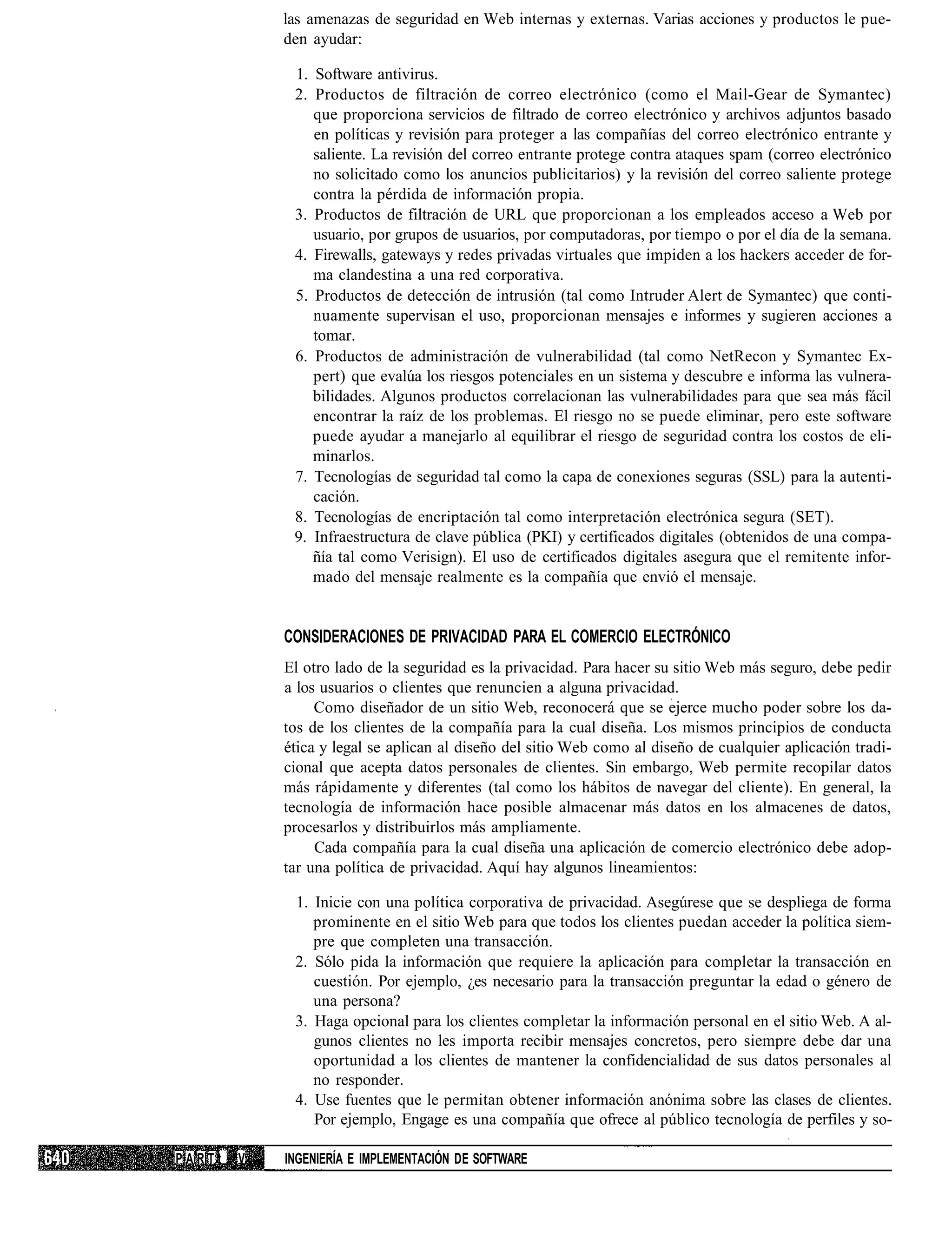 las amenazas de seguridad en Web internas y externas. Varias acciones y productos le pue-
            den ayudar:

             1. Software antivirus.
             2. Productos de filtración de correo electrónico (como el Mail-Gear de Symantec)
                que proporciona servicios de filtrado de correo electrónico y archivos adjuntos basado
                en políticas y revisión para proteger a las compañías del correo electrónico entrante y
                saliente. La revisión del correo entrante protege contra ataques spam (correo electrónico
                no solicitado como los anuncios publicitarios) y la revisión del correo saliente protege
                contra la pérdida de información propia.
             3. Productos de filtración de URL que proporcionan a los empleados acceso a Web por
                usuario, por grupos de usuarios, por computadoras, por tiempo o por el día de la semana.
             4. Firewalls, gateways y redes privadas virtuales que impiden a los hackers acceder de for-
                ma clandestina a una red corporativa.
             5. Productos de detección de intrusión (tal como Intruder Alert de Symantec) que conti-
                nuamente supervisan el uso, proporcionan mensajes e informes y sugieren acciones a
                tomar.
             6. Productos de administración de vulnerabilidad (tal como NetRecon y Symantec Ex-
                pert) que evalúa los riesgos potenciales en un sistema y descubre e informa las vulnera-
                bilidades. Algunos productos correlacionan las vulnerabilidades para que sea más fácil
                encontrar la raíz de los problemas. El riesgo no se puede eliminar, pero este software
                puede ayudar a manejarlo al equilibrar el riesgo de seguridad contra los costos de eli-
                minarlos.
             7. Tecnologías de seguridad tal como la capa de conexiones seguras (SSL) para la autenti-
                cación.
             8. Tecnologías de encriptación tal como interpretación electrónica segura (SET).
             9. Infraestructura de clave pública (PKI) y certificados digitales (obtenidos de una compa-
                ñía tal como Verisign). El uso de certificados digitales asegura que el remitente infor-
                mado del mensaje realmente es la compañía que envió el mensaje.


            CONSIDERACIONES DE PRIVACIDAD PARA EL COMERCIO ELECTRÓNICO
            El otro lado de la seguridad es la privacidad. Para hacer su sitio Web más seguro, debe pedir
            a los usuarios o clientes que renuncien a alguna privacidad.
                 Como diseñador de un sitio Web, reconocerá que se ejerce mucho poder sobre los da-
            tos de los clientes de la compañía para la cual diseña. Los mismos principios de conducta
            ética y legal se aplican al diseño del sitio Web como al diseño de cualquier aplicación tradi-
            cional que acepta datos personales de clientes. Sin embargo, Web permite recopilar datos
            más rápidamente y diferentes (tal como los hábitos de navegar del cliente). En general, la
            tecnología de información hace posible almacenar más datos en los almacenes de datos,
            procesarlos y distribuirlos más ampliamente.
                 Cada compañía para la cual diseña una aplicación de comercio electrónico debe adop-
            tar una política de privacidad. Aquí hay algunos lineamientos:

             1. Inicie con una política corporativa de privacidad. Asegúrese que se despliega de forma
                prominente en el sitio Web para que todos los clientes puedan acceder la política siem-
                pre que completen una transacción.
             2. Sólo pida la información que requiere la aplicación para completar la transacción en
                cuestión. Por ejemplo, ¿es necesario para la transacción preguntar la edad o género de
                una persona?
             3. Haga opcional para los clientes completar la información personal en el sitio Web. A al-
                gunos clientes no les importa recibir mensajes concretos, pero siempre debe dar una
                oportunidad a los clientes de mantener la confidencialidad de sus datos personales al
                no responder.
             4. Use fuentes que le permitan obtener información anónima sobre las clases de clientes.
                Por ejemplo, Engage es una compañía que ofrece al público tecnología de perfiles y so-

PARTt   V   INGENIERÍA E IMPLEMENTACIÓN DE SOFTWARE
 