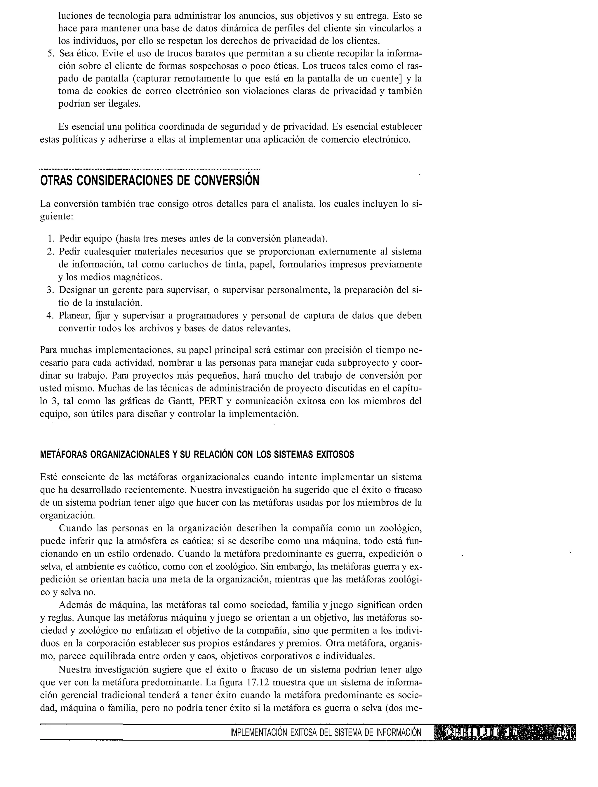 luciones de tecnología para administrar los anuncios, sus objetivos y su entrega. Esto se
    hace para mantener una base de datos dinámica de perfiles del cliente sin vincularlos a
    los individuos, por ello se respetan los derechos de privacidad de los clientes.
 5. Sea ético. Evite el uso de trucos baratos que permitan a su cliente recopilar la informa-
    ción sobre el cliente de formas sospechosas o poco éticas. Los trucos tales como el ras-
    pado de pantalla (capturar remotamente lo que está en la pantalla de un cuente] y la
    toma de cookies de correo electrónico son violaciones claras de privacidad y también
    podrían ser ilegales.

     Es esencial una política coordinada de seguridad y de privacidad. Es esencial establecer
estas políticas y adherirse a ellas al implementar una aplicación de comercio electrónico.



OTRAS CONSIDERACIONES DE CONVERSIÓN
La conversión también trae consigo otros detalles para el analista, los cuales incluyen lo si-
guiente:

 1. Pedir equipo (hasta tres meses antes de la conversión planeada).
 2. Pedir cualesquier materiales necesarios que se proporcionan externamente al sistema
    de información, tal como cartuchos de tinta, papel, formularios impresos previamente
    y los medios magnéticos.
 3. Designar un gerente para supervisar, o supervisar personalmente, la preparación del si-
    tio de la instalación.
 4. Planear, fijar y supervisar a programadores y personal de captura de datos que deben
    convertir todos los archivos y bases de datos relevantes.

Para muchas implementaciones, su papel principal será estimar con precisión el tiempo ne-
cesario para cada actividad, nombrar a las personas para manejar cada subproyecto y coor-
dinar su trabajo. Para proyectos más pequeños, hará mucho del trabajo de conversión por
usted mismo. Muchas de las técnicas de administración de proyecto discutidas en el capítu-
lo 3, tal como las gráficas de Gantt, PERT y comunicación exitosa con los miembros del
equipo, son útiles para diseñar y controlar la implementación.



METÁFORAS ORGANIZACIONALES Y SU RELACIÓN CON LOS SISTEMAS EXITOSOS

Esté consciente de las metáforas organizacionales cuando intente implementar un sistema
que ha desarrollado recientemente. Nuestra investigación ha sugerido que el éxito o fracaso
de un sistema podrían tener algo que hacer con las metáforas usadas por los miembros de la
organización.
     Cuando las personas en la organización describen la compañía como un zoológico,
puede inferir que la atmósfera es caótica; si se describe como una máquina, todo está fun-
cionando en un estilo ordenado. Cuando la metáfora predominante es guerra, expedición o
selva, el ambiente es caótico, como con el zoológico. Sin embargo, las metáforas guerra y ex-
pedición se orientan hacia una meta de la organización, mientras que las metáforas zoológi-
co y selva no.
     Además de máquina, las metáforas tal como sociedad, familia y juego significan orden
y reglas. Aunque las metáforas máquina y juego se orientan a un objetivo, las metáforas so-
ciedad y zoológico no enfatizan el objetivo de la compañía, sino que permiten a los indivi-
duos en la corporación establecer sus propios estándares y premios. Otra metáfora, organis-
mo, parece equilibrada entre orden y caos, objetivos corporativos e individuales.
     Nuestra investigación sugiere que el éxito o fracaso de un sistema podrían tener algo
que ver con la metáfora predominante. La figura 17.12 muestra que un sistema de informa-
ción gerencial tradicional tenderá a tener éxito cuando la metáfora predominante es socie-
dad, máquina o familia, pero no podría tener éxito si la metáfora es guerra o selva (dos me-

                                              IMPLEMENTACIÓN EXITOSA DEL SISTEMA DE INFORMACIÓN   C P P I T I' L 0 17
 