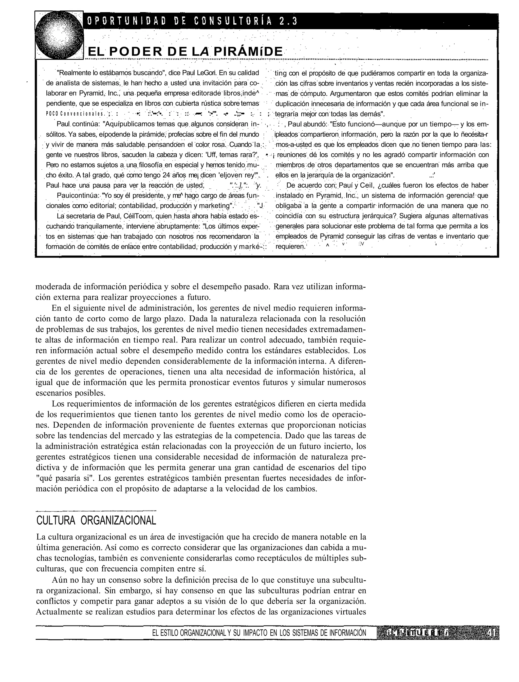 EL P O D E R D E LA PIRÁMíDE
       "Realmente lo estábamos buscando", dice Paul LeGori. En su calidad                               ting con el propósito de que pudiéramos compartir en toda la organiza-
   de analista de sistemas, le han hecho a usted una invitación para co-                                 ción las cifras sobre inventarios y ventas recién incorporadas a los siste-
   laborar en Pyramid, Inc., una pequeña empresa editorade libros,inde^                                  mas de cómputo. Argumentaron que estos comités podrían eliminar la
   pendiente, que se especializa en libros con cubierta rústica sobre temas                              duplicación innecesaria de información y que cada área funcional se in-
   POCO C o n v e n c i o n a l e s . ; :   •:   :;.'••:'•. : : :: -••••: ':•"'. -.• ..';;:•• :: : ;     tegraría mejor con todas las demás".
      Paul continúa: "Aquípublicamos temas que algunos consideran in- ,                                   : , Paul abundó: "Esto funcionó—aunque por un tiempo— y los em-
  sólitos. Ya sabes, eípodende la pirámide, profecías sobre el fin del mundo                            ipleados compartieron información, pero la razón por la que lo ñecésita-r
  y vivir de manera más saludable pensandoen el color rosa. Cuando la ; :                                mos-a-usted es que los empleados dicen que no tienen tiempo para las:
  gente ve nuestros libros, sacuden la cabeza y dicen: 'Uff, temas rara?', •                           ¡ reuniones dé los comités y no les agradó compartir información con
  Pero no estamos sujetos a una filosofía en especial y hemos tenido mu-                                 miembros de otros departamentos que se encuentran más arriba que
  cho éxito. A tal grado, qué como tengo 24 años me¡ dicen 'eljoven rey'". .                             ellos en la jerarquía de la organización".             ..:'
  Paul hace una pausa para ver la reacción de usted,               ''.':.],":. :'y.                          De acuerdo con; Pauí y Ceil, ¿cuáles fueron los efectos de haber
       Pauicontinúa: "Yo soy él presidente, y me^ hago cargo de áreas fun-                               instalado en Pyramid, Inc., un sistema de información gerencia! que
  cionales como editorial; contabilidad, producción y marketing".             :  "J                      obligaba a la gente a compartir información de una manera que no
       La secretaria de Paul, CéilToom, quien hasta ahora había estado es-                               coincidía con su estructura jerárquica? Sugiera algunas alternativas
  cuchando tranquilamente, interviene abruptamente: "Los últimos exper-                                  generales para solucionar este problema de tal forma que permita a los
  tos en sistemas que han trabajado con nosotros nos recomendaron la                                     empleados de Pyramid conseguir las cifras de ventas e inventario que
                                                                                                                                 v     :;V
  formación de comités de enlace entre contabilidad, producción y marké-::                               requieren.        ^                                         '




moderada de información periódica y sobre el desempeño pasado. Rara vez utilizan informa-
ción externa para realizar proyecciones a futuro.
     En el siguiente nivel de administración, los gerentes de nivel medio requieren informa-
ción tanto de corto como de largo plazo. Dada la naturaleza relacionada con la resolución
de problemas de sus trabajos, los gerentes de nivel medio tienen necesidades extremadamen-
te altas de información en tiempo real. Para realizar un control adecuado, también requie-
ren información actual sobre el desempeño medido contra los estándares establecidos. Los
gerentes de nivel medio dependen considerablemente de la información interna. A diferen-
cia de los gerentes de operaciones, tienen una alta necesidad de información histórica, al
igual que de información que les permita pronosticar eventos futuros y simular numerosos
escenarios posibles.
     Los requerimientos de información de los gerentes estratégicos difieren en cierta medida
de los requerimientos que tienen tanto los gerentes de nivel medio como los de operacio-
nes. Dependen de información proveniente de fuentes externas que proporcionan noticias
sobre las tendencias del mercado y las estrategias de la competencia. Dado que las tareas de
la administración estratégica están relacionadas con la proyección de un futuro incierto, los
gerentes estratégicos tienen una considerable necesidad de información de naturaleza pre-
dictiva y de información que les permita generar una gran cantidad de escenarios del tipo
"qué pasaría si". Los gerentes estratégicos también presentan fuertes necesidades de infor-
mación periódica con el propósito de adaptarse a la velocidad de los cambios.


CULTURA ORGANIZACIONAL
La cultura organizacional es un área de investigación que ha crecido de manera notable en la
última generación. Así como es correcto considerar que las organizaciones dan cabida a mu-
chas tecnologías, también es conveniente considerarlas como receptáculos de múltiples sub-
culturas, que con frecuencia compiten entre sí.
     Aún no hay un consenso sobre la definición precisa de lo que constituye una subcultu-
ra organizacional. Sin embargo, sí hay consenso en que las subculturas podrían entrar en
conflictos y competir para ganar adeptos a su visión de lo que debería ser la organización.
Actualmente se realizan estudios para determinar los efectos de las organizaciones virtuales

                                                  EL ESTILO ORGANIZACIONAL Y SU IMPACTO EN LOS SISTEMAS DE INFORMACIÓN                         i: ' I ! ' I T U L I) 1 i
 
