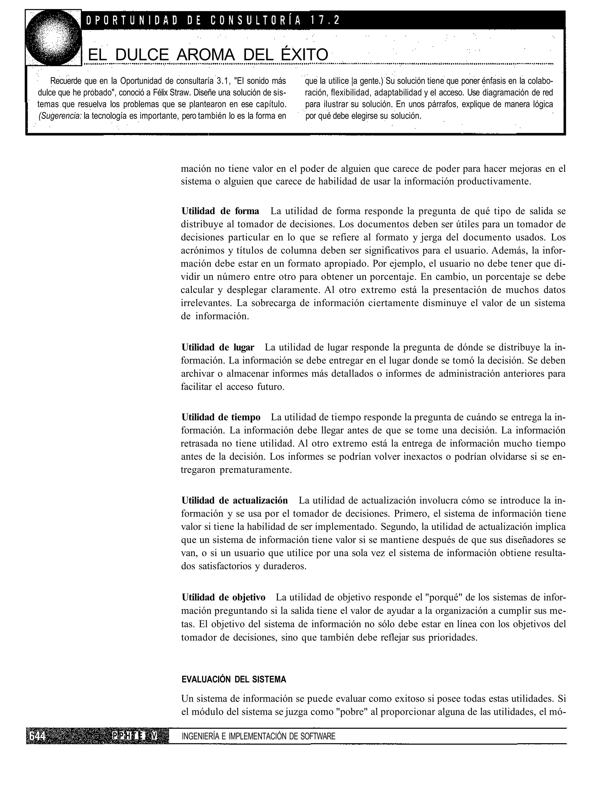 EL DULCE AROMA DEL ÉXITO
    Recuerde que en la Oportunidad de consultaría 3.1, "El sonido más       que la utilice |a gente.) Su solución tiene que poner énfasis en la colabo-
dulce que he probado", conoció a Félix Straw. Diseñe una solución de sis-   ración, flexibilidad, adaptabilidad y el acceso. Use diagramación de red
temas que resuelva los problemas que se plantearon en ese capítulo.         para ilustrar su solución. En unos párrafos, explique de manera lógica
(Sugerencia: la tecnología es importante, pero también lo es la forma en    por qué debe elegirse su solución.




                                          mación no tiene valor en el poder de alguien que carece de poder para hacer mejoras en el
                                          sistema o alguien que carece de habilidad de usar la información productivamente.

                                         Utilidad de forma La utilidad de forma responde la pregunta de qué tipo de salida se
                                         distribuye al tomador de decisiones. Los documentos deben ser útiles para un tomador de
                                         decisiones particular en lo que se refiere al formato y jerga del documento usados. Los
                                         acrónimos y títulos de columna deben ser significativos para el usuario. Además, la infor-
                                         mación debe estar en un formato apropiado. Por ejemplo, el usuario no debe tener que di-
                                         vidir un número entre otro para obtener un porcentaje. En cambio, un porcentaje se debe
                                         calcular y desplegar claramente. Al otro extremo está la presentación de muchos datos
                                         irrelevantes. La sobrecarga de información ciertamente disminuye el valor de un sistema
                                         de información.


                                         Utilidad de lugar La utilidad de lugar responde la pregunta de dónde se distribuye la in-
                                         formación. La información se debe entregar en el lugar donde se tomó la decisión. Se deben
                                         archivar o almacenar informes más detallados o informes de administración anteriores para
                                         facilitar el acceso futuro.

                                         Utilidad de tiempo La utilidad de tiempo responde la pregunta de cuándo se entrega la in-
                                         formación. La información debe llegar antes de que se tome una decisión. La información
                                         retrasada no tiene utilidad. Al otro extremo está la entrega de información mucho tiempo
                                         antes de la decisión. Los informes se podrían volver inexactos o podrían olvidarse si se en-
                                         tregaron prematuramente.

                                          Utilidad de actualización La utilidad de actualización involucra cómo se introduce la in-
                                          formación y se usa por el tomador de decisiones. Primero, el sistema de información tiene
                                          valor si tiene la habilidad de ser implementado. Segundo, la utilidad de actualización implica
                                          que un sistema de información tiene valor si se mantiene después de que sus diseñadores se
                                          van, o si un usuario que utilice por una sola vez el sistema de información obtiene resulta-
                                          dos satisfactorios y duraderos.


                                          Utilidad de objetivo La utilidad de objetivo responde el "porqué" de los sistemas de infor-
                                          mación preguntando si la salida tiene el valor de ayudar a la organización a cumplir sus me-
                                          tas. El objetivo del sistema de información no sólo debe estar en línea con los objetivos del
                                          tomador de decisiones, sino que también debe reflejar sus prioridades.



                                          EVALUACIÓN DEL SISTEMA

                                          Un sistema de información se puede evaluar como exitoso si posee todas estas utilidades. Si
                                          el módulo del sistema se juzga como "pobre" al proporcionar alguna de las utilidades, el mó-

                      PPHTE      V        INGENIERÍA E IMPLEMENTACIÓN DE SOFTWARE
 