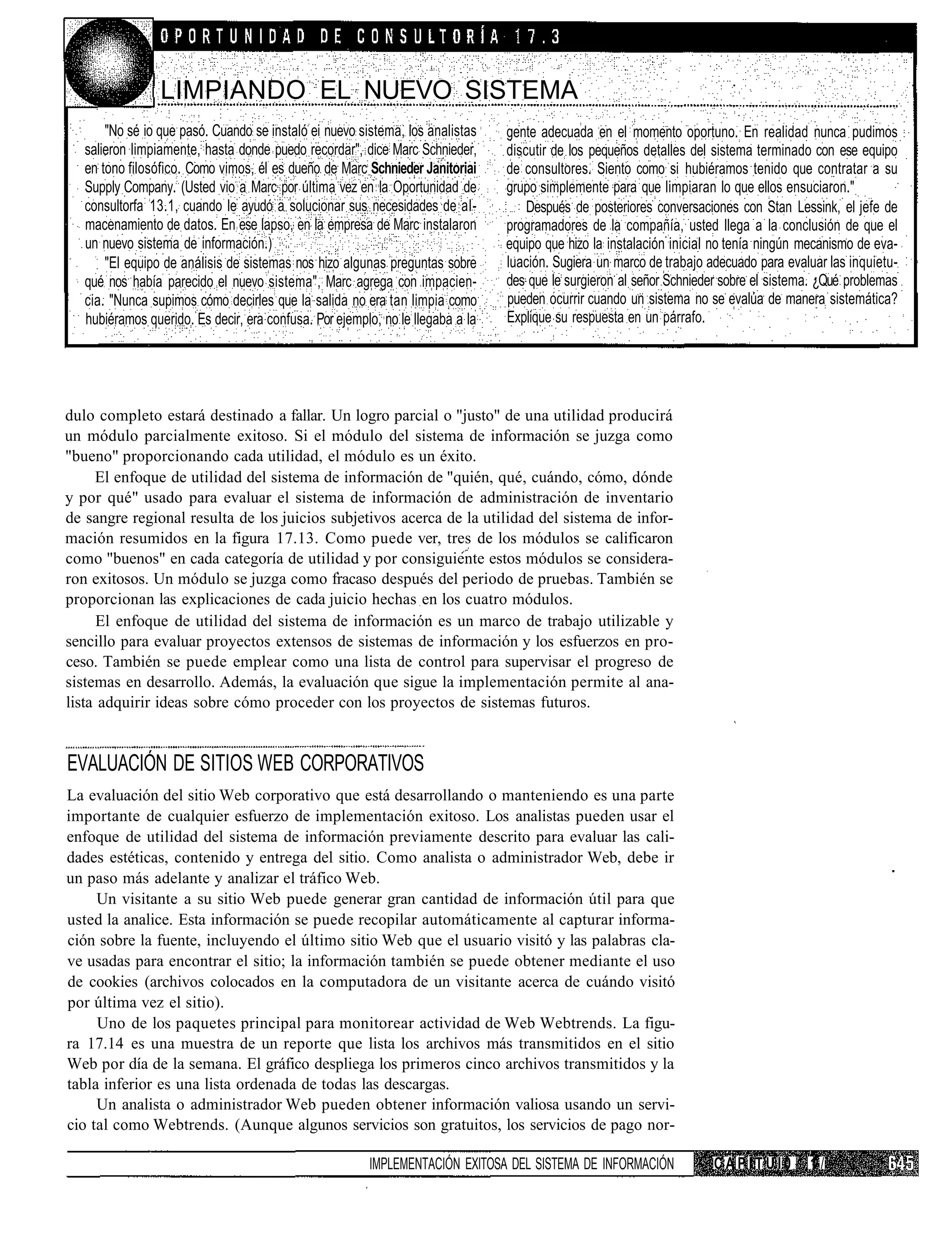 LIMPIANDO EL NUEVO SISTEMA
       "No sé io que pasó. Cuando se instaló ei nuevo sistema, los analistas    gente adecuada en el momento oportuno. En realidad nunca pudimos
   salieron limpiamente, hasta donde puedo recordar", dice Marc Schnieder,      discutir de los pequeños detalles del sistema terminado con ese equipo
   en tono filosófico. Como vimos, él es dueño de Marc Schnieder Janitoriai     de consultores. Siento como si hubiéramos tenido que contratar a su
   Supply Company. (Usted vio a Marc por última vez en la Oportunidad de        grupo simplemente para que limpiaran lo que ellos ensuciaron."
   consultorfa 13.1, cuando le ayudó a solucionar sus necesidades de al-            Después de posteriores conversaciones con Stan Lessink, el jefe de
   macenamiento de datos. En ese lapso, en la empresa de Marc instalaron        programadores de la compañía, usted llega a la conclusión de que el
   un nuevo sistema de información.)                                            equipo que hizo la instalación inicial no tenía ningún mecanismo de eva-
       "El equipo de análisis de sistemas nos hizo algunas preguntas sobre      luación. Sugiera un marco de trabajo adecuado para evaluar las inquietu-
   qué nos había parecido el nuevo sistema", Marc agrega con impacien-          des que le surgieron al señor Schnieder sobre el sistema. ¿Qué problemas
   cia. "Nunca supimos cómo decirles que la salida no era tan limpia como       pueden ocurrir cuando un sistema no se evalúa de manera sistemática?
   hubiéramos querido. Es decir, era confusa. Por ejemplo, no le llegaba a la   Explique su respuesta en un párrafo.




dulo completo estará destinado a fallar. Un logro parcial o "justo" de una utilidad producirá
un módulo parcialmente exitoso. Si el módulo del sistema de información se juzga como
"bueno" proporcionando cada utilidad, el módulo es un éxito.
     El enfoque de utilidad del sistema de información de "quién, qué, cuándo, cómo, dónde
y por qué" usado para evaluar el sistema de información de administración de inventario
de sangre regional resulta de los juicios subjetivos acerca de la utilidad del sistema de infor-
mación resumidos en la figura 17.13. Como puede ver, tres de los módulos se calificaron
como "buenos" en cada categoría de utilidad y por consiguiente estos módulos se considera-
ron exitosos. Un módulo se juzga como fracaso después del periodo de pruebas. También se
proporcionan las explicaciones de cada juicio hechas en los cuatro módulos.
      El enfoque de utilidad del sistema de información es un marco de trabajo utilizable y
sencillo para evaluar proyectos extensos de sistemas de información y los esfuerzos en pro-
ceso. También se puede emplear como una lista de control para supervisar el progreso de
sistemas en desarrollo. Además, la evaluación que sigue la implementación permite al ana-
lista adquirir ideas sobre cómo proceder con los proyectos de sistemas futuros.


EVALUACIÓN DE SITIOS WEB CORPORATIVOS
La evaluación del sitio Web corporativo que está desarrollando o manteniendo es una parte
importante de cualquier esfuerzo de implementación exitoso. Los analistas pueden usar el
enfoque de utilidad del sistema de información previamente descrito para evaluar las cali-
dades estéticas, contenido y entrega del sitio. Como analista o administrador Web, debe ir
un paso más adelante y analizar el tráfico Web.
     Un visitante a su sitio Web puede generar gran cantidad de información útil para que
usted la analice. Esta información se puede recopilar automáticamente al capturar informa-
ción sobre la fuente, incluyendo el último sitio Web que el usuario visitó y las palabras cla-
ve usadas para encontrar el sitio; la información también se puede obtener mediante el uso
de cookies (archivos colocados en la computadora de un visitante acerca de cuándo visitó
por última vez el sitio).
     Uno de los paquetes principal para monitorear actividad de Web Webtrends. La figu-
ra 17.14 es una muestra de un reporte que lista los archivos más transmitidos en el sitio
Web por día de la semana. El gráfico despliega los primeros cinco archivos transmitidos y la
tabla inferior es una lista ordenada de todas las descargas.
     Un analista o administrador Web pueden obtener información valiosa usando un servi-
cio tal como Webtrends. (Aunque algunos servicios son gratuitos, los servicios de pago nor-

                                                        IMPLEMENTACIÓN EXITOSA DEL SISTEMA DE INFORMACIÓN             CAPITUI0         1/
 