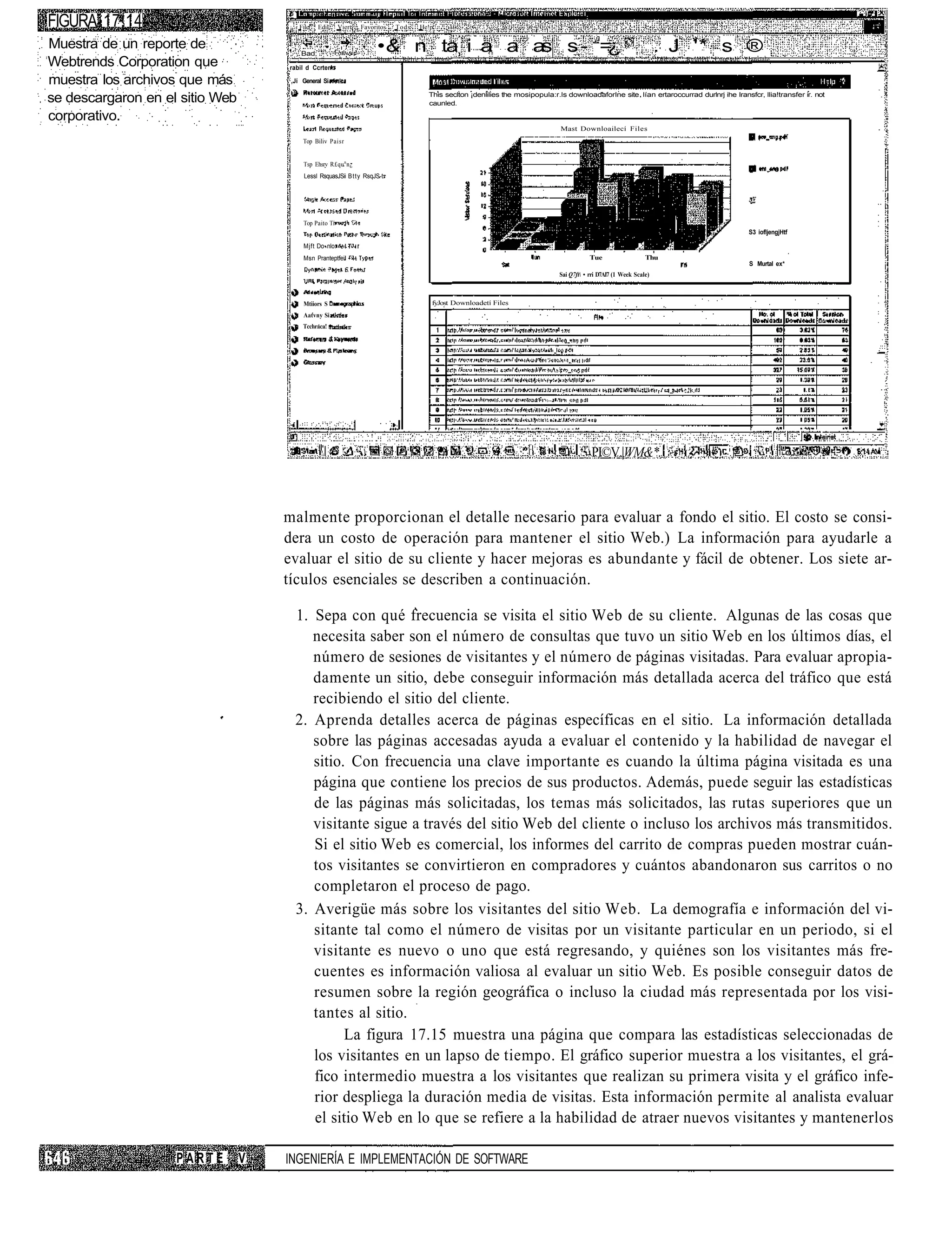 FIGURA 17.14                         ¡   File   Edil     Viert   Favoritos   Tods   He!p

Muestra de un reporte de                                              •& n ta i a a a s - =
                                                                                     s     ¿                                                                                . J '* s ®
                                     ;   Bad;
Webtrends Corporation que            rabil d Ccrten
                                                                      Slop    Relre:h      Home   '   Seaich   Favoti'es   Hatciji    Ma"         Prirt        Edit         Diicuss   Rclnletí Copeinlc Transíale


muestra los archivos que más          ,Jí General Si

se descargaron en el sitio Web                                                          This seclton ¡denlilies the mosipopula:r.ls downloadaforIne site lían ertaroccurrad durlnrj ihe Iransfcr, llia!transfer ir. not
                                                                                        caunled.

corporativo.
                                                                                                                                     Mast Downloailecí Files
                                          Top Biliv Paisr


                                          Tsp Ehsrv R£qu n n¿
                                          Lessl RsquasJSii Btty RsqJS-t:




                                          Top Paito Tí
                                                                                                                                                                                                          S3 iofljengjHtf

                                          Mjft Do nlo:
                                          Msn Pranteptfei                                                                                        Tue                   Thu
                                                                                                                                                                                                          S Murtal ex*
                                                                                                                                     Sai Q7ft • rri D7AI7 (1 Week Scale)



                                          Mtiiors S                                      fyJost Downloadetí Files
                                          Aatvny Si
                                          Tcchraca!




                                                                                                                                                 PI©V.|WM&*.



                                     malmente proporcionan el detalle necesario para evaluar a fondo el sitio. El costo se consi-
                                     dera un costo de operación para mantener el sitio Web.) La información para ayudarle a
                                     evaluar el sitio de su cliente y hacer mejoras es abundante y fácil de obtener. Los siete ar-
                                     tículos esenciales se describen a continuación.

                                         1. Sepa con qué frecuencia se visita el sitio Web de su cliente. Algunas de las cosas que
                                            necesita saber son el número de consultas que tuvo un sitio Web en los últimos días, el
                                            número de sesiones de visitantes y el número de páginas visitadas. Para evaluar apropia-
                                            damente un sitio, debe conseguir información más detallada acerca del tráfico que está
                                            recibiendo el sitio del cliente.
                                         2. Aprenda detalles acerca de páginas específicas en el sitio. La información detallada
                                            sobre las páginas accesadas ayuda a evaluar el contenido y la habilidad de navegar el
                                            sitio. Con frecuencia una clave importante es cuando la última página visitada es una
                                            página que contiene los precios de sus productos. Además, puede seguir las estadísticas
                                            de las páginas más solicitadas, los temas más solicitados, las rutas superiores que un
                                            visitante sigue a través del sitio Web del cliente o incluso los archivos más transmitidos.
                                            Si el sitio Web es comercial, los informes del carrito de compras pueden mostrar cuán-
                                            tos visitantes se convirtieron en compradores y cuántos abandonaron sus carritos o no
                                            completaron el proceso de pago.
                                         3. Averigüe más sobre los visitantes del sitio Web. La demografía e información del vi-
                                            sitante tal como el número de visitas por un visitante particular en un periodo, si el
                                            visitante es nuevo o uno que está regresando, y quiénes son los visitantes más fre-
                                            cuentes es información valiosa al evaluar un sitio Web. Es posible conseguir datos de
                                            resumen sobre la región geográfica o incluso la ciudad más representada por los visi-
                                            tantes al sitio.
                                                  La figura 17.15 muestra una página que compara las estadísticas seleccionadas de
                                            los visitantes en un lapso de tiempo. El gráfico superior muestra a los visitantes, el grá-
                                            fico intermedio muestra a los visitantes que realizan su primera visita y el gráfico infe-
                                            rior despliega la duración media de visitas. Esta información permite al analista evaluar
                                            el sitio Web en lo que se refiere a la habilidad de atraer nuevos visitantes y mantenerlos

                    PARTE        V   INGENIERÍA E IMPLEMENTACIÓN DE SOFTWARE
 
