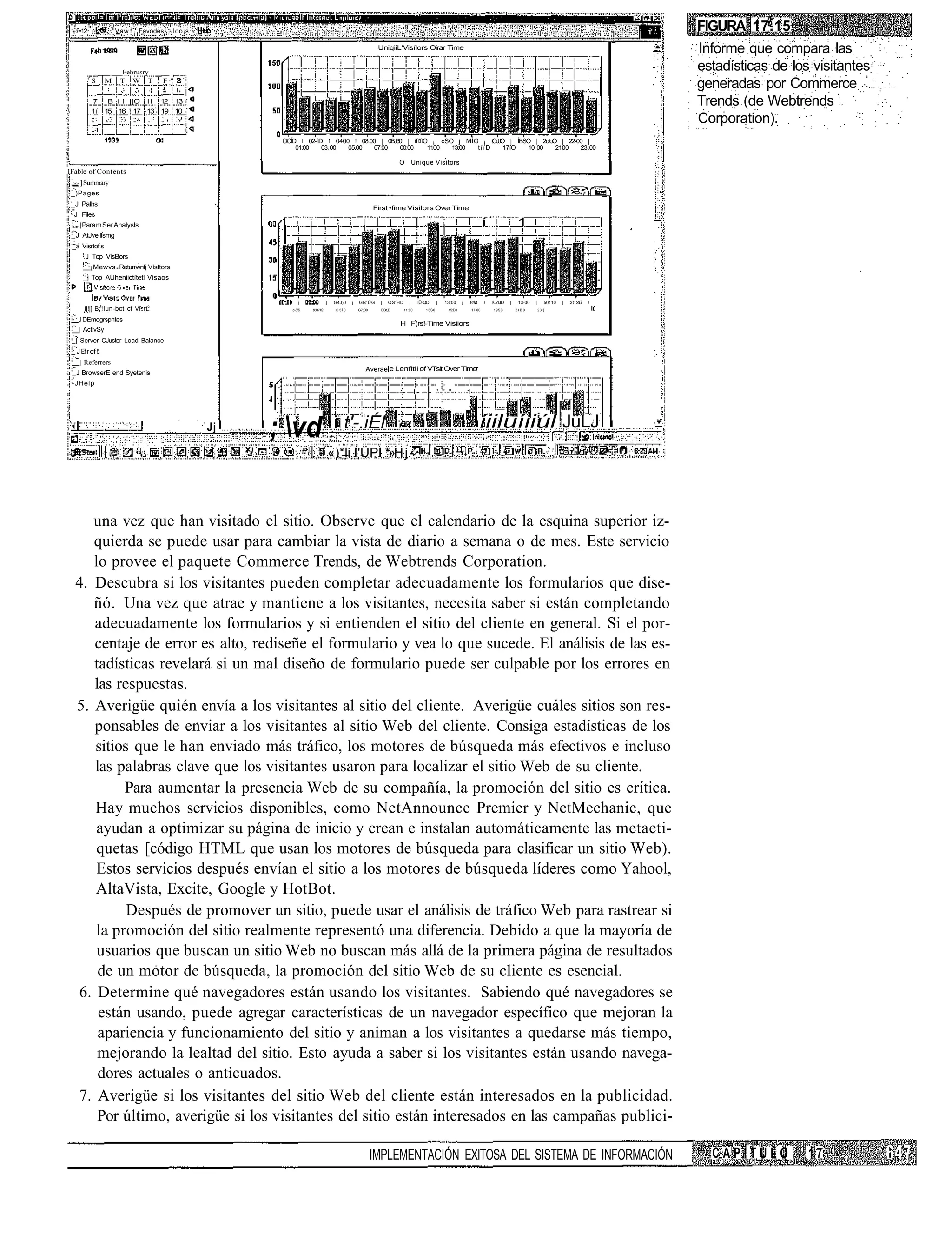 £•12               Vaw    Favodes       Ioo¡s                                                                                                                                                                       FIGURA 17.15
                                                                                                    UniqiiL'Visílors Oirar Time                                                                                        Informe que compara las
                    ___Februsry __
                                 _
                                                                                                                                                                                                                       estadísticas de los visitantes
          f
              S    M T W T , F "
                                                                                                                                                                                                                       generadas por Commerce
              7     B i í ||O II 12 13                                                                                                                                                                                 Trends (de Webtrends
              1í   15 16 ' 17 13 19 10
                                                                                                                                                                                                                       Corporation).
                                                         OOÍD I 02-flD 1 0400 ! 08:00 | 0BJ30 | ifl'flO ¡ «SO j MÍO ¡ tOJJO | ÍBSO | 2o!oO | 22-00 |
                                                             01:00    03 00  05.00  07:00   00:00      1100  13:00 tííD    17íO  10 00    2100   23 00

                                                                                                             O          Unique Visitors
IFable of Contents
 ~~ ] Summary
 _)Pages
 _J Palhs
                                                                                                   First •fime Visilors Over Time
 - J Files
 ium| Para m Ser Analysls                                                                                                                                         í                1
 _J AtJveiiismg
 _á Visrtof s
      .J Top VisBors
              ¡Mewvs Returrwnfj Vísttors
      _j Top AUheniictítetl Visaos


                                                             j            |    G4J)0   j   GB'ÜG     |   OS'HD      |     IÜ-QD      |   13:00    j   t4M            lOdJD   |    13-00   |   50110   |   21.SÚ   
      íj!j] B J !íun-bct cf Vi rtc                         6ÜD   031HS        D5Í0        G7;D0     DOdJD       11:00        13S0        15:D0           17:00       19SB        2IB0     23:[


    J DEmogrsphtes
                                                                                                             H F(rs!-Time Visiiors
    | ActlvSy
 _| Server CJuster Load Balance
 _ J Ef r of 5
    | Referrers
                                                                                              Averae e Lenfltli of VTsit Over Time
 _J BrowserE end Syetenis
 -JHelp
                                                                                                             -           l-    - " " "                1




                                                   Jj   ; vd . i t'-.iÉl                                                                                     iiiluíiiúl JüLJ
                                                                              «)*li I'ÜPI *»H j




     una vez que han visitado el sitio. Observe que el calendario de la esquina superior iz-
     quierda se puede usar para cambiar la vista de diario a semana o de mes. Este servicio
     lo provee el paquete Commerce Trends, de Webtrends Corporation.
  4. Descubra si los visitantes pueden completar adecuadamente los formularios que dise-
     ñó. Una vez que atrae y mantiene a los visitantes, necesita saber si están completando
     adecuadamente los formularios y si entienden el sitio del cliente en general. Si el por-
     centaje de error es alto, rediseñe el formulario y vea lo que sucede. El análisis de las es-
     tadísticas revelará si un mal diseño de formulario puede ser culpable por los errores en
     las respuestas.
  5. Averigüe quién envía a los visitantes al sitio del cliente. Averigüe cuáles sitios son res-
     ponsables de enviar a los visitantes al sitio Web del cliente. Consiga estadísticas de los
     sitios que le han enviado más tráfico, los motores de búsqueda más efectivos e incluso
     las palabras clave que los visitantes usaron para localizar el sitio Web de su cliente.
           Para aumentar la presencia Web de su compañía, la promoción del sitio es crítica.
     Hay muchos servicios disponibles, como NetAnnounce Premier y NetMechanic, que
      ayudan a optimizar su página de inicio y crean e instalan automáticamente las metaeti-
      quetas [código HTML que usan los motores de búsqueda para clasificar un sitio Web).
      Estos servicios después envían el sitio a los motores de búsqueda líderes como Yahool,
     AltaVista, Excite, Google y HotBot.
           Después de promover un sitio, puede usar el análisis de tráfico Web para rastrear si
      la promoción del sitio realmente representó una diferencia. Debido a que la mayoría de
      usuarios que buscan un sitio Web no buscan más allá de la primera página de resultados
      de un motor de búsqueda, la promoción del sitio Web de su cliente es esencial.
  6. Determine qué navegadores están usando los visitantes. Sabiendo qué navegadores se
      están usando, puede agregar características de un navegador específico que mejoran la
      apariencia y funcionamiento del sitio y animan a los visitantes a quedarse más tiempo,
      mejorando la lealtad del sitio. Esto ayuda a saber si los visitantes están usando navega-
      dores actuales o anticuados.
  7. Averigüe si los visitantes del sitio Web del cliente están interesados en la publicidad.
      Por último, averigüe si los visitantes del sitio están interesados en las campañas publici-

                                                                                                   IMPLEMENTACIÓN EXITOSA DEL SISTEMA DE INFORMACIÓN                                                                     CAPÍTULO         17
 