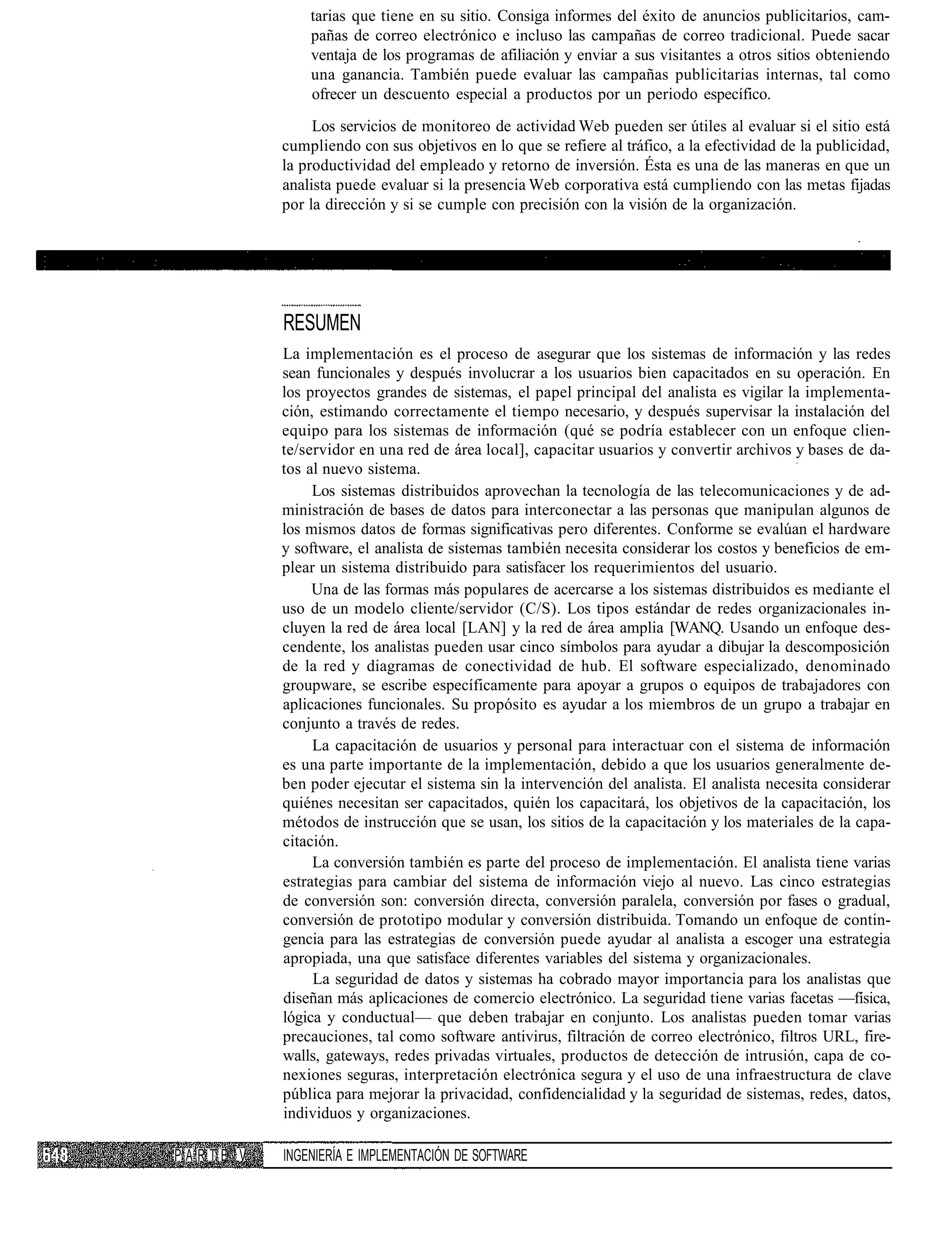 tarias que tiene en su sitio. Consiga informes del éxito de anuncios publicitarios, cam-
              pañas de correo electrónico e incluso las campañas de correo tradicional. Puede sacar
              ventaja de los programas de afiliación y enviar a sus visitantes a otros sitios obteniendo
              una ganancia. También puede evaluar las campañas publicitarias internas, tal como
              ofrecer un descuento especial a productos por un periodo específico.
               Los servicios de monitoreo de actividad Web pueden ser útiles al evaluar si el sitio está
          cumpliendo con sus objetivos en lo que se refiere al tráfico, a la efectividad de la publicidad,
          la productividad del empleado y retorno de inversión. Ésta es una de las maneras en que un
          analista puede evaluar si la presencia Web corporativa está cumpliendo con las metas fijadas
          por la dirección y si se cumple con precisión con la visión de la organización.




          RESUMEN
          La implementación es el proceso de asegurar que los sistemas de información y las redes
          sean funcionales y después involucrar a los usuarios bien capacitados en su operación. En
          los proyectos grandes de sistemas, el papel principal del analista es vigilar la implementa-
          ción, estimando correctamente el tiempo necesario, y después supervisar la instalación del
          equipo para los sistemas de información (qué se podría establecer con un enfoque clien-
          te/servidor en una red de área local], capacitar usuarios y convertir archivos y bases de da-
          tos al nuevo sistema.
               Los sistemas distribuidos aprovechan la tecnología de las telecomunicaciones y de ad-
          ministración de bases de datos para interconectar a las personas que manipulan algunos de
          los mismos datos de formas significativas pero diferentes. Conforme se evalúan el hardware
          y software, el analista de sistemas también necesita considerar los costos y beneficios de em-
          plear un sistema distribuido para satisfacer los requerimientos del usuario.
               Una de las formas más populares de acercarse a los sistemas distribuidos es mediante el
          uso de un modelo cliente/servidor (C/S). Los tipos estándar de redes organizacionales in-
          cluyen la red de área local [LAN] y la red de área amplia [WANQ. Usando un enfoque des-
          cendente, los analistas pueden usar cinco símbolos para ayudar a dibujar la descomposición
          de la red y diagramas de conectividad de hub. El software especializado, denominado
          groupware, se escribe específicamente para apoyar a grupos o equipos de trabajadores con
          aplicaciones funcionales. Su propósito es ayudar a los miembros de un grupo a trabajar en
          conjunto a través de redes.
               La capacitación de usuarios y personal para interactuar con el sistema de información
          es una parte importante de la implementación, debido a que los usuarios generalmente de-
          ben poder ejecutar el sistema sin la intervención del analista. El analista necesita considerar
          quiénes necesitan ser capacitados, quién los capacitará, los objetivos de la capacitación, los
          métodos de instrucción que se usan, los sitios de la capacitación y los materiales de la capa-
          citación.
               La conversión también es parte del proceso de implementación. El analista tiene varias
          estrategias para cambiar del sistema de información viejo al nuevo. Las cinco estrategias
          de conversión son: conversión directa, conversión paralela, conversión por fases o gradual,
          conversión de prototipo modular y conversión distribuida. Tomando un enfoque de contin-
          gencia para las estrategias de conversión puede ayudar al analista a escoger una estrategia
          apropiada, una que satisface diferentes variables del sistema y organizacionales.
               La seguridad de datos y sistemas ha cobrado mayor importancia para los analistas que
          diseñan más aplicaciones de comercio electrónico. La seguridad tiene varias facetas —física,
          lógica y conductual— que deben trabajar en conjunto. Los analistas pueden tomar varias
          precauciones, tal como software antivirus, filtración de correo electrónico, filtros URL, fire-
          walls, gateways, redes privadas virtuales, productos de detección de intrusión, capa de co-
          nexiones seguras, interpretación electrónica segura y el uso de una infraestructura de clave
          pública para mejorar la privacidad, confidencialidad y la seguridad de sistemas, redes, datos,
          individuos y organizaciones.

PARTE V   INGENIERÍA E IMPLEMENTACIÓN DE SOFTWARE
 