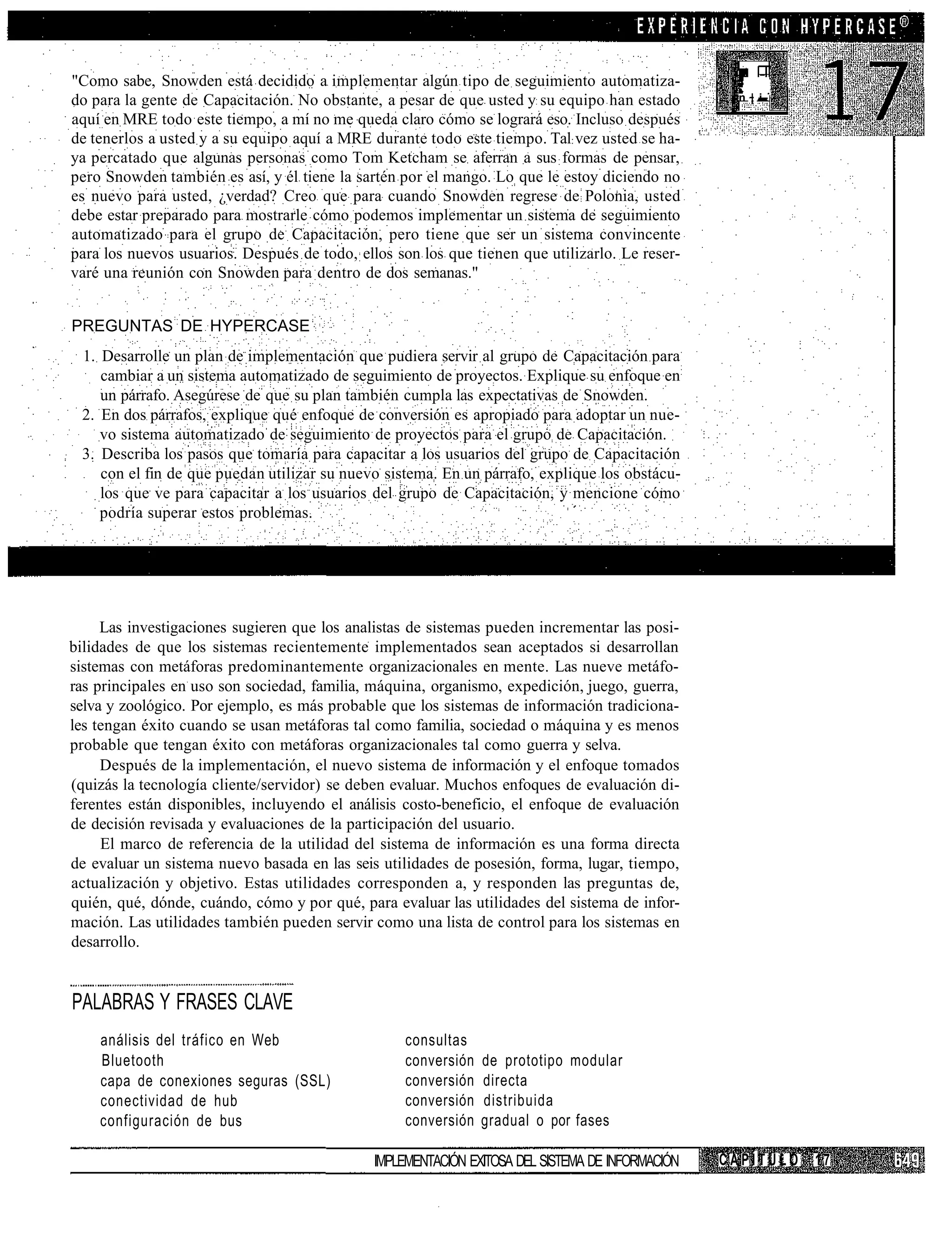 "Como sabe, Snowden está decidido a implementar algún tipo de seguimiento automatiza-
do para la gente de Capacitación. No obstante, a pesar de que usted y su equipo han estado         n | i
aquí en MRE todo este tiempo, a mí no me queda claro cómo se logrará eso. Incluso después
de tenerlos a usted y a su equipo aquí a MRE durante todo este tiempo. Tal vez usted se ha-
ya percatado que algunas personas como Tom Ketcham se aferran a sus formas de pensar,
pero Snowden también es así, y él tiene la sartén por el mango. Lo que le estoy diciendo no
es nuevo para usted, ¿verdad? Creo que para cuando Snowden regrese de Polonia, usted
debe estar preparado para mostrarle cómo podemos implementar un sistema de seguimiento
automatizado para el grupo de Capacitación, pero tiene que ser un sistema convincente
para los nuevos usuarios. Después de todo, ellos son los que tienen que utilizarlo. Le reser-
varé una reunión con Snowden para dentro de dos semanas."


PREGUNTAS DE HYPERCASE
 1. Desarrolle un plan de implementación que pudiera servir al grupo de Capacitación para
    cambiar a un sistema automatizado de seguimiento de proyectos. Explique su enfoque en
    un párrafo. Asegúrese de que su plan también cumpla las expectativas de Snowden.
 2. En dos párrafos, explique qué enfoque de conversión es apropiado para adoptar un nue-
    vo sistema automatizado de seguimiento de proyectos para el grupo de Capacitación.
 3. Describa los pasos que tomaría para capacitar a los usuarios del grupo de Capacitación
    con el fin de que puedan utilizar su nuevo sistema. En un párrafo, explique los obstácu-
    los que ve para capacitar a los usuarios del grupo de Capacitación, y mencione cómo
    podría superar estos problemas.




     Las investigaciones sugieren que los analistas de sistemas pueden incrementar las posi-
bilidades de que los sistemas recientemente implementados sean aceptados si desarrollan
sistemas con metáforas predominantemente organizacionales en mente. Las nueve metáfo-
ras principales en uso son sociedad, familia, máquina, organismo, expedición, juego, guerra,
selva y zoológico. Por ejemplo, es más probable que los sistemas de información tradiciona-
les tengan éxito cuando se usan metáforas tal como familia, sociedad o máquina y es menos
probable que tengan éxito con metáforas organizacionales tal como guerra y selva.
     Después de la implementación, el nuevo sistema de información y el enfoque tomados
(quizás la tecnología cliente/servidor) se deben evaluar. Muchos enfoques de evaluación di-
ferentes están disponibles, incluyendo el análisis costo-beneficio, el enfoque de evaluación
de decisión revisada y evaluaciones de la participación del usuario.
     El marco de referencia de la utilidad del sistema de información es una forma directa
de evaluar un sistema nuevo basada en las seis utilidades de posesión, forma, lugar, tiempo,
actualización y objetivo. Estas utilidades corresponden a, y responden las preguntas de,
quién, qué, dónde, cuándo, cómo y por qué, para evaluar las utilidades del sistema de infor-
mación. Las utilidades también pueden servir como una lista de control para los sistemas en
desarrollo.


PALABRAS Y FRASES CLAVE
    análisis del tráfico en Web                    consultas
    Bluetooth                                      conversión   de prototipo modular
    capa de conexiones seguras (SSL)               conversión   directa
    conectividad de hub                            conversión   distribuida
    configuración de bus                           conversión   gradual o por fases

                                              IMPLEMENTACIÓN EXITOSA DEL SISTEMA DE INFORMACIÓN   CAPÍTULO   17
 