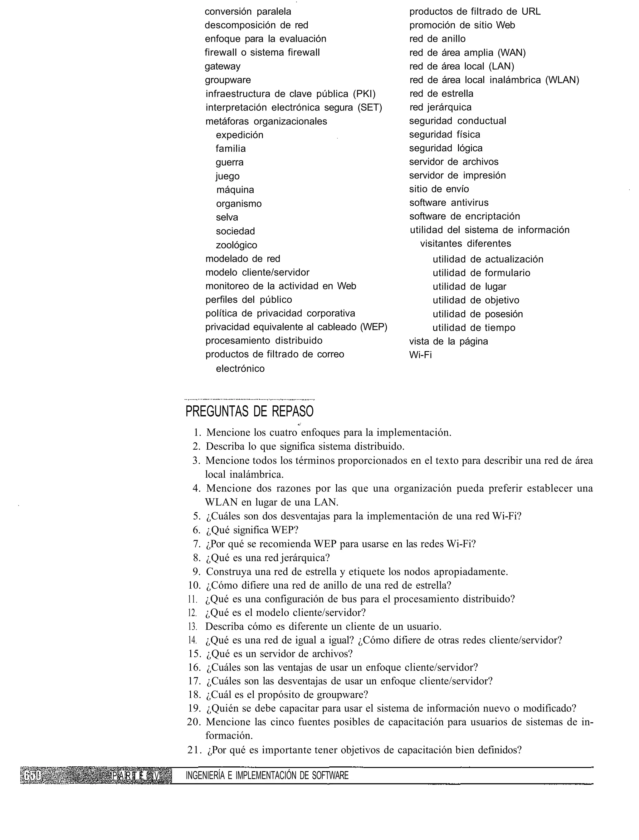 conversión paralela                         productos de filtrado de URL
              descomposición de red                       promoción de sitio Web
              enfoque para la evaluación                  red de anillo
              firewall o sistema firewall                 red de área amplia (WAN)
              gateway                                     red de área local (LAN)
              groupware                                   red de área local inalámbrica (WLAN)
              infraestructura de clave pública (PKI)      red de estrella
              interpretación electrónica segura (SET)     red jerárquica
              metáforas organizacionales                  seguridad conductual
                 expedición                               seguridad física
                 familia                                  seguridad lógica
                 guerra                                   servidor de archivos
                 juego                                    servidor de impresión
                  máquina                                 sitio de envío
                 organismo                                software antivirus
                 selva                                    software de encriptación
                 sociedad                                 utilidad del sistema de información
                 zoológico                                   visitantes diferentes
              modelado de red                                   utilidad de actualización
              modelo cliente/servidor                           utilidad de formulario
              monitoreo de la actividad en Web                  utilidad de lugar
              perfiles del público                              utilidad de objetivo
              política de privacidad corporativa                utilidad de posesión
              privacidad equivalente al cableado (WEP)          utilidad de tiempo
              procesamiento distribuido                   vista de la página
              productos de filtrado de correo             Wi-Fi
                 electrónico



          PREGUNTAS DE REPASO
            1. Mencione los cuatro enfoques para la implementación.
           2. Describa lo que significa sistema distribuido.
           3. Mencione todos los términos proporcionados en el texto para describir una red de área
               local inalámbrica.
           4. Mencione dos razones por las que una organización pueda preferir establecer una
               WLAN en lugar de una LAN.
           5. ¿Cuáles son dos desventajas para la implementación de una red Wi-Fi?
           6. ¿Qué significa WEP?
           7. ¿Por qué se recomienda WEP para usarse en las redes Wi-Fi?
           8. ¿Qué es una red jerárquica?
           9. Construya una red de estrella y etiquete los nodos apropiadamente.
          10. ¿Cómo difiere una red de anillo de una red de estrella?
          11. ¿Qué es una configuración de bus para el procesamiento distribuido?
          12. ¿Qué es el modelo cliente/servidor?
          13. Describa cómo es diferente un cliente de un usuario.
          14. ¿Qué es una red de igual a igual? ¿Cómo difiere de otras redes cliente/servidor?
          15. ¿Qué es un servidor de archivos?
          16. ¿Cuáles son las ventajas de usar un enfoque cliente/servidor?
          17. ¿Cuáles son las desventajas de usar un enfoque cliente/servidor?
          18. ¿Cuál es el propósito de groupware?
          19. ¿Quién se debe capacitar para usar el sistema de información nuevo o modificado?
          20. Mencione las cinco fuentes posibles de capacitación para usuarios de sistemas de in-
               formación.
          21. ¿Por qué es importante tener objetivos de capacitación bien definidos?

PARTE V   INGENIERÍA E IMPLEMENTACIÓN DE SOFTWARE
 