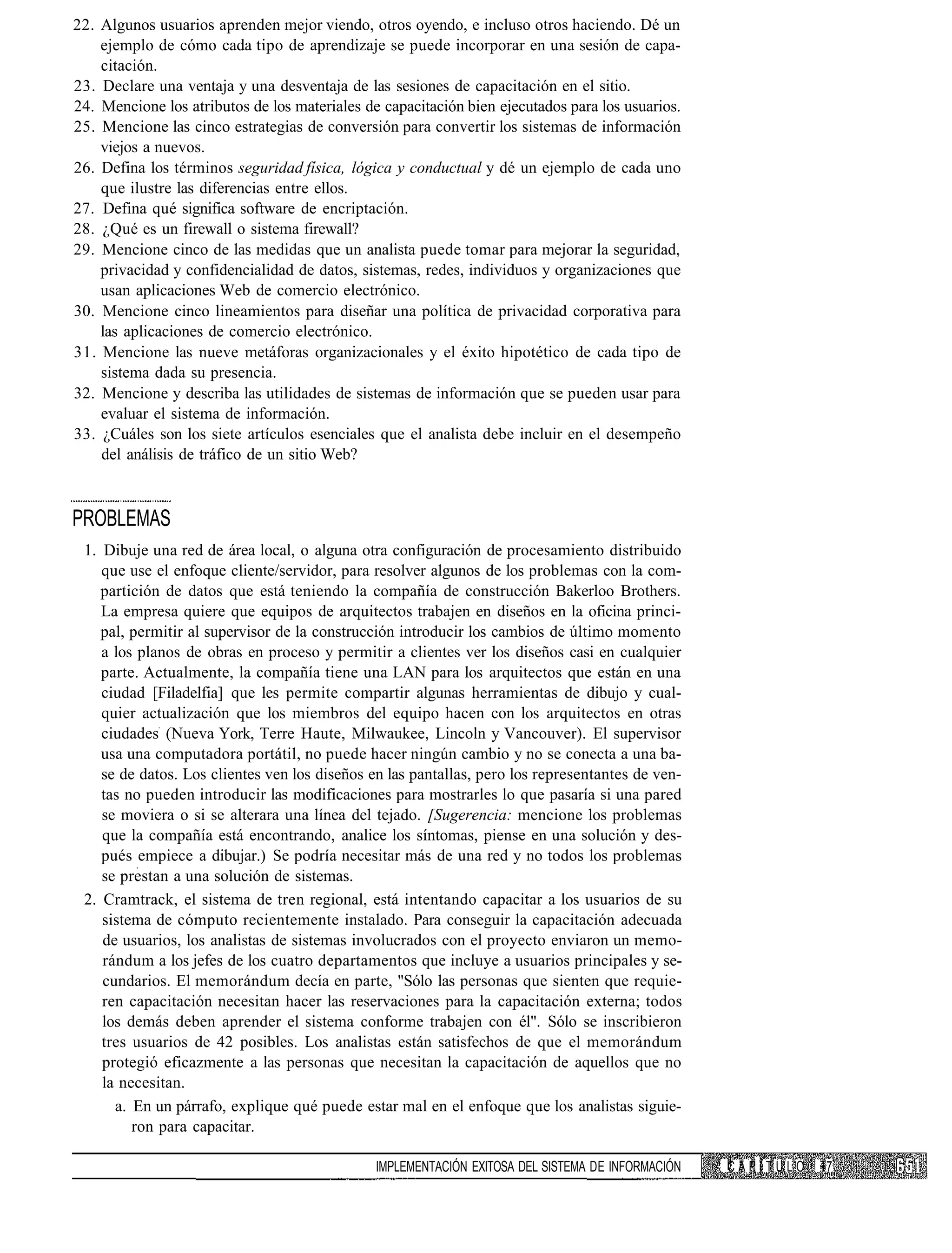 22. Algunos usuarios aprenden mejor viendo, otros oyendo, e incluso otros haciendo. Dé un
    ejemplo de cómo cada tipo de aprendizaje se puede incorporar en una sesión de capa-
    citación.
23. Declare una ventaja y una desventaja de las sesiones de capacitación en el sitio.
24. Mencione los atributos de los materiales de capacitación bien ejecutados para los usuarios.
25. Mencione las cinco estrategias de conversión para convertir los sistemas de información
    viejos a nuevos.
26. Defina los términos seguridad física, lógica y conductual y dé un ejemplo de cada uno
    que ilustre las diferencias entre ellos.
27. Defina qué significa software de encriptación.
28. ¿Qué es un firewall o sistema firewall?
29. Mencione cinco de las medidas que un analista puede tomar para mejorar la seguridad,
    privacidad y confidencialidad de datos, sistemas, redes, individuos y organizaciones que
    usan aplicaciones Web de comercio electrónico.
30. Mencione cinco lineamientos para diseñar una política de privacidad corporativa para
    las aplicaciones de comercio electrónico.
31. Mencione las nueve metáforas organizacionales y el éxito hipotético de cada tipo de
    sistema dada su presencia.
32. Mencione y describa las utilidades de sistemas de información que se pueden usar para
    evaluar el sistema de información.
33. ¿Cuáles son los siete artículos esenciales que el analista debe incluir en el desempeño
    del análisis de tráfico de un sitio Web?



PROBLEMAS
 1. Dibuje una red de área local, o alguna otra configuración de procesamiento distribuido
    que use el enfoque cliente/servidor, para resolver algunos de los problemas con la com-
    partición de datos que está teniendo la compañía de construcción Bakerloo Brothers.
    La empresa quiere que equipos de arquitectos trabajen en diseños en la oficina princi-
    pal, permitir al supervisor de la construcción introducir los cambios de último momento
    a los planos de obras en proceso y permitir a clientes ver los diseños casi en cualquier
    parte. Actualmente, la compañía tiene una LAN para los arquitectos que están en una
    ciudad [Filadelfia] que les permite compartir algunas herramientas de dibujo y cual-
    quier actualización que los miembros del equipo hacen con los arquitectos en otras
    ciudades (Nueva York, Terre Haute, Milwaukee, Lincoln y Vancouver). El supervisor
    usa una computadora portátil, no puede hacer ningún cambio y no se conecta a una ba-
    se de datos. Los clientes ven los diseños en las pantallas, pero los representantes de ven-
    tas no pueden introducir las modificaciones para mostrarles lo que pasaría si una pared
    se moviera o si se alterara una línea del tejado. [Sugerencia: mencione los problemas
    que la compañía está encontrando, analice los síntomas, piense en una solución y des-
    pués empiece a dibujar.) Se podría necesitar más de una red y no todos los problemas
    se prestan a una solución de sistemas.
 2. Cramtrack, el sistema de tren regional, está intentando capacitar a los usuarios de su
    sistema de cómputo recientemente instalado. Para conseguir la capacitación adecuada
    de usuarios, los analistas de sistemas involucrados con el proyecto enviaron un memo-
    rándum a los jefes de los cuatro departamentos que incluye a usuarios principales y se-
    cundarios. El memorándum decía en parte, "Sólo las personas que sienten que requie-
    ren capacitación necesitan hacer las reservaciones para la capacitación externa; todos
    los demás deben aprender el sistema conforme trabajen con él". Sólo se inscribieron
    tres usuarios de 42 posibles. Los analistas están satisfechos de que el memorándum
    protegió eficazmente a las personas que necesitan la capacitación de aquellos que no
    la necesitan.
      a. En un párrafo, explique qué puede estar mal en el enfoque que los analistas siguie-
         ron para capacitar.

                                               IMPLEMENTACIÓN EXITOSA DEL SISTEMA DE INFORMACIÓN   CAPÍTULO   17
 