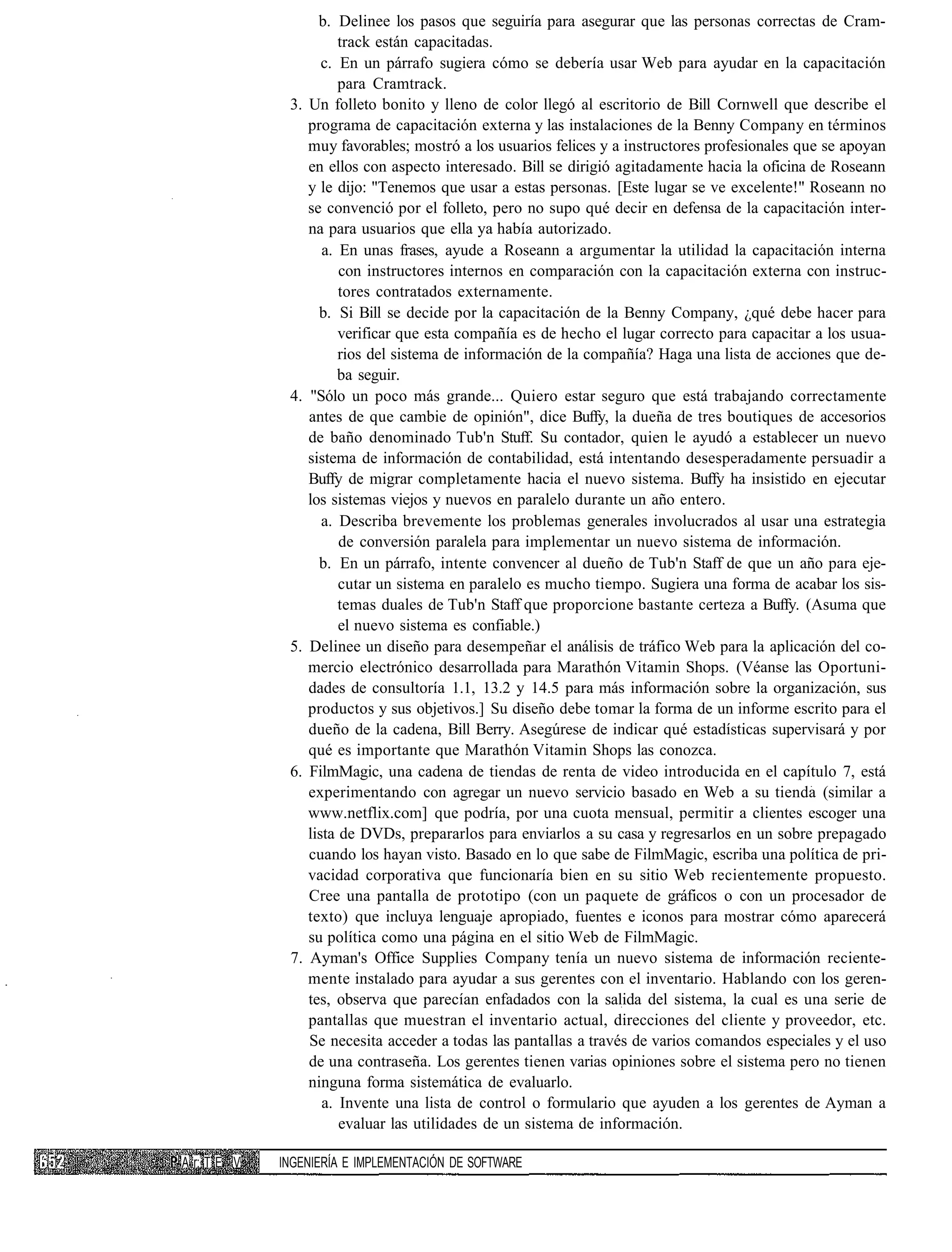 b. Delinee los pasos que seguiría para asegurar que las personas correctas de Cram-
                         track están capacitadas.
                      c. En un párrafo sugiera cómo se debería usar Web para ayudar en la capacitación
                         para Cramtrack.
              3.   Un folleto bonito y lleno de color llegó al escritorio de Bill Cornwell que describe el
                   programa de capacitación externa y las instalaciones de la Benny Company en términos
                   muy favorables; mostró a los usuarios felices y a instructores profesionales que se apoyan
                   en ellos con aspecto interesado. Bill se dirigió agitadamente hacia la oficina de Roseann
                   y le dijo: "Tenemos que usar a estas personas. [Este lugar se ve excelente!" Roseann no
                   se convenció por el folleto, pero no supo qué decir en defensa de la capacitación inter-
                   na para usuarios que ella ya había autorizado.
                      a. En unas frases, ayude a Roseann a argumentar la utilidad la capacitación interna
                         con instructores internos en comparación con la capacitación externa con instruc-
                         tores contratados externamente.
                     b. Si Bill se decide por la capacitación de la Benny Company, ¿qué debe hacer para
                         verificar que esta compañía es de hecho el lugar correcto para capacitar a los usua-
                         rios del sistema de información de la compañía? Haga una lista de acciones que de-
                         ba seguir.
              4.    "Sólo un poco más grande... Quiero estar seguro que está trabajando correctamente
                   antes de que cambie de opinión", dice Buffy, la dueña de tres boutiques de accesorios
                   de baño denominado Tub'n Stuff. Su contador, quien le ayudó a establecer un nuevo
                   sistema de información de contabilidad, está intentando desesperadamente persuadir a
                   Buffy de migrar completamente hacia el nuevo sistema. Buffy ha insistido en ejecutar
                   los sistemas viejos y nuevos en paralelo durante un año entero.
                      a. Describa brevemente los problemas generales involucrados al usar una estrategia
                         de conversión paralela para implementar un nuevo sistema de información.
                     b. En un párrafo, intente convencer al dueño de Tub'n Staff de que un año para eje-
                         cutar un sistema en paralelo es mucho tiempo. Sugiera una forma de acabar los sis-
                         temas duales de Tub'n Staff que proporcione bastante certeza a Buffy. (Asuma que
                         el nuevo sistema es confiable.)
              5.   Delinee un diseño para desempeñar el análisis de tráfico Web para la aplicación del co-
                   mercio electrónico desarrollada para Marathón Vitamin Shops. (Véanse las Oportuni-
                   dades de consultoría 1.1, 13.2 y 14.5 para más información sobre la organización, sus
                   productos y sus objetivos.] Su diseño debe tomar la forma de un informe escrito para el
                   dueño de la cadena, Bill Berry. Asegúrese de indicar qué estadísticas supervisará y por
                   qué es importante que Marathón Vitamin Shops las conozca.
              6.   FilmMagic, una cadena de tiendas de renta de video introducida en el capítulo 7, está
                   experimentando con agregar un nuevo servicio basado en Web a su tienda (similar a
                   www.netflix.com] que podría, por una cuota mensual, permitir a clientes escoger una
                   lista de DVDs, prepararlos para enviarlos a su casa y regresarlos en un sobre prepagado
                   cuando los hayan visto. Basado en lo que sabe de FilmMagic, escriba una política de pri-
                   vacidad corporativa que funcionaría bien en su sitio Web recientemente propuesto.
                   Cree una pantalla de prototipo (con un paquete de gráficos o con un procesador de
                   texto) que incluya lenguaje apropiado, fuentes e iconos para mostrar cómo aparecerá
                   su política como una página en el sitio Web de FilmMagic.
              7.   Ayman's Office Supplies Company tenía un nuevo sistema de información reciente-
                   mente instalado para ayudar a sus gerentes con el inventario. Hablando con los geren-
                   tes, observa que parecían enfadados con la salida del sistema, la cual es una serie de
                   pantallas que muestran el inventario actual, direcciones del cliente y proveedor, etc.
                   Se necesita acceder a todas las pantallas a través de varios comandos especiales y el uso
                   de una contraseña. Los gerentes tienen varias opiniones sobre el sistema pero no tienen
                   ninguna forma sistemática de evaluarlo.
                      a. Invente una lista de control o formulario que ayuden a los gerentes de Ayman a
                         evaluar las utilidades de un sistema de información.

A r: T E V   INGENIERÍA E IMPLEMENTACIÓN DE SOFTWARE
 