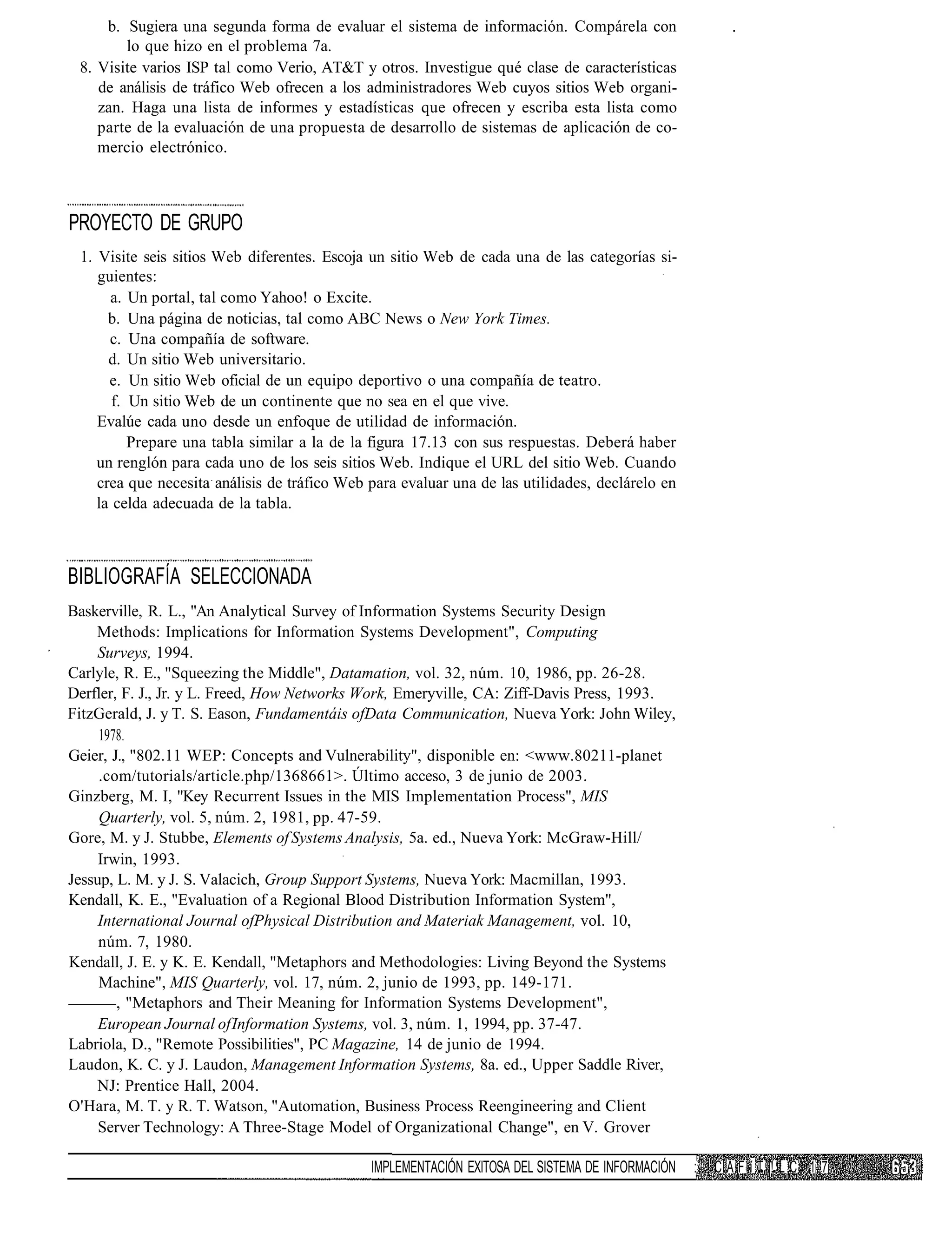 b. Sugiera una segunda forma de evaluar el sistema de información. Compárela con
        lo que hizo en el problema 7a.
 8. Visite varios ISP tal como Verio, AT&T y otros. Investigue qué clase de características
    de análisis de tráfico Web ofrecen a los administradores Web cuyos sitios Web organi-
    zan. Haga una lista de informes y estadísticas que ofrecen y escriba esta lista como
    parte de la evaluación de una propuesta de desarrollo de sistemas de aplicación de co-
    mercio electrónico.



PROYECTO DE GRUPO
 1. Visite seis sitios Web diferentes. Escoja un sitio Web de cada una de las categorías si-
    guientes:
      a. Un portal, tal como Yahoo! o Excite.
      b. Una página de noticias, tal como ABC News o New York Times.
      c. Una compañía de software.
      d. Un sitio Web universitario.
      e. Un sitio Web oficial de un equipo deportivo o una compañía de teatro.
       f. Un sitio Web de un continente que no sea en el que vive.
    Evalúe cada uno desde un enfoque de utilidad de información.
          Prepare una tabla similar a la de la figura 17.13 con sus respuestas. Deberá haber
    un renglón para cada uno de los seis sitios Web. Indique el URL del sitio Web. Cuando
    crea que necesita análisis de tráfico Web para evaluar una de las utilidades, declárelo en
    la celda adecuada de la tabla.



BIBLIOGRAFÍA SELECCIONADA
Baskerville, R. L., "An Analytical Survey of Information Systems Security Design
    Methods: Implications for Information Systems Development", Computing
    Surveys, 1994.
Carlyle, R. E., "Squeezing the Middle", Datamation, vol. 32, núm. 10, 1986, pp. 26-28.
Derfler, F. J., Jr. y L. Freed, How Networks Work, Emeryville, CA: Ziff-Davis Press, 1993.
FitzGerald, J. y T. S. Eason, Fundamentáis ofData Communication, Nueva York: John Wiley,
     1978.
Geier, J., "802.11 WEP: Concepts and Vulnerability", disponible en: <www.80211-planet
     .com/tutorials/article.php/1368661>. Último acceso, 3 de junio de 2003.
Ginzberg, M. I, "Key Recurrent Issues in the MIS Implementation Process", MIS
     Quarterly, vol. 5, núm. 2, 1981, pp. 47-59.
Gore, M. y J. Stubbe, Elements of Systems Analysis, 5a. ed., Nueva York: McGraw-Hill/
     Irwin, 1993.
Jessup, L. M. y J. S. Valacich, Group Support Systems, Nueva York: Macmillan, 1993.
Kendall, K. E., "Evaluation of a Regional Blood Distribution Information System",
     International Journal ofPhysical Distribution and Materiak Management, vol. 10,
     núm. 7, 1980.
Kendall, J. E. y K. E. Kendall, "Metaphors and Methodologies: Living Beyond the Systems
     Machine", MIS Quarterly, vol. 17, núm. 2, junio de 1993, pp. 149-171.
        , "Metaphors and Their Meaning for Information Systems Development",
     European Journal of Information Systems, vol. 3, núm. 1, 1994, pp. 37-47.
Labriola, D., "Remote Possibilities", PC Magazine, 14 de junio de 1994.
Laudon, K. C. y J. Laudon, Management Information Systems, 8a. ed., Upper Saddle River,
    NJ: Prentice Hall, 2004.
O'Hara, M. T. y R. T. Watson, "Automation, Business Process Reengineering and Client
     Server Technology: A Three-Stage Model of Organizational Change", en V. Grover

                                              IMPLEMENTACIÓN EXITOSA DEL SISTEMA DE INFORMACIÓN   :   C A F í T |! L C 1 7
 