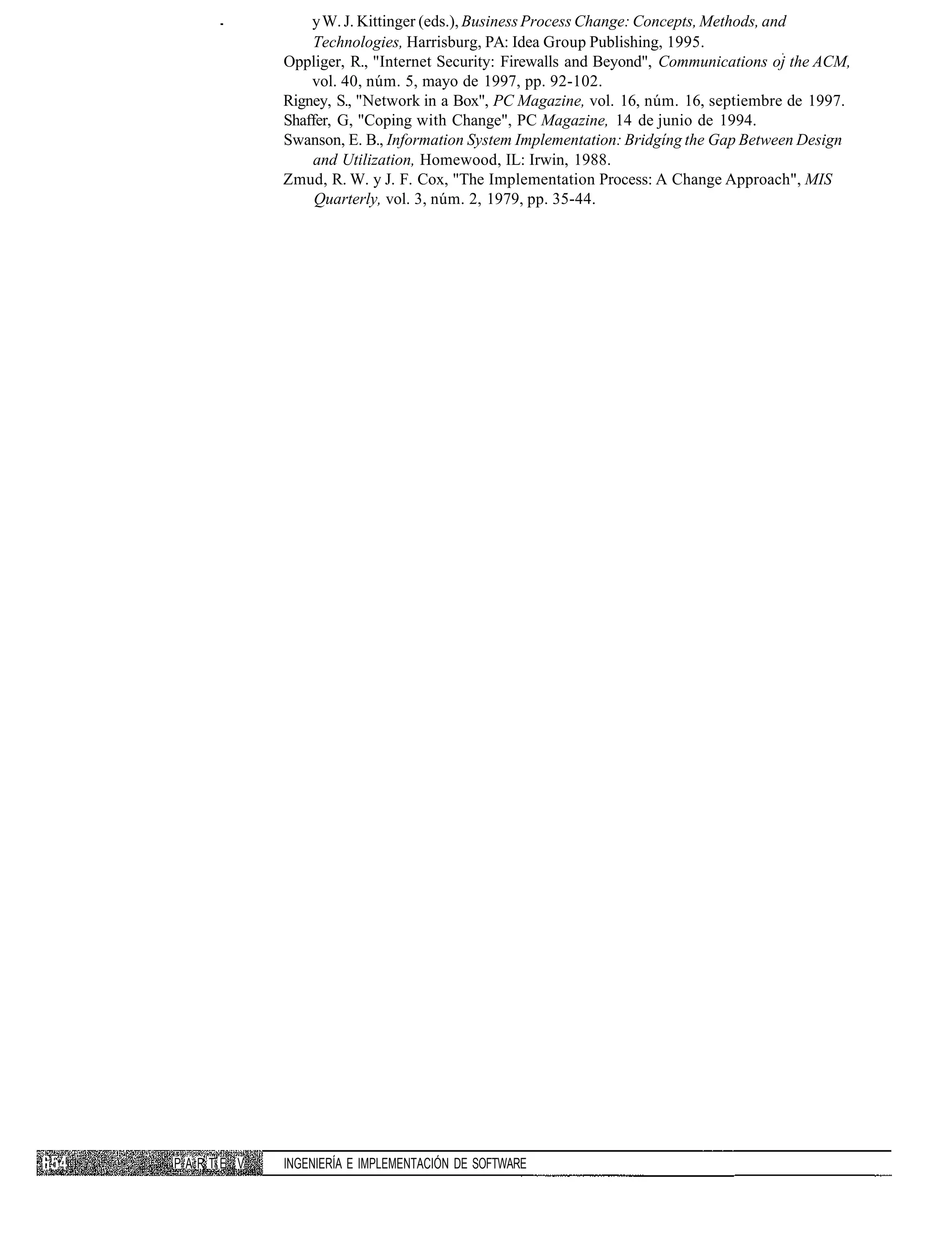 y W. J. Kittinger (eds.), Business Process Change: Concepts, Methods, and
              Technologies, Harrisburg, PA: Idea Group Publishing, 1995.
          Oppliger, R., "Internet Security: Firewalls and Beyond", Communications oj the ACM,
              vol. 40, núm. 5, mayo de 1997, pp. 92-102.
          Rigney, S., "Network in a Box", PC Magazine, vol. 16, núm. 16, septiembre de 1997.
          Shaffer, G, "Coping with Change", PC Magazine, 14 de junio de 1994.
          Swanson, E. B., Information System Implementation: Bridgíng the Gap Between Design
              and Utilization, Homewood, IL: Irwin, 1988.
          Zmud, R. W. y J. F. Cox, "The Implementation Process: A Change Approach", MIS
               Quarterly, vol. 3, núm. 2, 1979, pp. 35-44.




PARTE V   INGENIERÍA E IMPLEMENTACIÓN DE SOFTWARE
 
