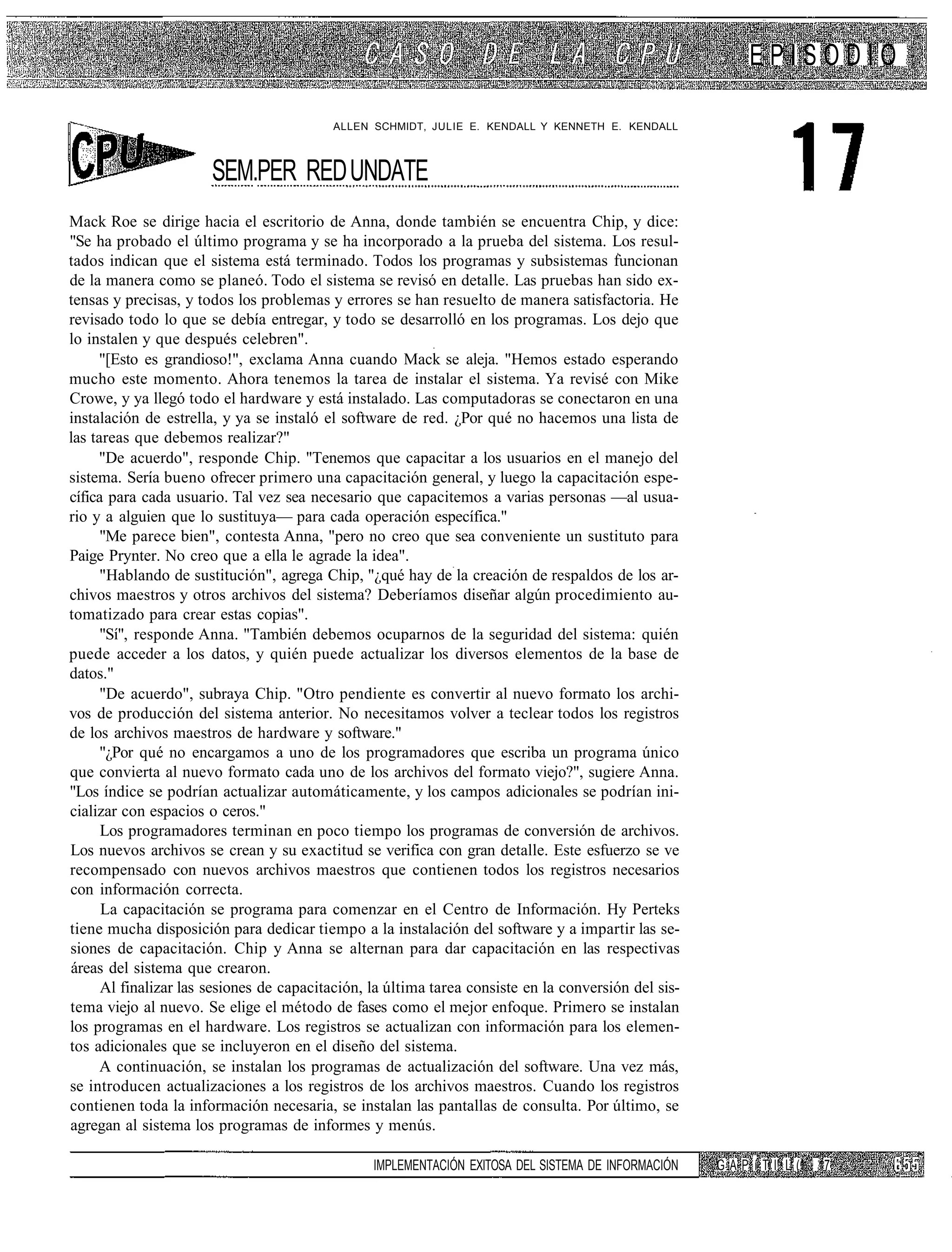 EPISODIO

                                          ALLEN SCHMIDT, JULIE E. KENDALL Y KENNETH E. KENDALL



                       SEM.PER RED UNDATE
Mack Roe se dirige hacia el escritorio de Anna, donde también se encuentra Chip, y dice:
"Se ha probado el último programa y se ha incorporado a la prueba del sistema. Los resul-
tados indican que el sistema está terminado. Todos los programas y subsistemas funcionan
de la manera como se planeó. Todo el sistema se revisó en detalle. Las pruebas han sido ex-
tensas y precisas, y todos los problemas y errores se han resuelto de manera satisfactoria. He
revisado todo lo que se debía entregar, y todo se desarrolló en los programas. Los dejo que
lo instalen y que después celebren".
     "[Esto es grandioso!", exclama Anna cuando Mack se aleja. "Hemos estado esperando
mucho este momento. Ahora tenemos la tarea de instalar el sistema. Ya revisé con Mike
Crowe, y ya llegó todo el hardware y está instalado. Las computadoras se conectaron en una
instalación de estrella, y ya se instaló el software de red. ¿Por qué no hacemos una lista de
las tareas que debemos realizar?"
     "De acuerdo", responde Chip. "Tenemos que capacitar a los usuarios en el manejo del
sistema. Sería bueno ofrecer primero una capacitación general, y luego la capacitación espe-
cífica para cada usuario. Tal vez sea necesario que capacitemos a varias personas —al usua-
rio y a alguien que lo sustituya— para cada operación específica."
      "Me parece bien", contesta Anna, "pero no creo que sea conveniente un sustituto para
Paige Prynter. No creo que a ella le agrade la idea".
      "Hablando de sustitución", agrega Chip, "¿qué hay de la creación de respaldos de los ar-
chivos maestros y otros archivos del sistema? Deberíamos diseñar algún procedimiento au-
tomatizado para crear estas copias".
      "Sí", responde Anna. "También debemos ocuparnos de la seguridad del sistema: quién
puede acceder a los datos, y quién puede actualizar los diversos elementos de la base de
datos."
      "De acuerdo", subraya Chip. "Otro pendiente es convertir al nuevo formato los archi-
vos de producción del sistema anterior. No necesitamos volver a teclear todos los registros
de los archivos maestros de hardware y software."
      "¿Por qué no encargamos a uno de los programadores que escriba un programa único
que convierta al nuevo formato cada uno de los archivos del formato viejo?", sugiere Anna.
"Los índice se podrían actualizar automáticamente, y los campos adicionales se podrían ini-
cializar con espacios o ceros."
      Los programadores terminan en poco tiempo los programas de conversión de archivos.
Los nuevos archivos se crean y su exactitud se verifica con gran detalle. Este esfuerzo se ve
recompensado con nuevos archivos maestros que contienen todos los registros necesarios
con información correcta.
      La capacitación se programa para comenzar en el Centro de Información. Hy Perteks
tiene mucha disposición para dedicar tiempo a la instalación del software y a impartir las se-
siones de capacitación. Chip y Anna se alternan para dar capacitación en las respectivas
áreas del sistema que crearon.
      Al finalizar las sesiones de capacitación, la última tarea consiste en la conversión del sis-
tema viejo al nuevo. Se elige el método de fases como el mejor enfoque. Primero se instalan
los programas en el hardware. Los registros se actualizan con información para los elemen-
tos adicionales que se incluyeron en el diseño del sistema.
      A continuación, se instalan los programas de actualización del software. Una vez más,
se introducen actualizaciones a los registros de los archivos maestros. Cuando los registros
contienen toda la información necesaria, se instalan las pantallas de consulta. Por último, se
agregan al sistema los programas de informes y menús.

                                                 IMPLEMENTACIÓN EXITOSA DEL SISTEMA DE INFORMACIÓN    G A P í T I! L (1 17
 
