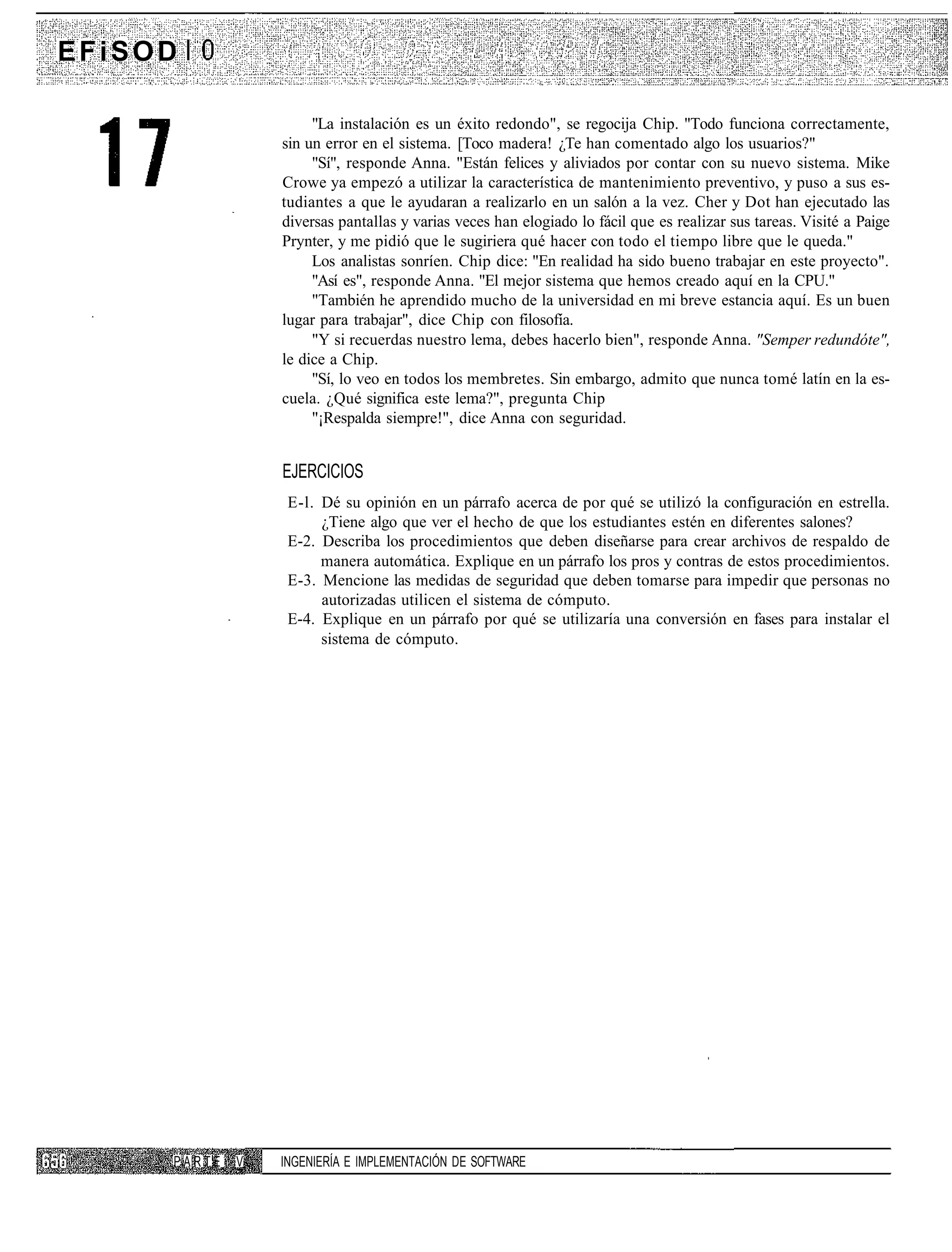 EFiSOD

                      "La instalación es un éxito redondo", se regocija Chip. "Todo funciona correctamente,
                 sin un error en el sistema. [Toco madera! ¿Te han comentado algo los usuarios?"
                      "Sí", responde Anna. "Están felices y aliviados por contar con su nuevo sistema. Mike
                 Crowe ya empezó a utilizar la característica de mantenimiento preventivo, y puso a sus es-
                 tudiantes a que le ayudaran a realizarlo en un salón a la vez. Cher y Dot han ejecutado las
                 diversas pantallas y varias veces han elogiado lo fácil que es realizar sus tareas. Visité a Paige
                 Prynter, y me pidió que le sugiriera qué hacer con todo el tiempo libre que le queda."
                      Los analistas sonríen. Chip dice: "En realidad ha sido bueno trabajar en este proyecto".
                      "Así es", responde Anna. "El mejor sistema que hemos creado aquí en la CPU."
                      "También he aprendido mucho de la universidad en mi breve estancia aquí. Es un buen
                 lugar para trabajar", dice Chip con filosofía.
                      "Y si recuerdas nuestro lema, debes hacerlo bien", responde Anna. "Semper redundóte",
                 le dice a Chip.
                      "Sí, lo veo en todos los membretes. Sin embargo, admito que nunca tomé latín en la es-
                 cuela. ¿Qué significa este lema?", pregunta Chip
                      "¡Respalda siempre!", dice Anna con seguridad.


                 EJERCICIOS
                  E-l. Dé su opinión en un párrafo acerca de por qué se utilizó la configuración en estrella.
                       ¿Tiene algo que ver el hecho de que los estudiantes estén en diferentes salones?
                  E-2. Describa los procedimientos que deben diseñarse para crear archivos de respaldo de
                       manera automática. Explique en un párrafo los pros y contras de estos procedimientos.
                  E-3. Mencione las medidas de seguridad que deben tomarse para impedir que personas no
                       autorizadas utilicen el sistema de cómputo.
                  E-4. Explique en un párrafo por qué se utilizaría una conversión en fases para instalar el
                       sistema de cómputo.




     PARTE   V   INGENIERÍA E IMPLEMENTACIÓN DE SOFTWARE
 
