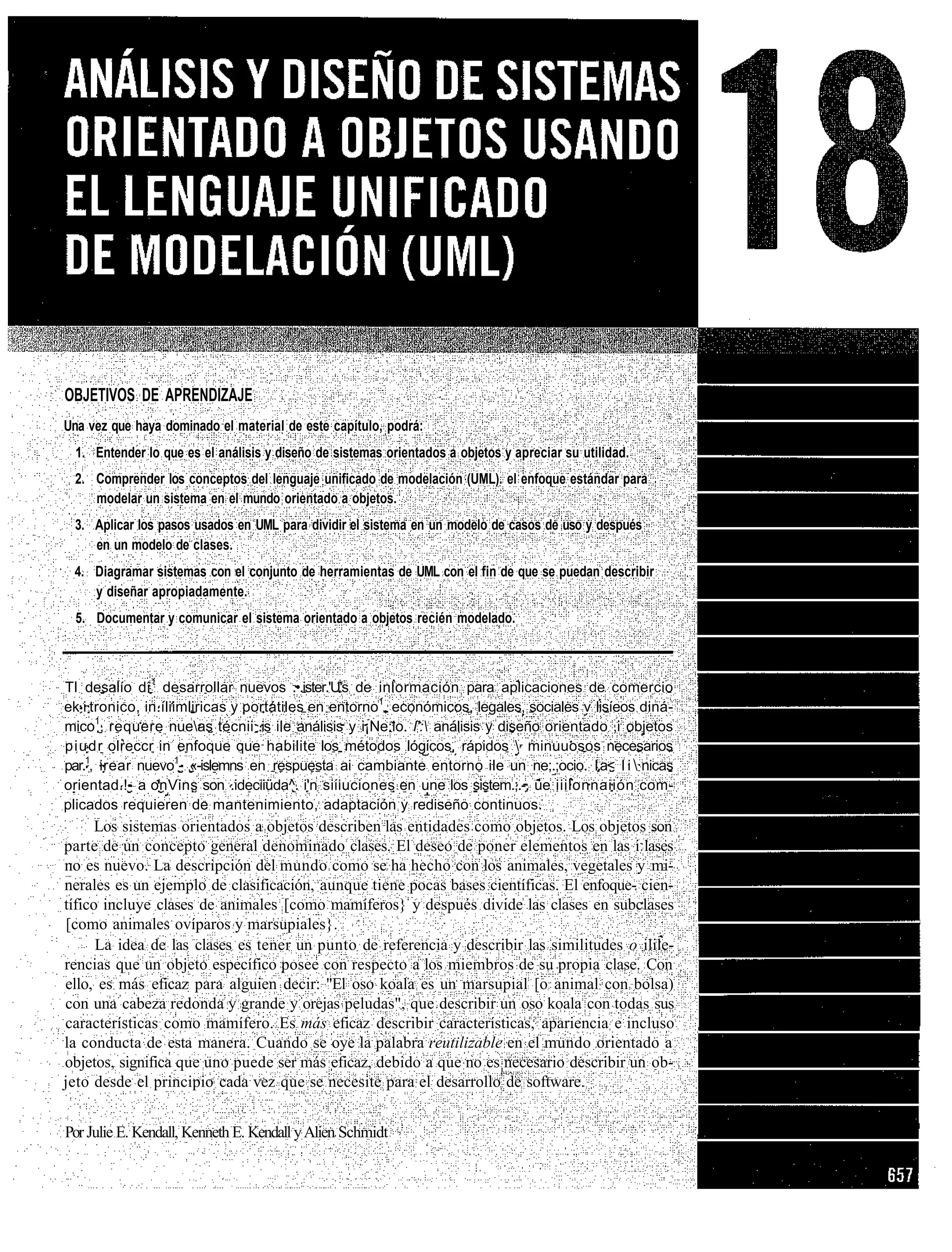 OBJETIVOS DE APRENDIZAJE
Una vez que haya dominado el material de este capítulo, podrá:
  1. Entender lo que es el análisis y diseño de sistemas orientados a objetos y apreciar su utilidad.
 2. Comprender los conceptos del lenguaje unificado de modelación (UML). el enfoque estándar para
    modelar un sistema en el mundo orientado a objetos.
 3. Aplicar los pasos usados en UML para dividir el sistema en un modelo de casos de uso y después
    en un modelo de clases.
 4. Diagramar sistemas con el conjunto de herramientas de UML con el fin de que se puedan describir
    y diseñar apropiadamente.
  5. Documentar y comunicar el sistema orientado a objetos recién modelado.



TI desalío di 1 desarrollar nuevos .•.ister.'U's de inlormación para aplicaciones de comercio
ek i tronico, in.íliimliricas y portátiles en entorno1, económicos, legales, sociales v lisíeos diná-
mico1, requere nueas técnii .is ile análisis y i¡Ne:io. l': análisis y diseño orientado ,i objetos
piudr olreccr in enfoque que habilite los métodos lógicos, rápidos  minuuosos necesarios
par.1, irear nuevo1- «-islemns en respuesta ai cambiante entorno ile un ne;.;ocio. I.a< l i  nicas
orientad.!- a onVins son .ideciiüda^. i'n siiiuciones en une los sistem.;.-. üe iiilonnaiión com-
plicados requieren de mantenimiento, adaptación y rediseño continuos.
      Los sistemas orientados a objetos describen las entidades como objetos. Los objetos son
parte de un concepto general denominado clases. El deseo de poner elementos en las i lases
no es nuevo. La descripción del mundo como se ha hecho con los animales, vegetales y mi-
nerales es un ejemplo de clasificación, aunque tiene pocas bases científicas. El enfoque- cien-
tífico incluye clases de animales [como mamíferos} y después divide las clases en subclases
[como animales ovíparos y marsupiales}.
      La idea de las clases es tener un punto de referencia y describir las similitudes o ilile-
rencias que un objeto específico posee con respecto a los miembros de su propia clase. Con
ello, es más eficaz para alguien decir: "El oso koala es un marsupial [o animal con bolsa)
con una cabeza redonda y grande y orejas peludas", que describir un oso koala con todas sus
características como mamífero. Es más eficaz describir características, apariencia e incluso
la conducta de esta manera. Cuando se oye la palabra reutilizable en el mundo orientado a
objetos, significa que uno puede ser más eficaz, debido a que no es necesario describir un ob-
jeto desde el principio cada vez que se necesite para el desarrollo de software.


Por Julie E. Kendall, Kenneth E. Kendall y Alien Schmidt
 