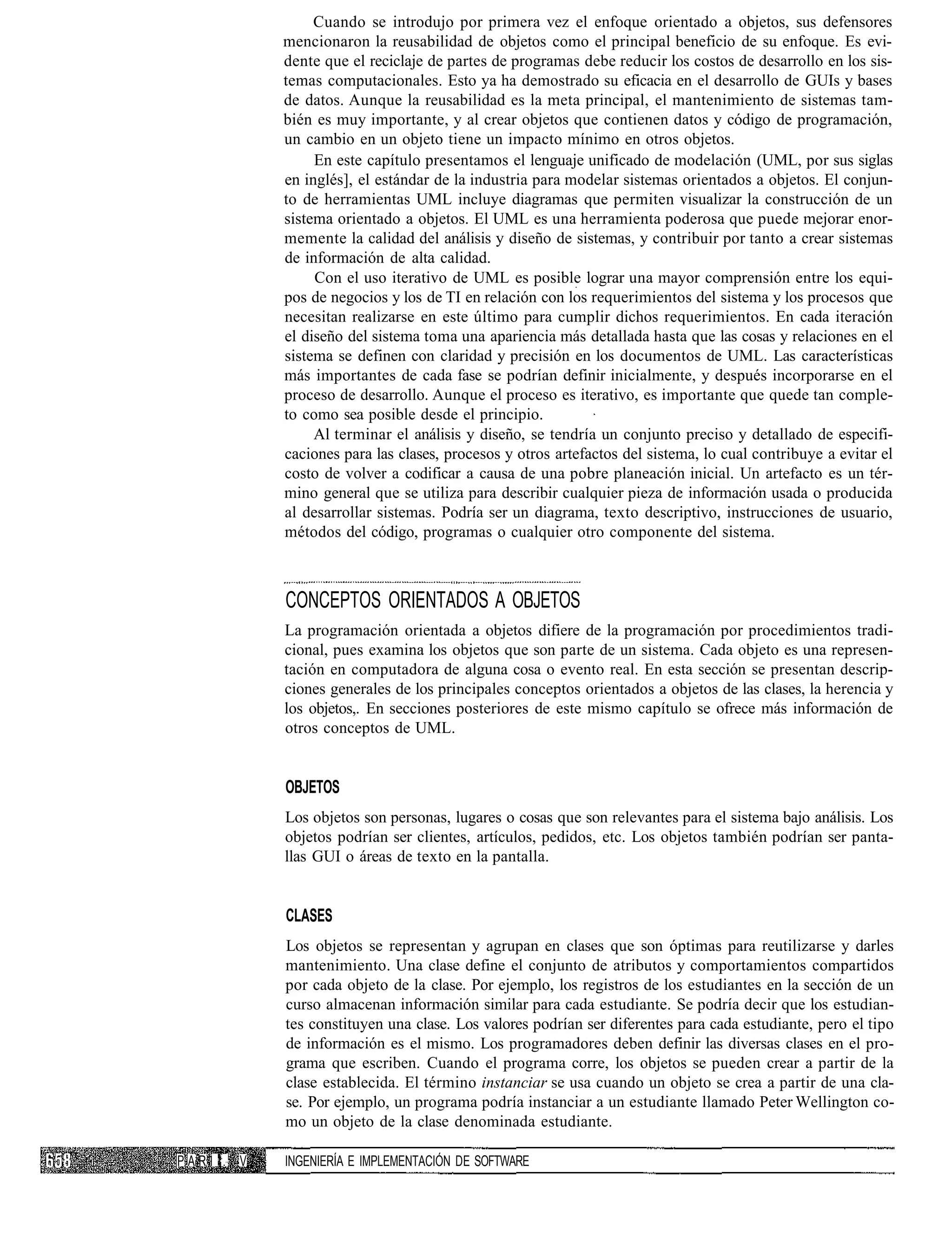 Cuando se introdujo por primera vez el enfoque orientado a objetos, sus defensores
                mencionaron la reusabilidad de objetos como el principal beneficio de su enfoque. Es evi-
                dente que el reciclaje de partes de programas debe reducir los costos de desarrollo en los sis-
                temas computacionales. Esto ya ha demostrado su eficacia en el desarrollo de GUIs y bases
                de datos. Aunque la reusabilidad es la meta principal, el mantenimiento de sistemas tam-
                bién es muy importante, y al crear objetos que contienen datos y código de programación,
                un cambio en un objeto tiene un impacto mínimo en otros objetos.
                     En este capítulo presentamos el lenguaje unificado de modelación (UML, por sus siglas
                en inglés], el estándar de la industria para modelar sistemas orientados a objetos. El conjun-
                to de herramientas UML incluye diagramas que permiten visualizar la construcción de un
                sistema orientado a objetos. El UML es una herramienta poderosa que puede mejorar enor-
                memente la calidad del análisis y diseño de sistemas, y contribuir por tanto a crear sistemas
                de información de alta calidad.
                     Con el uso iterativo de UML es posible lograr una mayor comprensión entre los equi-
                pos de negocios y los de TI en relación con los requerimientos del sistema y los procesos que
                necesitan realizarse en este último para cumplir dichos requerimientos. En cada iteración
                el diseño del sistema toma una apariencia más detallada hasta que las cosas y relaciones en el
                sistema se definen con claridad y precisión en los documentos de UML. Las características
                más importantes de cada fase se podrían definir inicialmente, y después incorporarse en el
                proceso de desarrollo. Aunque el proceso es iterativo, es importante que quede tan comple-
                to como sea posible desde el principio.
                     Al terminar el análisis y diseño, se tendría un conjunto preciso y detallado de especifi-
                caciones para las clases, procesos y otros artefactos del sistema, lo cual contribuye a evitar el
                costo de volver a codificar a causa de una pobre planeación inicial. Un artefacto es un tér-
                mino general que se utiliza para describir cualquier pieza de información usada o producida
                al desarrollar sistemas. Podría ser un diagrama, texto descriptivo, instrucciones de usuario,
                métodos del código, programas o cualquier otro componente del sistema.



                CONCEPTOS ORIENTADOS A OBJETOS
                La programación orientada a objetos difiere de la programación por procedimientos tradi-
                cional, pues examina los objetos que son parte de un sistema. Cada objeto es una represen-
                tación en computadora de alguna cosa o evento real. En esta sección se presentan descrip-
                ciones generales de los principales conceptos orientados a objetos de las clases, la herencia y
                los objetos,. En secciones posteriores de este mismo capítulo se ofrece más información de
                otros conceptos de UML.


                OBJETOS
                Los objetos son personas, lugares o cosas que son relevantes para el sistema bajo análisis. Los
                objetos podrían ser clientes, artículos, pedidos, etc. Los objetos también podrían ser panta-
                llas GUI o áreas de texto en la pantalla.


                CLASES
                Los objetos se representan y agrupan en clases que son óptimas para reutilizarse y darles
                mantenimiento. Una clase define el conjunto de atributos y comportamientos compartidos
                por cada objeto de la clase. Por ejemplo, los registros de los estudiantes en la sección de un
                curso almacenan información similar para cada estudiante. Se podría decir que los estudian-
                tes constituyen una clase. Los valores podrían ser diferentes para cada estudiante, pero el tipo
                de información es el mismo. Los programadores deben definir las diversas clases en el pro-
                grama que escriben. Cuando el programa corre, los objetos se pueden crear a partir de la
                clase establecida. El término instanciar se usa cuando un objeto se crea a partir de una cla-
                se. Por ejemplo, un programa podría instanciar a un estudiante llamado Peter Wellington co-
                mo un objeto de la clase denominada estudiante.

P A R Í l:. V   INGENIERÍA E IMPLEMENTACIÓN DE SOFTWARE
 