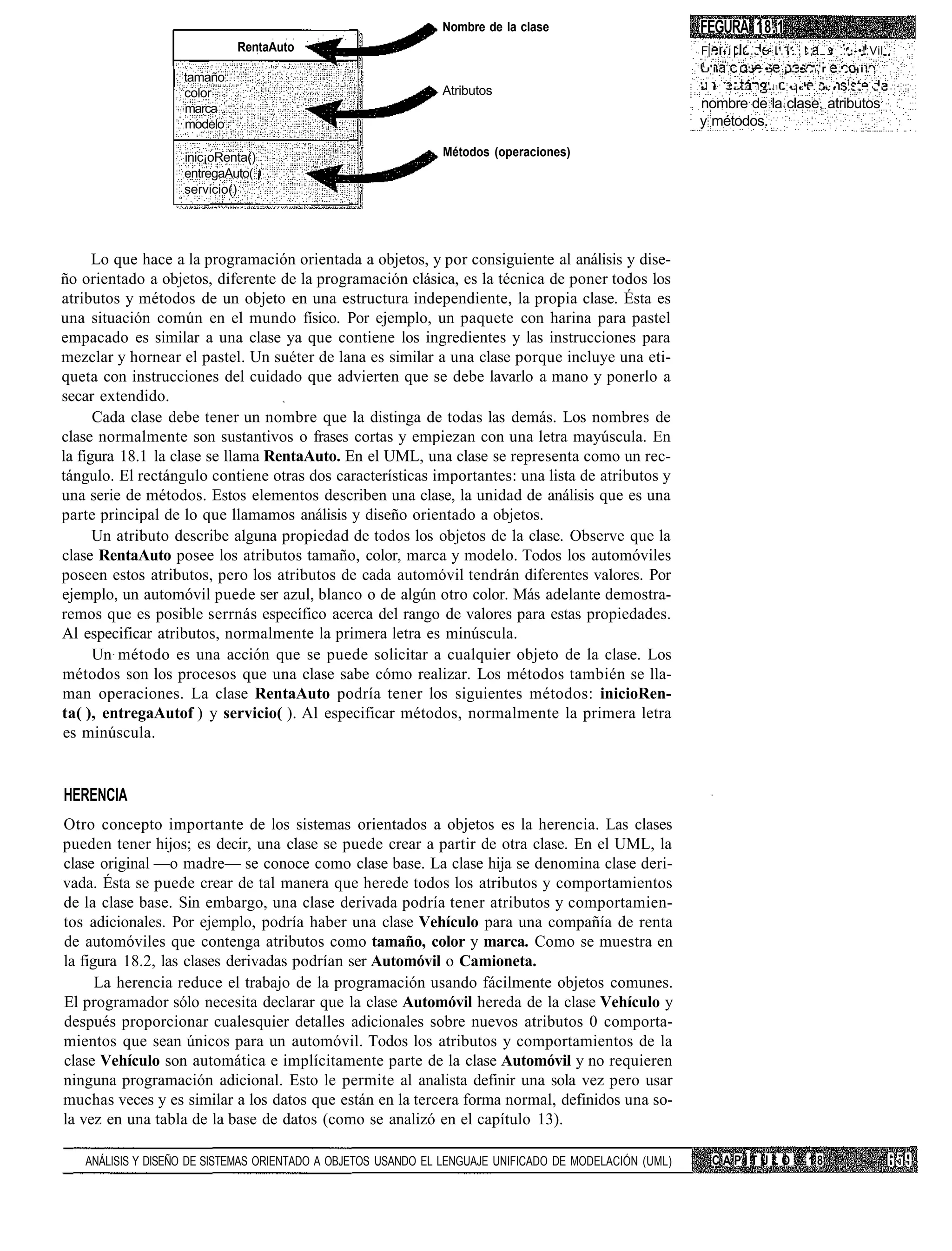 Nombre de la clase                        FEGURA 18.1
                            RentaAuto                                                                   F|. - i | . . . . - I . I . , ! ; ! v ::.-•!.Vil
                                                                                                        1
                                                                                                            'i       I-'>     •          ¡'. • . ' , r   .   -i.,
                   tamaño                                                                                                            1
                                                                                                        •   r    ! • • • . , . . J        •'•'..'•:•         . . . „ • , •
                   color                                      Atributos
                   marca                                                                                nombre de la clase, atributos
                   modelo                                                                               y métodos.

                   inic¡oRenta()                              Métodos (operaciones)
                   entregaAuto( ¡
                   servicio()




      Lo que hace a la programación orientada a objetos, y por consiguiente al análisis y dise-
ño orientado a objetos, diferente de la programación clásica, es la técnica de poner todos los
atributos y métodos de un objeto en una estructura independiente, la propia clase. Ésta es
una situación común en el mundo físico. Por ejemplo, un paquete con harina para pastel
empacado es similar a una clase ya que contiene los ingredientes y las instrucciones para
mezclar y hornear el pastel. Un suéter de lana es similar a una clase porque incluye una eti-
queta con instrucciones del cuidado que advierten que se debe lavarlo a mano y ponerlo a
secar extendido.
      Cada clase debe tener un nombre que la distinga de todas las demás. Los nombres de
clase normalmente son sustantivos o frases cortas y empiezan con una letra mayúscula. En
la figura 18.1 la clase se llama RentaAuto. En el UML, una clase se representa como un rec-
tángulo. El rectángulo contiene otras dos características importantes: una lista de atributos y
una serie de métodos. Estos elementos describen una clase, la unidad de análisis que es una
parte principal de lo que llamamos análisis y diseño orientado a objetos.
      Un atributo describe alguna propiedad de todos los objetos de la clase. Observe que la
clase RentaAuto posee los atributos tamaño, color, marca y modelo. Todos los automóviles
poseen estos atributos, pero los atributos de cada automóvil tendrán diferentes valores. Por
ejemplo, un automóvil puede ser azul, blanco o de algún otro color. Más adelante demostra-
remos que es posible serrnás específico acerca del rango de valores para estas propiedades.
Al especificar atributos, normalmente la primera letra es minúscula.
      Un método es una acción que se puede solicitar a cualquier objeto de la clase. Los
métodos son los procesos que una clase sabe cómo realizar. Los métodos también se lla-
man operaciones. La clase RentaAuto podría tener los siguientes métodos: inicioRen-
ta( ), entregaAutof ) y servicio( ). Al especificar métodos, normalmente la primera letra
es minúscula.


HERENCIA
Otro concepto importante de los sistemas orientados a objetos es la herencia. Las clases
pueden tener hijos; es decir, una clase se puede crear a partir de otra clase. En el UML, la
clase original —o madre— se conoce como clase base. La clase hija se denomina clase deri-
vada. Ésta se puede crear de tal manera que herede todos los atributos y comportamientos
de la clase base. Sin embargo, una clase derivada podría tener atributos y comportamien-
tos adicionales. Por ejemplo, podría haber una clase Vehículo para una compañía de renta
de automóviles que contenga atributos como tamaño, color y marca. Como se muestra en
la figura 18.2, las clases derivadas podrían ser Automóvil o Camioneta.
      La herencia reduce el trabajo de la programación usando fácilmente objetos comunes.
El programador sólo necesita declarar que la clase Automóvil hereda de la clase Vehículo y
después proporcionar cualesquier detalles adicionales sobre nuevos atributos 0 comporta-
mientos que sean únicos para un automóvil. Todos los atributos y comportamientos de la
clase Vehículo son automática e implícitamente parte de la clase Automóvil y no requieren
ninguna programación adicional. Esto le permite al analista definir una sola vez pero usar
muchas veces y es similar a los datos que están en la tercera forma normal, definidos una so-
la vez en una tabla de la base de datos (como se analizó en el capítulo 13).

   ANÁLISIS Y DISEÑO DE SISTEMAS ORIENTADO A OBJETOS USANDO EL LENGUAJE UNIFICADO DE MODELACIÓN (UML)       CAPÍTULO                            18
 
