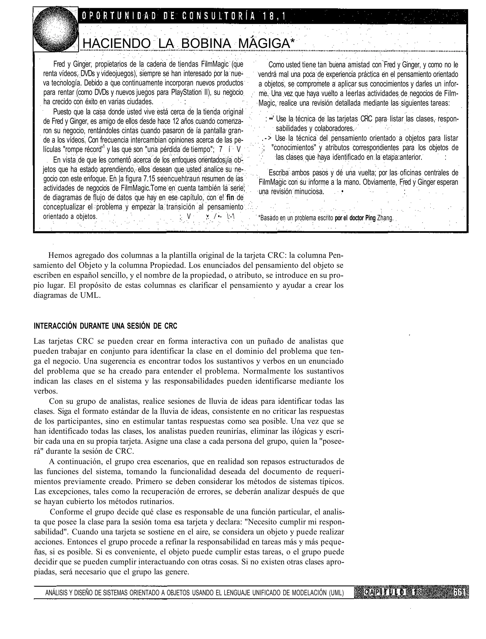 HACIENDO LA BOBINA MAGIGA*
      Fred y Ginger, propietarios de la cadena de tiendas FilmMagic (que        Como usted tiene tan buena amistad con Fred y Ginger, y como no le
  renta vídeos, DVDs y videojuegos), siempre se han interesado por la nue-   vendrá mal una poca de experiencia práctica en el pensamiento orientado
  va tecnología. Debido a que continuamente incorporan nuevos productos      a objetos, se compromete a aplicar sus conocimientos y darles un infor-
  para rentar (como DVDs y nuevos juegos para PlayStation II), su negocio    me. Una vez que haya vuelto a leerlas actividades de negocios de Film-
  ha crecido con éxito en varias ciudades.            :                      Magic, realice una revisión detallada mediante las siguientes tareas:
      Puesto que la casa donde usted vive está cerca de la tienda original
  de Fred y Ginger, es amigo de ellos desde hace 12 años cuando comenza-         : ••' Use la técnica de las tarjetas CRC para listar las clases, respon-
  ron su negocio, rentándoles cintas cuando pasaron de ía pantalla gran-               sabilidades y colaboradores.
  de a los vídeos. Con frecuencia intercambian opiniones acerca de las pe-    . - > Use la técnica del pensamiento orientado a objetos para listar
  lículas "rompe récord'1 y las que son "una pérdida de tiempo"; 7 í V        : ; "conocimientos" y atributos correspondientes para los objetos de

      En vista de que les comento acerca de los enfoques orientados¡ía ob-             las clases que haya identificado en la etapa:anterior.       :
  jetos que ha estado aprendiendo, ellos desean que usted analice su ne-         Escriba ambos pasos y dé una vuelta; por las oficinas centrales de
  gocio con este enfoque. En |a figura 7.15 seencuehtraun resumen de ías     FilmMagic con su informe a la mano. Obviamente, Fred y Ginger esperan
  actividades de negocios de FilmMagic.Tome en cuenta también la serie;      una revisión minuciosa.      •                    :
  de diagramas de flujo de datos que hay en ese capítulo, con e! fin de
  conceptualizar el problema y empezar la transición al pensamiento
   orientado a objetos.                           ;; V      ;•: / •- :-'   *Basado en un problema escrito por el doctor Ping Zhang.




     Hemos agregado dos columnas a la plantilla original de la tarjeta CRC: la columna Pen-
samiento del Objeto y la columna Propiedad. Los enunciados del pensamiento del objeto se
escriben en español sencillo, y el nombre de la propiedad, o atributo, se introduce en su pro-
pio lugar. El propósito de estas columnas es clarificar el pensamiento y ayudar a crear los
diagramas de UML.


INTERACCIÓN DURANTE UNA SESIÓN DE CRC
Las tarjetas CRC se pueden crear en forma interactiva con un puñado de analistas que
pueden trabajar en conjunto para identificar la clase en el dominio del problema que ten-
ga el negocio. Una sugerencia es encontrar todos los sustantivos y verbos en un enunciado
del problema que se ha creado para entender el problema. Normalmente los sustantivos
indican las clases en el sistema y las responsabilidades pueden identificarse mediante los
verbos.
     Con su grupo de analistas, realice sesiones de lluvia de ideas para identificar todas las
clases. Siga el formato estándar de la lluvia de ideas, consistente en no criticar las respuestas
de los participantes, sino en estimular tantas respuestas como sea posible. Una vez que se
han identificado todas las clases, los analistas pueden reunirías, eliminar las ilógicas y escri-
bir cada una en su propia tarjeta. Asigne una clase a cada persona del grupo, quien la "posee-
rá" durante la sesión de CRC.
     A continuación, el grupo crea escenarios, que en realidad son repasos estructurados de
las funciones del sistema, tomando la funcionalidad deseada del documento de requeri-
mientos previamente creado. Primero se deben considerar los métodos de sistemas típicos.
Las excepciones, tales como la recuperación de errores, se deberán analizar después de que
se hayan cubierto los métodos rutinarios.
     Conforme el grupo decide qué clase es responsable de una función particular, el analis-
ta que posee la clase para la sesión toma esa tarjeta y declara: "Necesito cumplir mi respon-
sabilidad". Cuando una tarjeta se sostiene en el aire, se considera un objeto y puede realizar
acciones. Entonces el grupo procede a refinar la responsabilidad en tareas más y más peque-
ñas, si es posible. Si es conveniente, el objeto puede cumplir estas tareas, o el grupo puede
decidir que se pueden cumplir interactuando con otras cosas. Si no existen otras clases apro-
piadas, será necesario que el grupo las genere.

   ANÁLISIS Y DISEÑO DE SISTEMAS ORIENTADO A OBJETOS USANDO EL LENGUAJE UNIFICADO DE MODELACIÓN (UML)                   CAPÍTULO        18
 