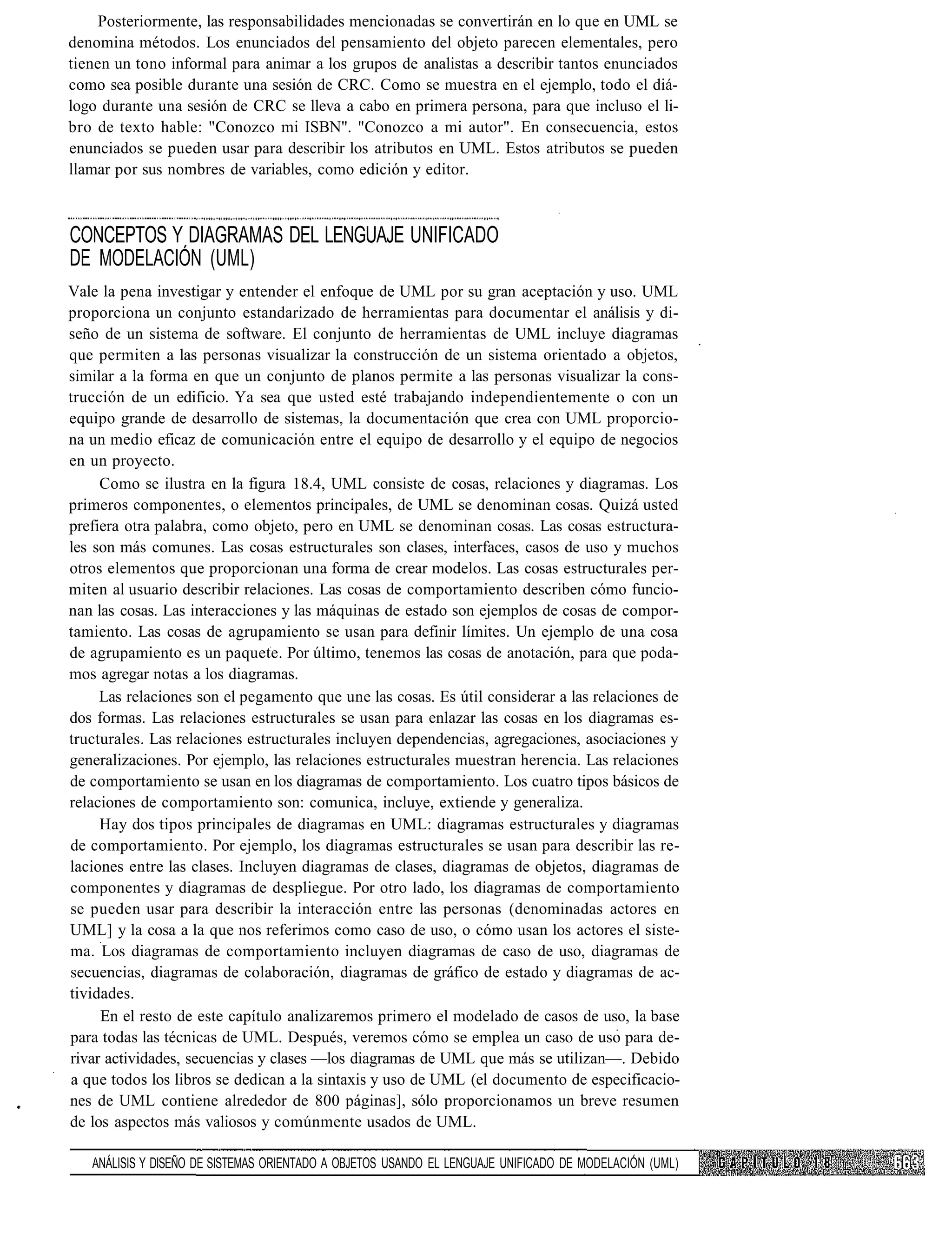 Posteriormente, las responsabilidades mencionadas se convertirán en lo que en UML se
denomina métodos. Los enunciados del pensamiento del objeto parecen elementales, pero
tienen un tono informal para animar a los grupos de analistas a describir tantos enunciados
como sea posible durante una sesión de CRC. Como se muestra en el ejemplo, todo el diá-
logo durante una sesión de CRC se lleva a cabo en primera persona, para que incluso el li-
bro de texto hable: "Conozco mi ISBN". "Conozco a mi autor". En consecuencia, estos
enunciados se pueden usar para describir los atributos en UML. Estos atributos se pueden
llamar por sus nombres de variables, como edición y editor.



CONCEPTOS Y DIAGRAMAS DEL LENGUAJE UNIFICADO
DE MODELACIÓN (UML)
Vale la pena investigar y entender el enfoque de UML por su gran aceptación y uso. UML
proporciona un conjunto estandarizado de herramientas para documentar el análisis y di-
seño de un sistema de software. El conjunto de herramientas de UML incluye diagramas
que permiten a las personas visualizar la construcción de un sistema orientado a objetos,
similar a la forma en que un conjunto de planos permite a las personas visualizar la cons-
trucción de un edificio. Ya sea que usted esté trabajando independientemente o con un
equipo grande de desarrollo de sistemas, la documentación que crea con UML proporcio-
na un medio eficaz de comunicación entre el equipo de desarrollo y el equipo de negocios
en un proyecto.
     Como se ilustra en la figura 18.4, UML consiste de cosas, relaciones y diagramas. Los
primeros componentes, o elementos principales, de UML se denominan cosas. Quizá usted
prefiera otra palabra, como objeto, pero en UML se denominan cosas. Las cosas estructura-
les son más comunes. Las cosas estructurales son clases, interfaces, casos de uso y muchos
otros elementos que proporcionan una forma de crear modelos. Las cosas estructurales per-
miten al usuario describir relaciones. Las cosas de comportamiento describen cómo funcio-
nan las cosas. Las interacciones y las máquinas de estado son ejemplos de cosas de compor-
tamiento. Las cosas de agrupamiento se usan para definir límites. Un ejemplo de una cosa
de agrupamiento es un paquete. Por último, tenemos las cosas de anotación, para que poda-
mos agregar notas a los diagramas.
     Las relaciones son el pegamento que une las cosas. Es útil considerar a las relaciones de
dos formas. Las relaciones estructurales se usan para enlazar las cosas en los diagramas es-
tructurales. Las relaciones estructurales incluyen dependencias, agregaciones, asociaciones y
generalizaciones. Por ejemplo, las relaciones estructurales muestran herencia. Las relaciones
de comportamiento se usan en los diagramas de comportamiento. Los cuatro tipos básicos de
relaciones de comportamiento son: comunica, incluye, extiende y generaliza.
     Hay dos tipos principales de diagramas en UML: diagramas estructurales y diagramas
de comportamiento. Por ejemplo, los diagramas estructurales se usan para describir las re-
laciones entre las clases. Incluyen diagramas de clases, diagramas de objetos, diagramas de
componentes y diagramas de despliegue. Por otro lado, los diagramas de comportamiento
se pueden usar para describir la interacción entre las personas (denominadas actores en
UML] y la cosa a la que nos referimos como caso de uso, o cómo usan los actores el siste-
ma. Los diagramas de comportamiento incluyen diagramas de caso de uso, diagramas de
secuencias, diagramas de colaboración, diagramas de gráfico de estado y diagramas de ac-
tividades.
     En el resto de este capítulo analizaremos primero el modelado de casos de uso, la base
para todas las técnicas de UML. Después, veremos cómo se emplea un caso de uso para de-
rivar actividades, secuencias y clases —los diagramas de UML que más se utilizan—. Debido
a que todos los libros se dedican a la sintaxis y uso de UML (el documento de especificacio-
nes de UML contiene alrededor de 800 páginas], sólo proporcionamos un breve resumen
de los aspectos más valiosos y comúnmente usados de UML.

   ANÁLISIS Y DISEÑO DE SISTEMAS ORIENTADO A OBJETOS USANDO EL LENGUAJE UNIFICADO DE MODELACIÓN (UML)
 