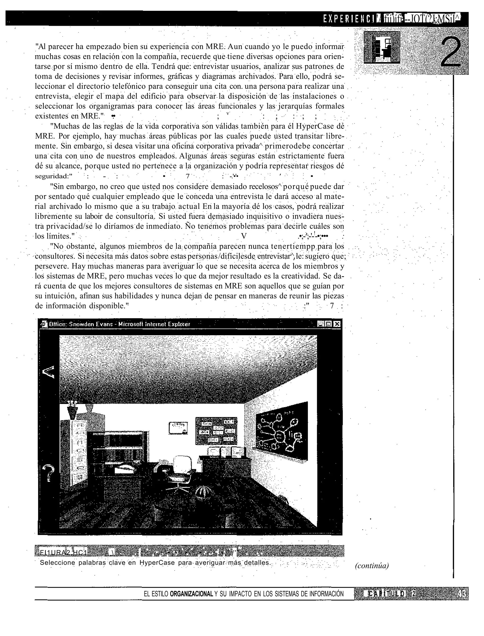 'Afií)ífil--JOT(?J:MSiI^
                                                                                                                                       Á5¡i


"Al parecer ha empezado bien su experiencia con MRE. Aun cuando yo le puedo informar
muchas cosas en relación con la compañía, recuerde que tiene diversas opciones para orien-
tarse por sí mismo dentro de ella. Tendrá que: entrevistar usuarios, analizar sus patrones de
toma de decisiones y revisar informes, gráficas y diagramas archivados. Para ello, podrá se-
leccionar el directorio telefónico para conseguir una cita con. una persona para realizar una
entrevista, elegir el mapa del edificio para observar la disposición de las instalaciones o
seleccionar los organigramas para conocer las áreas funcionales y las jerarquías formales
existentes en MRE." •.•                                ; v           : ;      : ; ;        : :
     "Muchas de las reglas de la vida corporativa son válidas también para él HyperCase dé
MRE. Por ejemplo, hay muchas áreas públicas por las cuales puede usted transitar libre-
mente. Sin embargo, si desea visitar una oficina corporativa privada^ primerodebe concertar
una cita con uno de nuestros empleados. Algunas áreas seguras están estrictamente fuera
dé su alcance, porque usted no pertenece a la organización y podría representar riesgos dé
                  :                                  :                                      :       :   :
seguridad:"           :   -   :                  •        7             : -.'•'•   :    :       '           •
      "Sin embargo, no creo que usted nos considere demasiado recelosos^ porqué puede dar
por sentado qué cualquier empleado que le conceda una entrevista le dará acceso al mate-
rial archivado lo mismo que a su trabajo actual En la mayoría dé los casos, podrá realizar
libremente su laboir de consultoría. Si usted fuera demasiado inquisitivo o invadiera nues-
tra privacidad/se lo diríamos de inmediato. Ño tenemos problemas para decirle cuáles son
los límites."                                           :       V                  .•;-;';-'-!-•;••• :
      "No obstante, algunos miembros de la compañía parecen nunca tenertiempp para los
consultores. Si necesita más datos sobre estas personas /difícilesde entrevistar^ le: sugiero que;
persevere. Hay muchas maneras para averiguar lo que se necesita acerca de los miembros y
los sistemas de MRE, pero muchas veces lo que da mejor resultado es la creatividad. Se da-
rá cuenta de que los mejores consultores de sistemas en MRE son aquellos que se guían por
su intuición, afinan sus habilidades y nunca dejan de pensar en maneras de reunir las piezas
de información disponible."                                                           :" : 7 :




 FI1URA2.HC1       _  ,    . . : ' , - , . . ' • , • ' . • . ' . • . . - : , • './'" . ... .
 Seleccione palabras clave en HyperCase para averiguar más detalles.
                                                                                                                (continúa)


                                         EL ESTILO ORGANIZACIONAL Y SU IMPACTO EN LOS SISTEMAS DE INFORMACIÓN       CAPÍTULO    2
 