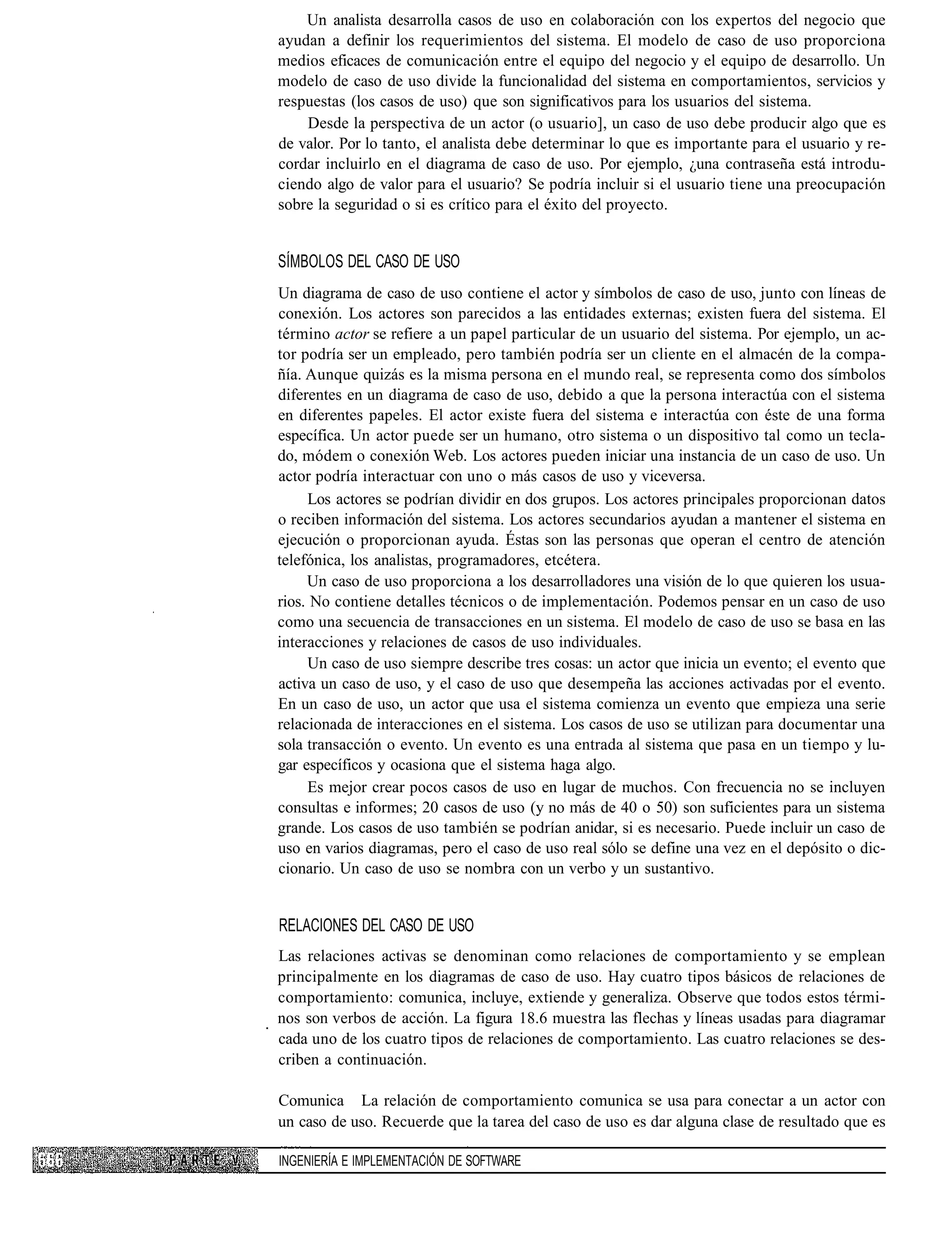 Un analista desarrolla casos de uso en colaboración con los expertos del negocio que
ayudan a definir los requerimientos del sistema. El modelo de caso de uso proporciona
medios eficaces de comunicación entre el equipo del negocio y el equipo de desarrollo. Un
modelo de caso de uso divide la funcionalidad del sistema en comportamientos, servicios y
respuestas (los casos de uso) que son significativos para los usuarios del sistema.
    Desde la perspectiva de un actor (o usuario], un caso de uso debe producir algo que es
de valor. Por lo tanto, el analista debe determinar lo que es importante para el usuario y re-
cordar incluirlo en el diagrama de caso de uso. Por ejemplo, ¿una contraseña está introdu-
ciendo algo de valor para el usuario? Se podría incluir si el usuario tiene una preocupación
sobre la seguridad o si es crítico para el éxito del proyecto.


SÍMBOLOS DEL CASO DE USO
Un diagrama de caso de uso contiene el actor y símbolos de caso de uso, junto con líneas de
conexión. Los actores son parecidos a las entidades externas; existen fuera del sistema. El
término actor se refiere a un papel particular de un usuario del sistema. Por ejemplo, un ac-
tor podría ser un empleado, pero también podría ser un cliente en el almacén de la compa-
ñía. Aunque quizás es la misma persona en el mundo real, se representa como dos símbolos
diferentes en un diagrama de caso de uso, debido a que la persona interactúa con el sistema
en diferentes papeles. El actor existe fuera del sistema e interactúa con éste de una forma
específica. Un actor puede ser un humano, otro sistema o un dispositivo tal como un tecla-
do, módem o conexión Web. Los actores pueden iniciar una instancia de un caso de uso. Un
actor podría interactuar con uno o más casos de uso y viceversa.
     Los actores se podrían dividir en dos grupos. Los actores principales proporcionan datos
o reciben información del sistema. Los actores secundarios ayudan a mantener el sistema en
ejecución o proporcionan ayuda. Éstas son las personas que operan el centro de atención
telefónica, los analistas, programadores, etcétera.
     Un caso de uso proporciona a los desarrolladores una visión de lo que quieren los usua-
rios. No contiene detalles técnicos o de implementación. Podemos pensar en un caso de uso
como una secuencia de transacciones en un sistema. El modelo de caso de uso se basa en las
interacciones y relaciones de casos de uso individuales.
     Un caso de uso siempre describe tres cosas: un actor que inicia un evento; el evento que
activa un caso de uso, y el caso de uso que desempeña las acciones activadas por el evento.
En un caso de uso, un actor que usa el sistema comienza un evento que empieza una serie
relacionada de interacciones en el sistema. Los casos de uso se utilizan para documentar una
sola transacción o evento. Un evento es una entrada al sistema que pasa en un tiempo y lu-
gar específicos y ocasiona que el sistema haga algo.
     Es mejor crear pocos casos de uso en lugar de muchos. Con frecuencia no se incluyen
consultas e informes; 20 casos de uso (y no más de 40 o 50) son suficientes para un sistema
grande. Los casos de uso también se podrían anidar, si es necesario. Puede incluir un caso de
uso en varios diagramas, pero el caso de uso real sólo se define una vez en el depósito o dic-
cionario. Un caso de uso se nombra con un verbo y un sustantivo.


RELACIONES DEL CASO DE USO
Las relaciones activas se denominan como relaciones de comportamiento y se emplean
principalmente en los diagramas de caso de uso. Hay cuatro tipos básicos de relaciones de
comportamiento: comunica, incluye, extiende y generaliza. Observe que todos estos térmi-
nos son verbos de acción. La figura 18.6 muestra las flechas y líneas usadas para diagramar
cada uno de los cuatro tipos de relaciones de comportamiento. Las cuatro relaciones se des-
criben a continuación.

Comunica La relación de comportamiento comunica se usa para conectar a un actor con
un caso de uso. Recuerde que la tarea del caso de uso es dar alguna clase de resultado que es

INGENIERÍA E IMPLEMENTACIÓN DE SOFTWARE
 