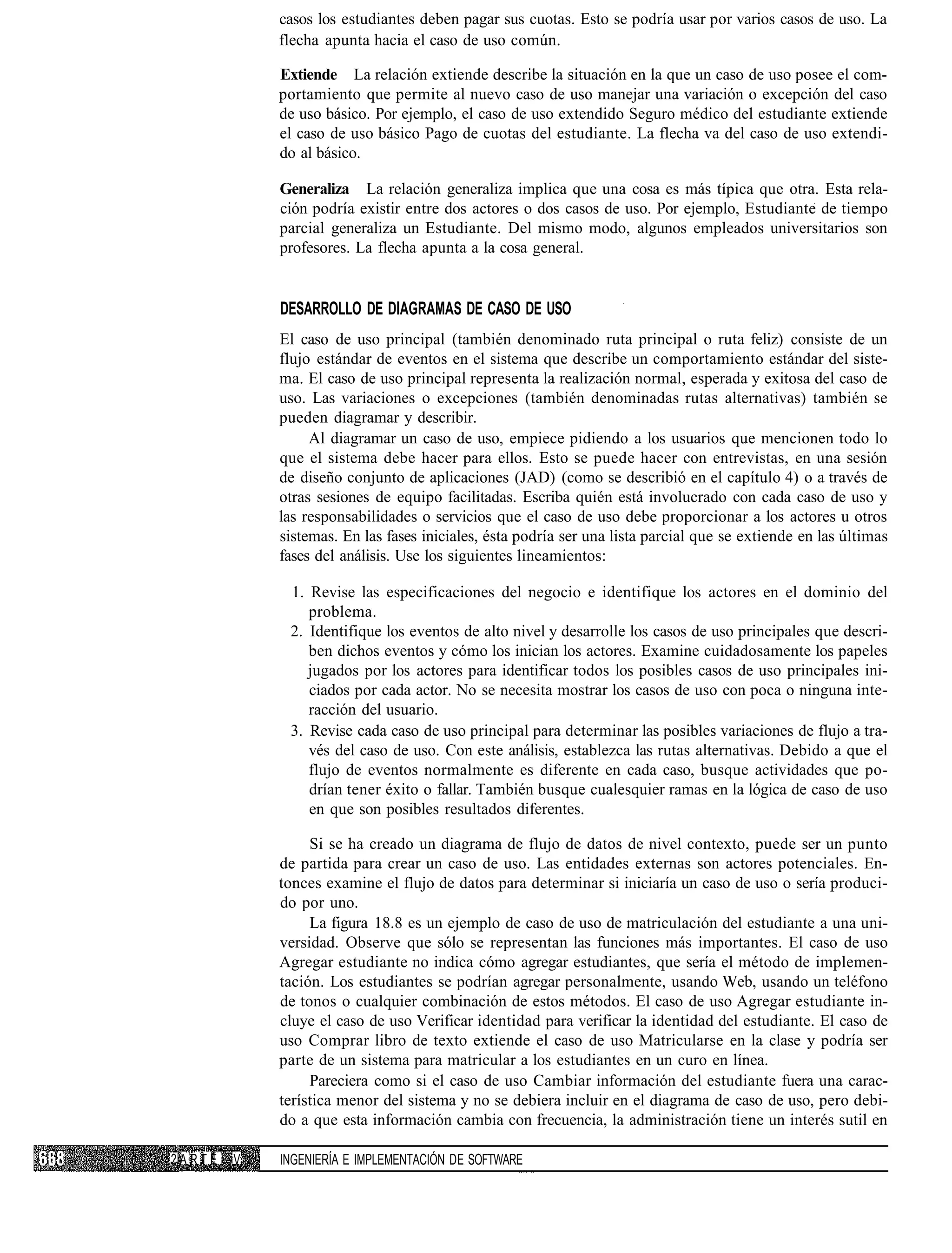 casos los estudiantes deben pagar sus cuotas. Esto se podría usar por varios casos de uso. La
            flecha apunta hacia el caso de uso común.

            Extiende La relación extiende describe la situación en la que un caso de uso posee el com-
            portamiento que permite al nuevo caso de uso manejar una variación o excepción del caso
            de uso básico. Por ejemplo, el caso de uso extendido Seguro médico del estudiante extiende
            el caso de uso básico Pago de cuotas del estudiante. La flecha va del caso de uso extendi-
            do al básico.

            Generaliza La relación generaliza implica que una cosa es más típica que otra. Esta rela-
            ción podría existir entre dos actores o dos casos de uso. Por ejemplo, Estudiante de tiempo
            parcial generaliza un Estudiante. Del mismo modo, algunos empleados universitarios son
            profesores. La flecha apunta a la cosa general.


            DESARROLLO DE DIAGRAMAS DE CASO DE USO
            El caso de uso principal (también denominado ruta principal o ruta feliz) consiste de un
            flujo estándar de eventos en el sistema que describe un comportamiento estándar del siste-
            ma. El caso de uso principal representa la realización normal, esperada y exitosa del caso de
            uso. Las variaciones o excepciones (también denominadas rutas alternativas) también se
            pueden diagramar y describir.
                 Al diagramar un caso de uso, empiece pidiendo a los usuarios que mencionen todo lo
            que el sistema debe hacer para ellos. Esto se puede hacer con entrevistas, en una sesión
            de diseño conjunto de aplicaciones (JAD) (como se describió en el capítulo 4) o a través de
            otras sesiones de equipo facilitadas. Escriba quién está involucrado con cada caso de uso y
            las responsabilidades o servicios que el caso de uso debe proporcionar a los actores u otros
            sistemas. En las fases iniciales, ésta podría ser una lista parcial que se extiende en las últimas
            fases del análisis. Use los siguientes lineamientos:

             1. Revise las especificaciones del negocio e identifique los actores en el dominio del
                problema.
             2. Identifique los eventos de alto nivel y desarrolle los casos de uso principales que descri-
                ben dichos eventos y cómo los inician los actores. Examine cuidadosamente los papeles
                jugados por los actores para identificar todos los posibles casos de uso principales ini-
                ciados por cada actor. No se necesita mostrar los casos de uso con poca o ninguna inte-
                racción del usuario.
             3. Revise cada caso de uso principal para determinar las posibles variaciones de flujo a tra-
                vés del caso de uso. Con este análisis, establezca las rutas alternativas. Debido a que el
                flujo de eventos normalmente es diferente en cada caso, busque actividades que po-
                drían tener éxito o fallar. También busque cualesquier ramas en la lógica de caso de uso
                en que son posibles resultados diferentes.

                 Si se ha creado un diagrama de flujo de datos de nivel contexto, puede ser un punto
            de partida para crear un caso de uso. Las entidades externas son actores potenciales. En-
            tonces examine el flujo de datos para determinar si iniciaría un caso de uso o sería produci-
            do por uno.
                 La figura 18.8 es un ejemplo de caso de uso de matriculación del estudiante a una uni-
            versidad. Observe que sólo se representan las funciones más importantes. El caso de uso
            Agregar estudiante no indica cómo agregar estudiantes, que sería el método de implemen-
            tación. Los estudiantes se podrían agregar personalmente, usando Web, usando un teléfono
            de tonos o cualquier combinación de estos métodos. El caso de uso Agregar estudiante in-
            cluye el caso de uso Verificar identidad para verificar la identidad del estudiante. El caso de
            uso Comprar libro de texto extiende el caso de uso Matricularse en la clase y podría ser
            parte de un sistema para matricular a los estudiantes en un curo en línea.
                 Pareciera como si el caso de uso Cambiar información del estudiante fuera una carac-
            terística menor del sistema y no se debiera incluir en el diagrama de caso de uso, pero debi-
            do a que esta información cambia con frecuencia, la administración tiene un interés sutil en

?ARTE   V   INGENIERÍA E IMPLEMENTACIÓN DE SOFTWARE
 