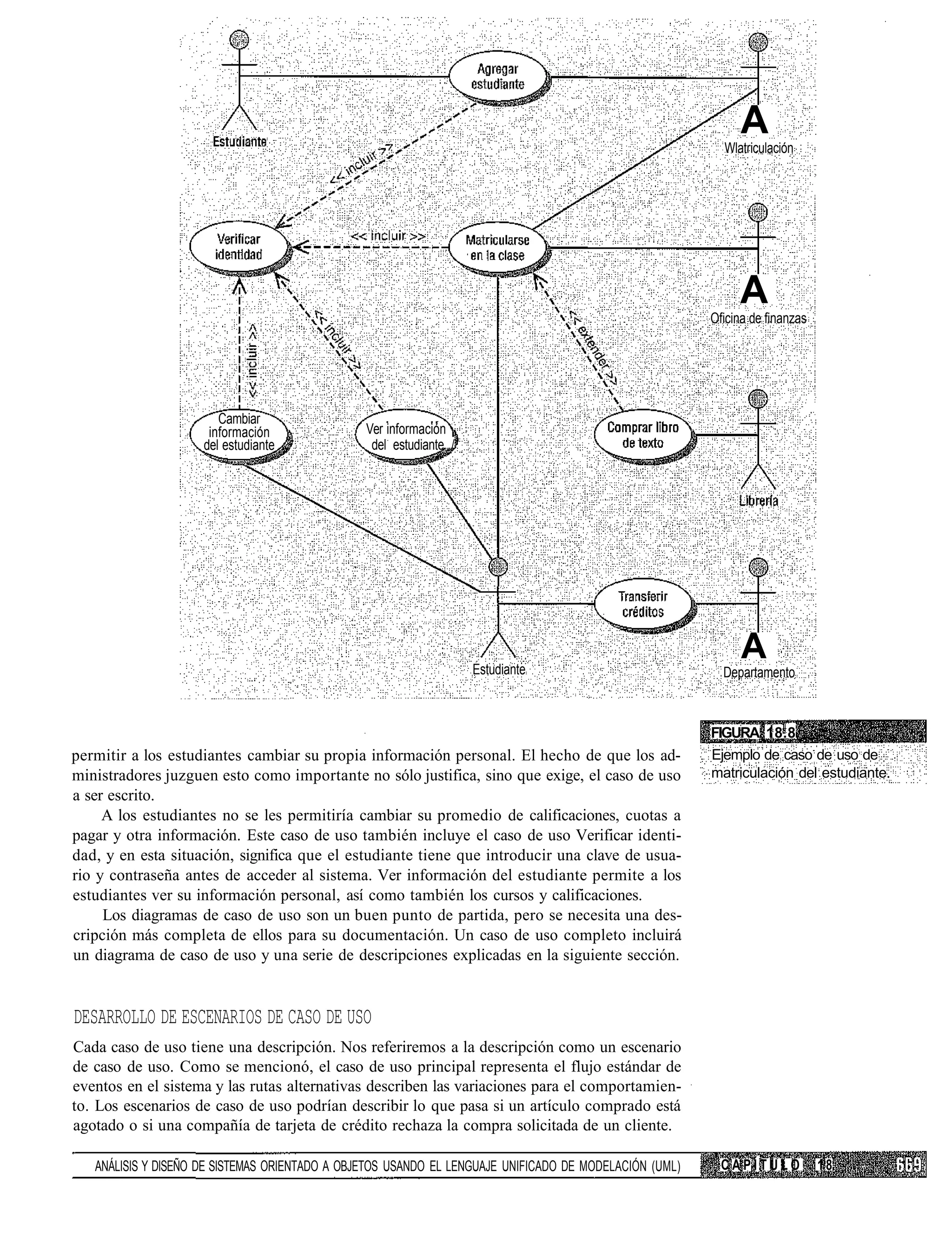 A
                                                                                                          Wlatriculación




                                                                                                             A
                                                                                                        Oficina de finanzas




                        Cambiar
                      información               Ver información
                     del estudiante              del estudiante /




                                                                    Estudiante
                                                                                                              A
                                                                                                          Departamento



                                                                                                        FIGURA 18.8
permitir a los estudiantes cambiar su propia información personal. El hecho de que los ad-              Ejemplo de caso de uso de
ministradores juzguen esto como importante no sólo justifica, sino que exige, el caso de uso            matriculación del estudiante.
a ser escrito.
     A los estudiantes no se les permitiría cambiar su promedio de calificaciones, cuotas a
pagar y otra información. Este caso de uso también incluye el caso de uso Verificar identi-
dad, y en esta situación, significa que el estudiante tiene que introducir una clave de usua-
rio y contraseña antes de acceder al sistema. Ver información del estudiante permite a los
estudiantes ver su información personal, así como también los cursos y calificaciones.
     Los diagramas de caso de uso son un buen punto de partida, pero se necesita una des-
cripción más completa de ellos para su documentación. Un caso de uso completo incluirá
un diagrama de caso de uso y una serie de descripciones explicadas en la siguiente sección.


DESARROLLO DE ESCENARIOS DE CASO DE USO
Cada caso de uso tiene una descripción. Nos referiremos a la descripción como un escenario
de caso de uso. Como se mencionó, el caso de uso principal representa el flujo estándar de
eventos en el sistema y las rutas alternativas describen las variaciones para el comportamien-
to. Los escenarios de caso de uso podrían describir lo que pasa si un artículo comprado está
agotado o si una compañía de tarjeta de crédito rechaza la compra solicitada de un cliente.

   ANÁLISIS Y DISEÑO DE SISTEMAS ORIENTADO A OBJETOS USANDO EL LENGUAJE UNIFICADO DE MODELACIÓN (UML)     CAPÍTULO            18
 