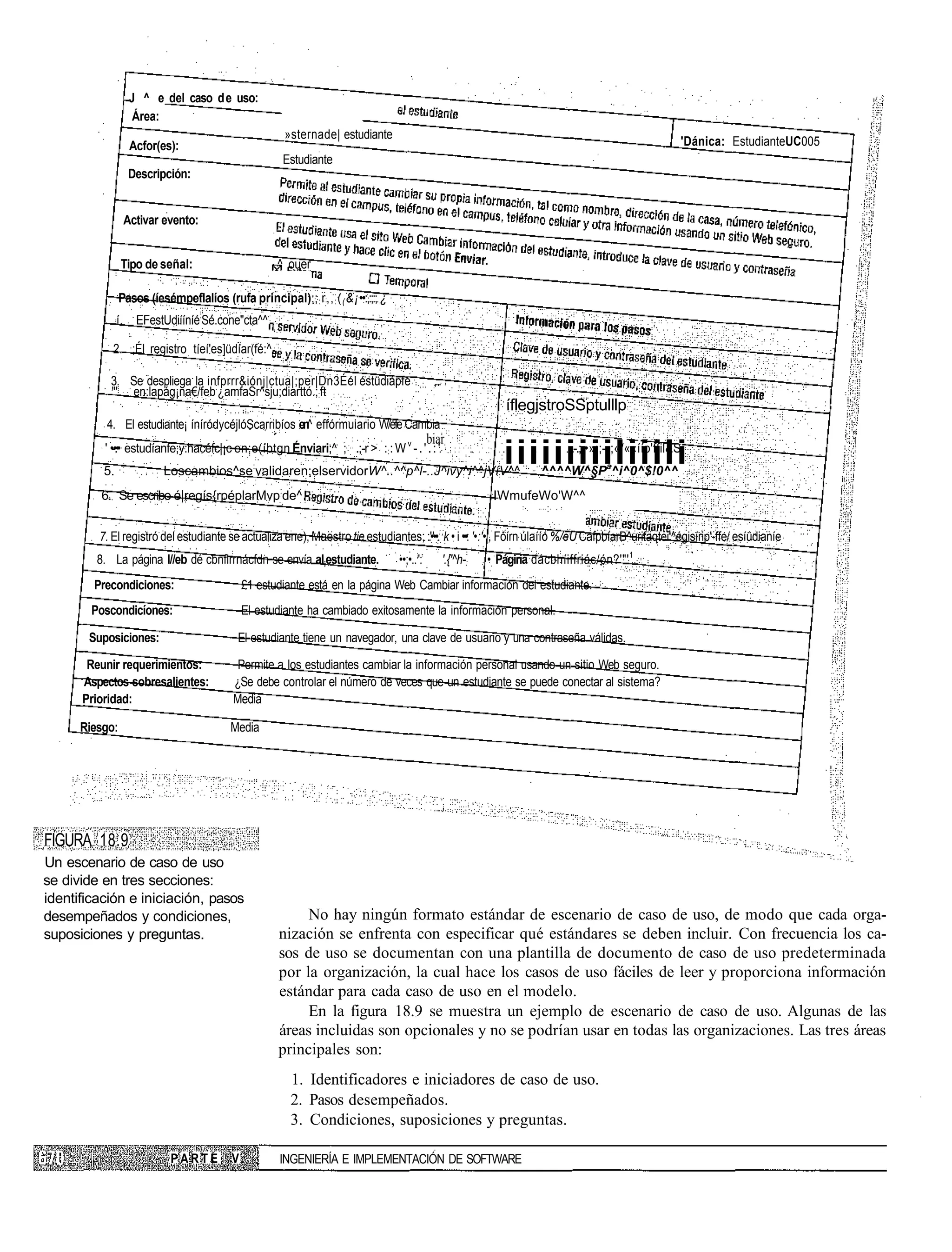 J ^ e del caso d e uso:
                      Área:
                                                       _»sternade| estudiante
                     Acfor(es):                                                                                                                                 'Dánica: EstudianteUC005
                                                        Estudiante
                    Descripción:


                    Activar evento:


                Tipo de señal:                         ^ ouer

                Pasos (íesémpeflalíos (rufa principal);; : r,, : ( ( &¡ ••:,:;:; ¿
               í.     EFestUdiííníé:Sé.cone"cta^^

            2. ;ÉI registro tíeí'es]üdíar(fé:^

           3. Se despliega la infprrr&iónj|ctua|;per|Dn3Éél éstüdiápfe                            ,...
           "' en:lapág¡na€/feb:¿amfaSr^sju;diarttó.;:ft
                                                                                                                        íflegjstroSSptulllp
           4. El estudiante¡ íníródycéjlóScarribíos en^ effórmuiario W/éfe Cambia
                                                                                                 biar
          ' •-•.•• estudíanfe;y:hacéfc|¡c en:e(íbtgn Énviari;^ ; .;-r > ::: W v - . ' . : '
          5.                Loscambios^se:validaren;elservidorW^..^^p^l-..J^ivy^i^^jVíV^^
                                                                                                                       iiiiiiiiiliiili
                                                                                                                                     -.-.;. •»:;-•;«/««ííp'ffil&S
                                                                                                                               ^^^^W^§Pa^i^0^$!0^^
         6. Se escribe é|regís{rpéplarMvp:de^                                                                        IWmufeWo'W^^


         7. El registró del estudiante se actualiza ene), Maestro tie estudiantes; :.'•'••.: ;k • i •••: '•:'• , Fóírn úlaííó %/eU CafpbíarB^urifaqtei'^égisírip'-ffe/ esíüdianíe
         8. La página l//eb dé cbnflrrnácfdn se envía al;estudiante.                 ••;•..;':           '.{'^h-:   • Págiria dácbhíiffriác/ón?'"' 1
        Precondiciones:                        £1 estudiante está en la página Web Cambiar información del estudiante.
        Poscondicíones:                        El estudiante ha cambiado exitosamente la información personal.

       Suposiciones:                         El estudiante tiene un navegador, una clave de usuario y una contraseña válidas.

       Reunir requerimientos:                Permite a los estudiantes cambiar la información personal usando un sitio Web seguro.
      Aspectos sobresalientes:              ¿Se debe controlar el número de veces que un estudiante se puede conectar al sistema?
      Prioridad:                            Media

      Riesgo:                              Media




FIGURA 18.9
Un escenario de caso de uso
se divide en tres secciones:
identificación e iniciación, pasos
desempeñados y condiciones,                                 No hay ningún formato estándar de escenario de caso de uso, de modo que cada orga-
suposiciones y preguntas.                              nización se enfrenta con especificar qué estándares se deben incluir. Con frecuencia los ca-
                                                       sos de uso se documentan con una plantilla de documento de caso de uso predeterminada
                                                       por la organización, la cual hace los casos de uso fáciles de leer y proporciona información
                                                       estándar para cada caso de uso en el modelo.
                                                            En la figura 18.9 se muestra un ejemplo de escenario de caso de uso. Algunas de las
                                                       áreas incluidas son opcionales y no se podrían usar en todas las organizaciones. Las tres áreas
                                                       principales son:
                                                          1. Identificadores e iniciadores de caso de uso.
                                                          2. Pasos desempeñados.
                                                          3. Condiciones, suposiciones y preguntas.

                             PARTE         V           INGENIERÍA E IMPLEMENTACIÓN DE SOFTWARE
 