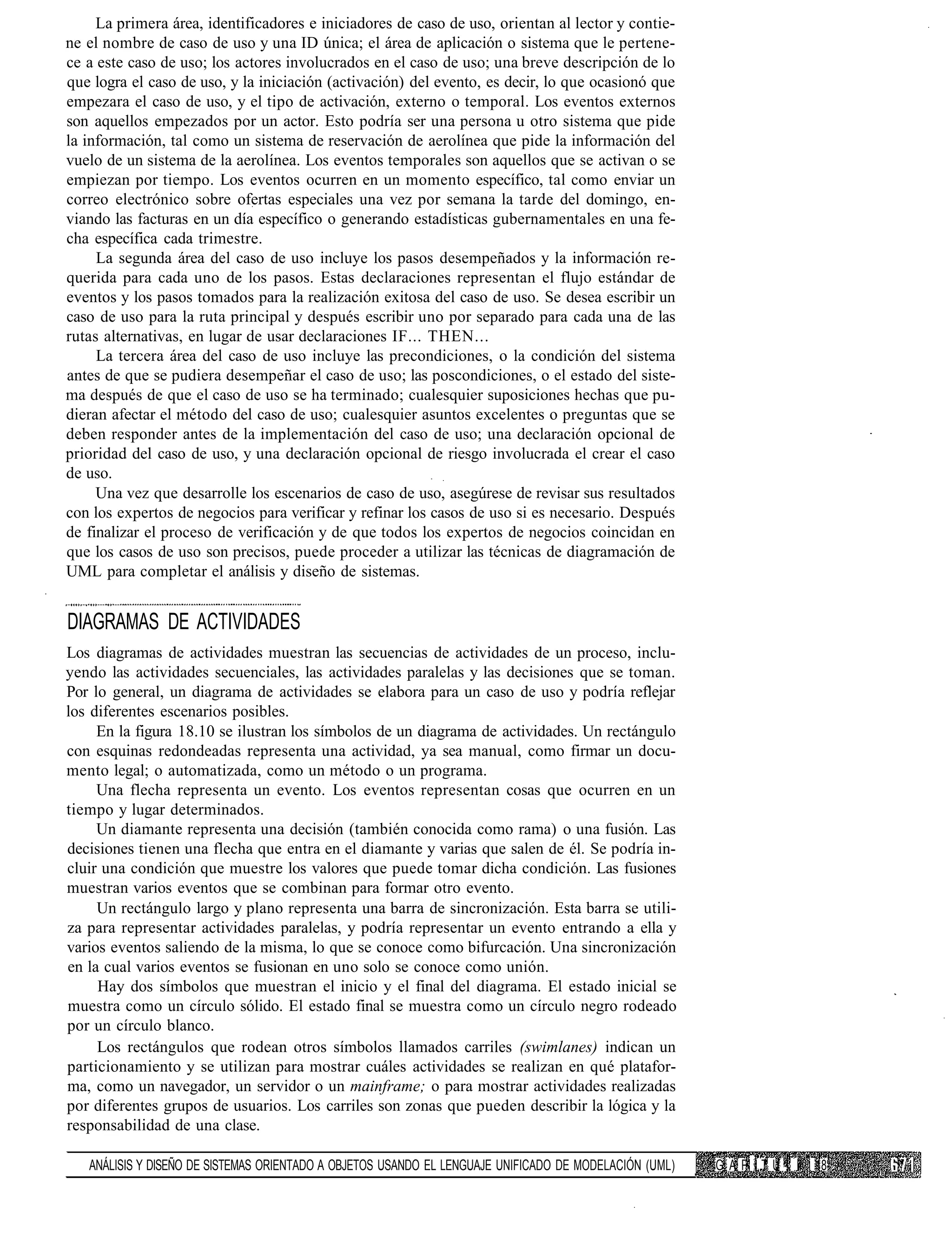 La primera área, identificadores e iniciadores de caso de uso, orientan al lector y contie-
ne el nombre de caso de uso y una ID única; el área de aplicación o sistema que le pertene-
ce a este caso de uso; los actores involucrados en el caso de uso; una breve descripción de lo
que logra el caso de uso, y la iniciación (activación) del evento, es decir, lo que ocasionó que
empezara el caso de uso, y el tipo de activación, externo o temporal. Los eventos externos
son aquellos empezados por un actor. Esto podría ser una persona u otro sistema que pide
la información, tal como un sistema de reservación de aerolínea que pide la información del
vuelo de un sistema de la aerolínea. Los eventos temporales son aquellos que se activan o se
empiezan por tiempo. Los eventos ocurren en un momento específico, tal como enviar un
correo electrónico sobre ofertas especiales una vez por semana la tarde del domingo, en-
viando las facturas en un día específico o generando estadísticas gubernamentales en una fe-
cha específica cada trimestre.
     La segunda área del caso de uso incluye los pasos desempeñados y la información re-
querida para cada uno de los pasos. Estas declaraciones representan el flujo estándar de
eventos y los pasos tomados para la realización exitosa del caso de uso. Se desea escribir un
caso de uso para la ruta principal y después escribir uno por separado para cada una de las
rutas alternativas, en lugar de usar declaraciones IF... THEN...
     La tercera área del caso de uso incluye las precondiciones, o la condición del sistema
antes de que se pudiera desempeñar el caso de uso; las poscondiciones, o el estado del siste-
ma después de que el caso de uso se ha terminado; cualesquier suposiciones hechas que pu-
dieran afectar el método del caso de uso; cualesquier asuntos excelentes o preguntas que se
deben responder antes de la implementación del caso de uso; una declaración opcional de
prioridad del caso de uso, y una declaración opcional de riesgo involucrada el crear el caso
de uso.
     Una vez que desarrolle los escenarios de caso de uso, asegúrese de revisar sus resultados
con los expertos de negocios para verificar y refinar los casos de uso si es necesario. Después
de finalizar el proceso de verificación y de que todos los expertos de negocios coincidan en
que los casos de uso son precisos, puede proceder a utilizar las técnicas de diagramación de
UML para completar el análisis y diseño de sistemas.


DIAGRAMAS DE ACTIVIDADES
Los diagramas de actividades muestran las secuencias de actividades de un proceso, inclu-
yendo las actividades secuenciales, las actividades paralelas y las decisiones que se toman.
Por lo general, un diagrama de actividades se elabora para un caso de uso y podría reflejar
los diferentes escenarios posibles.
     En la figura 18.10 se ilustran los símbolos de un diagrama de actividades. Un rectángulo
con esquinas redondeadas representa una actividad, ya sea manual, como firmar un docu-
mento legal; o automatizada, como un método o un programa.
     Una flecha representa un evento. Los eventos representan cosas que ocurren en un
tiempo y lugar determinados.
     Un diamante representa una decisión (también conocida como rama) o una fusión. Las
decisiones tienen una flecha que entra en el diamante y varias que salen de él. Se podría in-
cluir una condición que muestre los valores que puede tomar dicha condición. Las fusiones
muestran varios eventos que se combinan para formar otro evento.
     Un rectángulo largo y plano representa una barra de sincronización. Esta barra se utili-
za para representar actividades paralelas, y podría representar un evento entrando a ella y
varios eventos saliendo de la misma, lo que se conoce como bifurcación. Una sincronización
en la cual varios eventos se fusionan en uno solo se conoce como unión.
     Hay dos símbolos que muestran el inicio y el final del diagrama. El estado inicial se
muestra como un círculo sólido. El estado final se muestra como un círculo negro rodeado
por un círculo blanco.
     Los rectángulos que rodean otros símbolos llamados carriles (swimlanes) indican un
particionamiento y se utilizan para mostrar cuáles actividades se realizan en qué platafor-
ma, como un navegador, un servidor o un mainframe; o para mostrar actividades realizadas
por diferentes grupos de usuarios. Los carriles son zonas que pueden describir la lógica y la
responsabilidad de una clase.

   ANÁLISIS Y DISEÑO DE SISTEMAS ORIENTADO A OBJETOS USANDO EL LENGUAJE UNIFICADO DE MODELACIÓN (UML)   G A P í T U !. íl 18
 