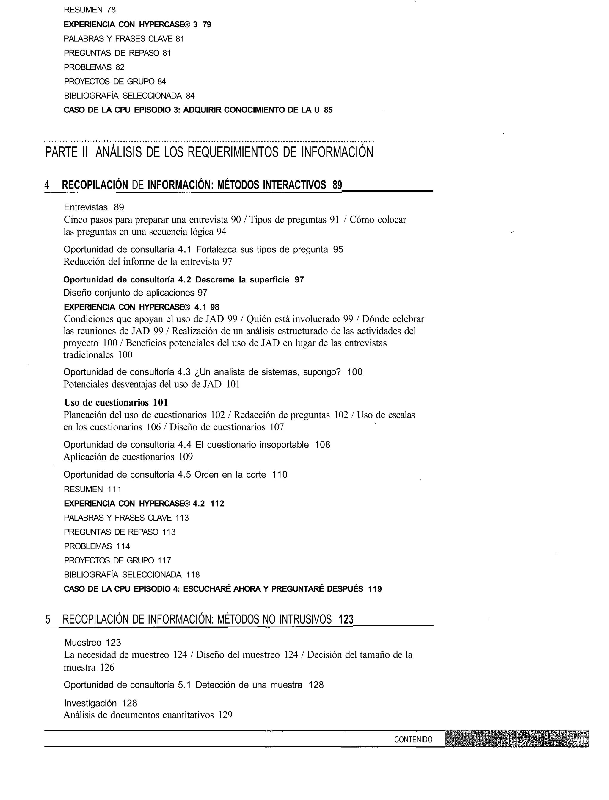 RESUMEN 78
    EXPERIENCIA CON HYPERCASE® 3 79
    PALABRAS Y FRASES CLAVE 81
    PREGUNTAS DE REPASO 81
    PROBLEMAS 82
    PROYECTOS DE GRUPO 84
    BIBLIOGRAFÍA SELECCIONADA 84
    CASO DE LA CPU EPISODIO 3: ADQUIRIR CONOCIMIENTO DE LA U 85




PARTE II ANÁLISIS DE LOS REQUERIMIENTOS DE INFORMACIÓN

4   RECOPILACIÓN DE INFORMACIÓN: MÉTODOS INTERACTIVOS 89
    Entrevistas 89
    Cinco pasos para preparar una entrevista 90 / Tipos de preguntas 91 / Cómo colocar
    las preguntas en una secuencia lógica 94
    Oportunidad de consultaría 4.1 Fortalezca sus tipos de pregunta 95
    Redacción del informe de la entrevista 97
    Oportunidad de consultoría 4.2 Descreme la superficie 97
    Diseño conjunto de aplicaciones 97
    EXPERIENCIA CON HYPERCASE® 4.1 98
    Condiciones que apoyan el uso de JAD 99 / Quién está involucrado 99 / Dónde celebrar
    las reuniones de JAD 99 / Realización de un análisis estructurado de las actividades del
    proyecto 100 / Beneficios potenciales del uso de JAD en lugar de las entrevistas
    tradicionales 100
    Oportunidad de consultoría 4.3 ¿Un analista de sistemas, supongo? 100
    Potenciales desventajas del uso de JAD 101
    Uso de cuestionarios 101
    Planeación del uso de cuestionarios 102 / Redacción de preguntas 102 / Uso de escalas
    en los cuestionarios 106 / Diseño de cuestionarios 107
    Oportunidad de consultoría 4.4 El cuestionario insoportable 108
    Aplicación de cuestionarios 109
    Oportunidad de consultoría 4.5 Orden en la corte 110
    RESUMEN 111
    EXPERIENCIA CON HYPERCASE® 4.2 112
    PALABRAS Y FRASES CLAVE 113
    PREGUNTAS DE REPASO 113
    PROBLEMAS 114
    PROYECTOS DE GRUPO 117
    BIBLIOGRAFÍA SELECCIONADA 118
    CASO DE LA CPU EPISODIO 4: ESCUCHARÉ AHORA Y PREGUNTARÉ DESPUÉS 119


5 RECOPILACIÓN DE INFORMACIÓN: MÉTODOS NO INTRUSIVOS 123
    Muestreo 123
    La necesidad de muestreo 124 / Diseño del muestreo 124 / Decisión del tamaño de la
    muestra 126
    Oportunidad de consultoría 5.1 Detección de una muestra 128
    Investigación 128
    Análisis de documentos cuantitativos 129

                                                                                    CONTENIDO
 