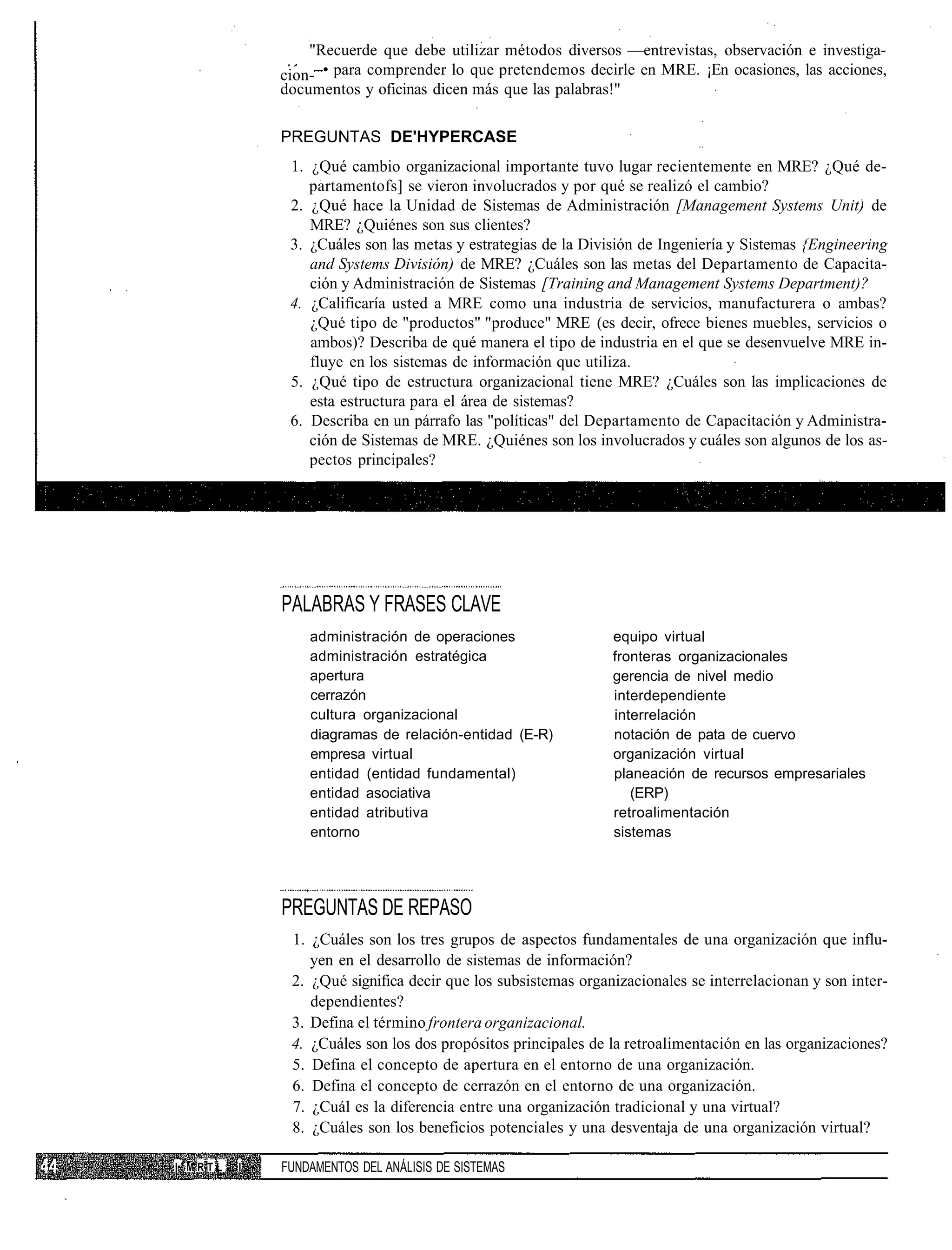 "Recuerde que debe utilizar métodos diversos —entrevistas, observación e investiga-
             cion- • para comprender lo que pretendemos decirle en MRE. ¡En ocasiones, las acciones,
             documentos y oficinas dicen más que las palabras!"

             PREGUNTAS DE'HYPERCASE
              1. ¿Qué cambio organizacional importante tuvo lugar recientemente en MRE? ¿Qué de-
                 partamentofs] se vieron involucrados y por qué se realizó el cambio?
              2. ¿Qué hace la Unidad de Sistemas de Administración [Management Systems Unit) de
                 MRE? ¿Quiénes son sus clientes?
              3. ¿Cuáles son las metas y estrategias de la División de Ingeniería y Sistemas {Engineering
                 and Systems División) de MRE? ¿Cuáles son las metas del Departamento de Capacita-
                 ción y Administración de Sistemas [Training and Management Systems Department)?
              4. ¿Calificaría usted a MRE como una industria de servicios, manufacturera o ambas?
                 ¿Qué tipo de "productos" "produce" MRE (es decir, ofrece bienes muebles, servicios o
                 ambos)? Describa de qué manera el tipo de industria en el que se desenvuelve MRE in-
                 fluye en los sistemas de información que utiliza.
              5. ¿Qué tipo de estructura organizacional tiene MRE? ¿Cuáles son las implicaciones de
                 esta estructura para el área de sistemas?
              6. Describa en un párrafo las "políticas" del Departamento de Capacitación y Administra-
                 ción de Sistemas de MRE. ¿Quiénes son los involucrados y cuáles son algunos de los as-
                 pectos principales?




             PALABRAS Y FRASES CLAVE
                 administración de operaciones                 equipo virtual
                 administración estratégica                    fronteras organizacionales
                 apertura                                      gerencia de nivel medio
                 cerrazón                                      interdependiente
                 cultura organizacional                        interrelación
                 diagramas de relación-entidad (E-R)           notación de pata de cuervo
                 empresa virtual                               organización virtual
                 entidad (entidad fundamental)                 planeación de recursos empresariales
                 entidad asociativa                               (ERP)
                 entidad atributiva                            retroalimentación
                 entorno                                       sistemas




             PREGUNTAS DE REPASO
              1. ¿Cuáles son los tres grupos de aspectos fundamentales de una organización que influ-
                 yen en el desarrollo de sistemas de información?
              2. ¿Qué significa decir que los subsistemas organizacionales se interrelacionan y son inter-
                 dependientes?
              3. Defina el término frontera organizacional.
              4. ¿Cuáles son los dos propósitos principales de la retroalimentación en las organizaciones?
              5. Defina el concepto de apertura en el entorno de una organización.
              6. Defina el concepto de cerrazón en el entorno de una organización.
              7. ¿Cuál es la diferencia entre una organización tradicional y una virtual?
              8. ¿Cuáles son los beneficios potenciales y una desventaja de una organización virtual?

I'MRTL   I   FUNDAMENTOS DEL ANÁLISIS DE SISTEMAS
 