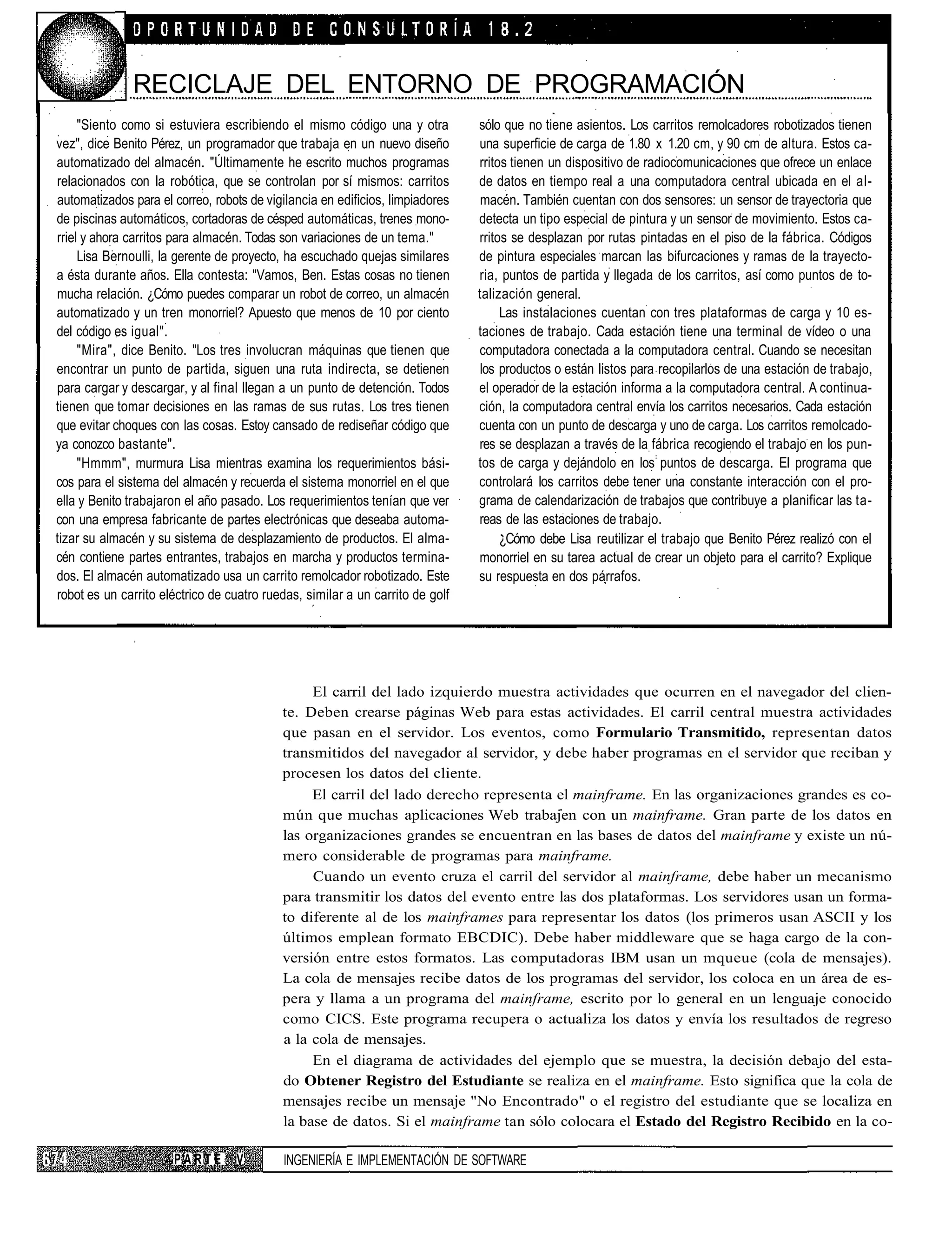 RECICLAJE DEL ENTORNO DE PROGRAMACIÓN
     "Siento como si estuviera escribiendo el mismo código una y otra          sólo que no tiene asientos. Los carritos remolcadores robotizados tienen
vez", dice Benito Pérez, un programador que trabaja en un nuevo diseño         una superficie de carga de 1.80 x 1.20 cm, y 90 cm de altura. Estos ca-
automatizado del almacén. "Últimamente he escrito muchos programas             rritos tienen un dispositivo de radiocomunicaciones que ofrece un enlace
relacionados con la robótica, que se controlan por sí mismos: carritos         de datos en tiempo real a una computadora central ubicada en el al-
automatizados para el correo, robots de vigilancia en edificios, limpiadores    macén. También cuentan con dos sensores: un sensor de trayectoria que
de piscinas automáticos, cortadoras de césped automáticas, trenes mono-        detecta un tipo especial de pintura y un sensor de movimiento. Estos ca-
rriel y ahora carritos para almacén. Todas son variaciones de un tema."        rritos se desplazan por rutas pintadas en el piso de la fábrica. Códigos
     Lisa Bernoulli, la gerente de proyecto, ha escuchado quejas similares     de pintura especiales marcan las bifurcaciones y ramas de la trayecto-
a ésta durante años. Ella contesta: "Vamos, Ben. Estas cosas no tienen         ria, puntos de partida y llegada de los carritos, así como puntos de to-
mucha relación. ¿Cómo puedes comparar un robot de correo, un almacén           talización general.
automatizado y un tren monorriel? Apuesto que menos de 10 por ciento                Las instalaciones cuentan con tres plataformas de carga y 10 es-
del código es igual".                                                          taciones de trabajo. Cada estación tiene una terminal de vídeo o una
     "Mira", dice Benito. "Los tres involucran máquinas que tienen que         computadora conectada a la computadora central. Cuando se necesitan
encontrar un punto de partida, siguen una ruta indirecta, se detienen           los productos o están listos para recopilarlos de una estación de trabajo,
para cargar y descargar, y al final llegan a un punto de detención. Todos      el operador de la estación informa a la computadora central. A continua-
tienen que tomar decisiones en las ramas de sus rutas. Los tres tienen         ción, la computadora central envía los carritos necesarios. Cada estación
que evitar choques con las cosas. Estoy cansado de rediseñar código que        cuenta con un punto de descarga y uno de carga. Los carritos remolcado-
ya conozco bastante".                                                          res se desplazan a través de la fábrica recogiendo el trabajo en los pun-
     "Hmmm", murmura Lisa mientras examina los requerimientos bási-            tos de carga y dejándolo en los puntos de descarga. El programa que
cos para el sistema del almacén y recuerda el sistema monorriel en el que      controlará los carritos debe tener una constante interacción con el pro-
ella y Benito trabajaron el año pasado. Los requerimientos tenían que ver      grama de calendarización de trabajos que contribuye a planificar las ta-
con una empresa fabricante de partes electrónicas que deseaba automa-          reas de las estaciones de trabajo.
tizar su almacén y su sistema de desplazamiento de productos. El alma-              ¿Cómo debe Lisa reutilizar el trabajo que Benito Pérez realizó con el
cén contiene partes entrantes, trabajos en marcha y productos termina-         monorriel en su tarea actual de crear un objeto para el carrito? Explique
dos. El almacén automatizado usa un carrito remolcador robotizado. Este        su respuesta en dos párrafos.
robot es un carrito eléctrico de cuatro ruedas, similar a un carrito de golf




                                                El carril del lado izquierdo muestra actividades que ocurren en el navegador del clien-
                                           te. Deben crearse páginas Web para estas actividades. El carril central muestra actividades
                                           que pasan en el servidor. Los eventos, como Formulario Transmitido, representan datos
                                           transmitidos del navegador al servidor, y debe haber programas en el servidor que reciban y
                                           procesen los datos del cliente.
                                                El carril del lado derecho representa el mainframe. En las organizaciones grandes es co-
                                           mún que muchas aplicaciones Web trabajen con un mainframe. Gran parte de los datos en
                                           las organizaciones grandes se encuentran en las bases de datos del mainframe y existe un nú-
                                           mero considerable de programas para mainframe.
                                                Cuando un evento cruza el carril del servidor al mainframe, debe haber un mecanismo
                                           para transmitir los datos del evento entre las dos plataformas. Los servidores usan un forma-
                                           to diferente al de los mainframes para representar los datos (los primeros usan ASCII y los
                                           últimos emplean formato EBCDIC). Debe haber middleware que se haga cargo de la con-
                                           versión entre estos formatos. Las computadoras IBM usan un mqueue (cola de mensajes).
                                           La cola de mensajes recibe datos de los programas del servidor, los coloca en un área de es-
                                           pera y llama a un programa del mainframe, escrito por lo general en un lenguaje conocido
                                           como CICS. Este programa recupera o actualiza los datos y envía los resultados de regreso
                                           a la cola de mensajes.
                                                En el diagrama de actividades del ejemplo que se muestra, la decisión debajo del esta-
                                           do Obtener Registro del Estudiante se realiza en el mainframe. Esto significa que la cola de
                                           mensajes recibe un mensaje "No Encontrado" o el registro del estudiante que se localiza en
                                           la base de datos. Si el mainframe tan sólo colocara el Estado del Registro Recibido en la co-

                      PARTE       V        INGENIERÍA E IMPLEMENTACIÓN DE SOFTWARE
 