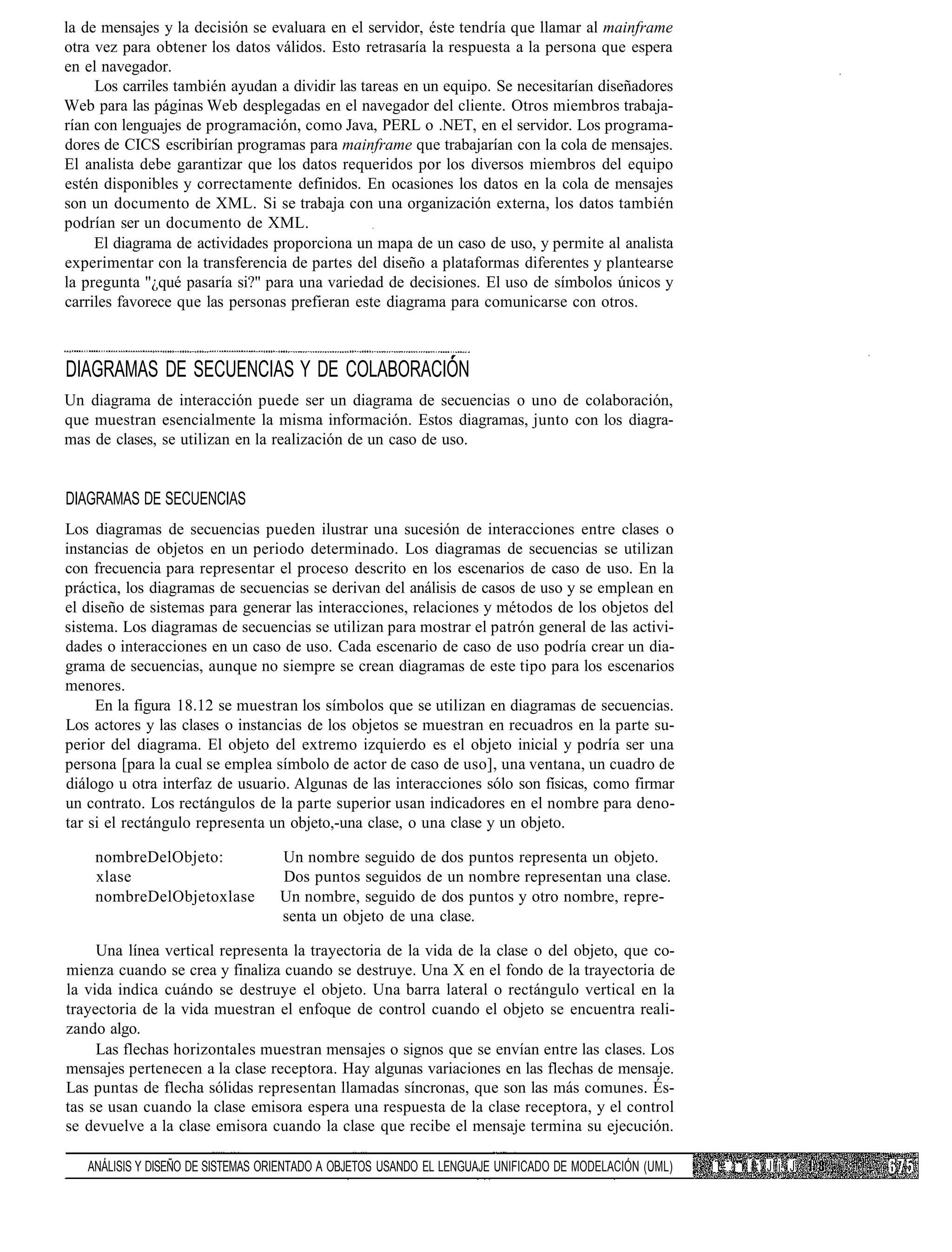 la de mensajes y la decisión se evaluara en el servidor, éste tendría que llamar al mainframe
otra vez para obtener los datos válidos. Esto retrasaría la respuesta a la persona que espera
en el navegador.
     Los carriles también ayudan a dividir las tareas en un equipo. Se necesitarían diseñadores
Web para las páginas Web desplegadas en el navegador del cliente. Otros miembros trabaja-
rían con lenguajes de programación, como Java, PERL o .NET, en el servidor. Los programa-
dores de CICS escribirían programas para mainframe que trabajarían con la cola de mensajes.
El analista debe garantizar que los datos requeridos por los diversos miembros del equipo
estén disponibles y correctamente definidos. En ocasiones los datos en la cola de mensajes
son un documento de XML. Si se trabaja con una organización externa, los datos también
podrían ser un documento de XML.
     El diagrama de actividades proporciona un mapa de un caso de uso, y permite al analista
experimentar con la transferencia de partes del diseño a plataformas diferentes y plantearse
la pregunta "¿qué pasaría si?" para una variedad de decisiones. El uso de símbolos únicos y
carriles favorece que las personas prefieran este diagrama para comunicarse con otros.



DIAGRAMAS DE SECUENCIAS Y DE COLABORACIÓN
Un diagrama de interacción puede ser un diagrama de secuencias o uno de colaboración,
que muestran esencialmente la misma información. Estos diagramas, junto con los diagra-
mas de clases, se utilizan en la realización de un caso de uso.


DIAGRAMAS DE SECUENCIAS
Los diagramas de secuencias pueden ilustrar una sucesión de interacciones entre clases o
instancias de objetos en un periodo determinado. Los diagramas de secuencias se utilizan
con frecuencia para representar el proceso descrito en los escenarios de caso de uso. En la
práctica, los diagramas de secuencias se derivan del análisis de casos de uso y se emplean en
el diseño de sistemas para generar las interacciones, relaciones y métodos de los objetos del
sistema. Los diagramas de secuencias se utilizan para mostrar el patrón general de las activi-
dades o interacciones en un caso de uso. Cada escenario de caso de uso podría crear un dia-
grama de secuencias, aunque no siempre se crean diagramas de este tipo para los escenarios
menores.
     En la figura 18.12 se muestran los símbolos que se utilizan en diagramas de secuencias.
Los actores y las clases o instancias de los objetos se muestran en recuadros en la parte su-
perior del diagrama. El objeto del extremo izquierdo es el objeto inicial y podría ser una
persona [para la cual se emplea símbolo de actor de caso de uso], una ventana, un cuadro de
diálogo u otra interfaz de usuario. Algunas de las interacciones sólo son físicas, como firmar
un contrato. Los rectángulos de la parte superior usan indicadores en el nombre para deno-
tar si el rectángulo representa un objeto,-una clase, o una clase y un objeto.

    nombreDelObjeto:               Un nombre seguido de dos puntos representa un objeto.
    xlase                          Dos puntos seguidos de un nombre representan una clase.
    nombreDelObjetoxlase           Un nombre, seguido de dos puntos y otro nombre, repre-
                                   senta un objeto de una clase.

     Una línea vertical representa la trayectoria de la vida de la clase o del objeto, que co-
mienza cuando se crea y finaliza cuando se destruye. Una X en el fondo de la trayectoria de
la vida indica cuándo se destruye el objeto. Una barra lateral o rectángulo vertical en la
trayectoria de la vida muestran el enfoque de control cuando el objeto se encuentra reali-
zando algo.
     Las flechas horizontales muestran mensajes o signos que se envían entre las clases. Los
mensajes pertenecen a la clase receptora. Hay algunas variaciones en las flechas de mensaje.
Las puntas de flecha sólidas representan llamadas síncronas, que son las más comunes. És-
tas se usan cuando la clase emisora espera una respuesta de la clase receptora, y el control
se devuelve a la clase emisora cuando la clase que recibe el mensaje termina su ejecución.

   ANÁLISIS Y DISEÑO DE SISTEMAS ORIENTADO A OBJETOS USANDO EL LENGUAJE UNIFICADO DE MODELACIÓN (UML)   L- i r I': J i. J
 