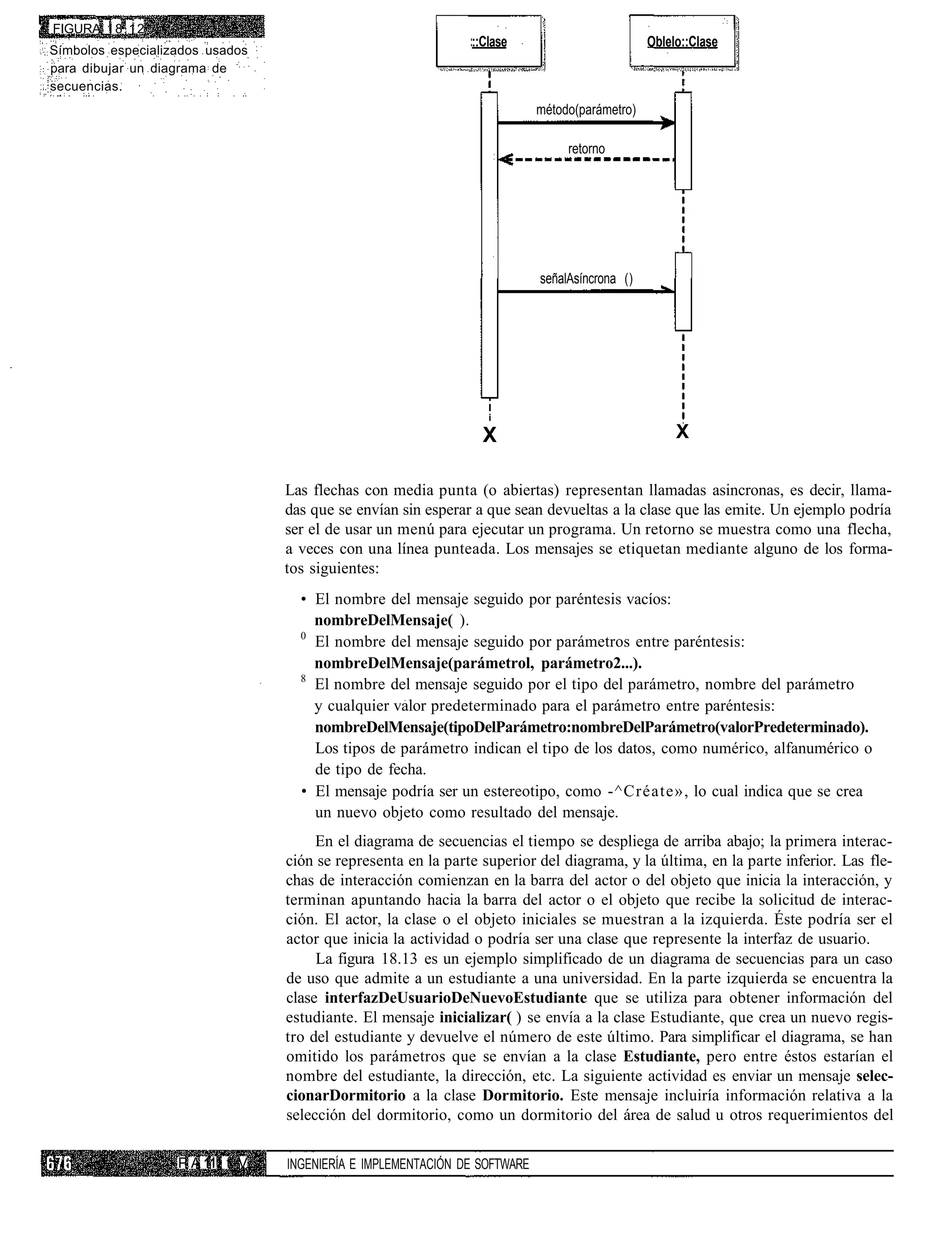 • FIGURA 1 8 . 1 2
                                                                ::Clase                          Oblelo::Clase
 Símbolos especializados usados
 para dibujar un diagrama de
 secuencias.
                                                                             método(parámetro)

                                                                                  retorno




                                                                             señalAsíncrona ()




                                                                   i

                                                                  X                                   X

                                   Las flechas con media punta (o abiertas) representan llamadas asincronas, es decir, llama-
                                   das que se envían sin esperar a que sean devueltas a la clase que las emite. Un ejemplo podría
                                   ser el de usar un menú para ejecutar un programa. Un retorno se muestra como una flecha,
                                   a veces con una línea punteada. Los mensajes se etiquetan mediante alguno de los forma-
                                   tos siguientes:
                                     • El nombre del mensaje seguido por paréntesis vacíos:
                                       nombreDelMensaje( ).
                                     0
                                       El nombre del mensaje seguido por parámetros entre paréntesis:
                                       nombreDelMensaje(parámetrol, parámetro2...).
                                     8
                                       El nombre del mensaje seguido por el tipo del parámetro, nombre del parámetro
                                       y cualquier valor predeterminado para el parámetro entre paréntesis:
                                       nombreDelMensaje(tipoDelParámetro:nombreDelParámetro(valorPredeterminado).
                                       Los tipos de parámetro indican el tipo de los datos, como numérico, alfanumérico o
                                       de tipo de fecha.
                                     • El mensaje podría ser un estereotipo, como -^Créate», lo cual indica que se crea
                                       un nuevo objeto como resultado del mensaje.
                                        En el diagrama de secuencias el tiempo se despliega de arriba abajo; la primera interac-
                                   ción se representa en la parte superior del diagrama, y la última, en la parte inferior. Las fle-
                                   chas de interacción comienzan en la barra del actor o del objeto que inicia la interacción, y
                                   terminan apuntando hacia la barra del actor o el objeto que recibe la solicitud de interac-
                                   ción. El actor, la clase o el objeto iniciales se muestran a la izquierda. Éste podría ser el
                                   actor que inicia la actividad o podría ser una clase que represente la interfaz de usuario.
                                        La figura 18.13 es un ejemplo simplificado de un diagrama de secuencias para un caso
                                   de uso que admite a un estudiante a una universidad. En la parte izquierda se encuentra la
                                   clase interfazDeUsuarioDeNuevoEstudiante que se utiliza para obtener información del
                                   estudiante. El mensaje inicializar( ) se envía a la clase Estudiante, que crea un nuevo regis-
                                   tro del estudiante y devuelve el número de este último. Para simplificar el diagrama, se han
                                   omitido los parámetros que se envían a la clase Estudiante, pero entre éstos estarían el
                                   nombre del estudiante, la dirección, etc. La siguiente actividad es enviar un mensaje selec-
                                   cionarDormitorio a la clase Dormitorio. Este mensaje incluiría información relativa a la
                                   selección del dormitorio, como un dormitorio del área de salud u otros requerimientos del

                     P A 111 t V   INGENIERÍA E IMPLEMENTACIÓN DE SOFTWARE
 