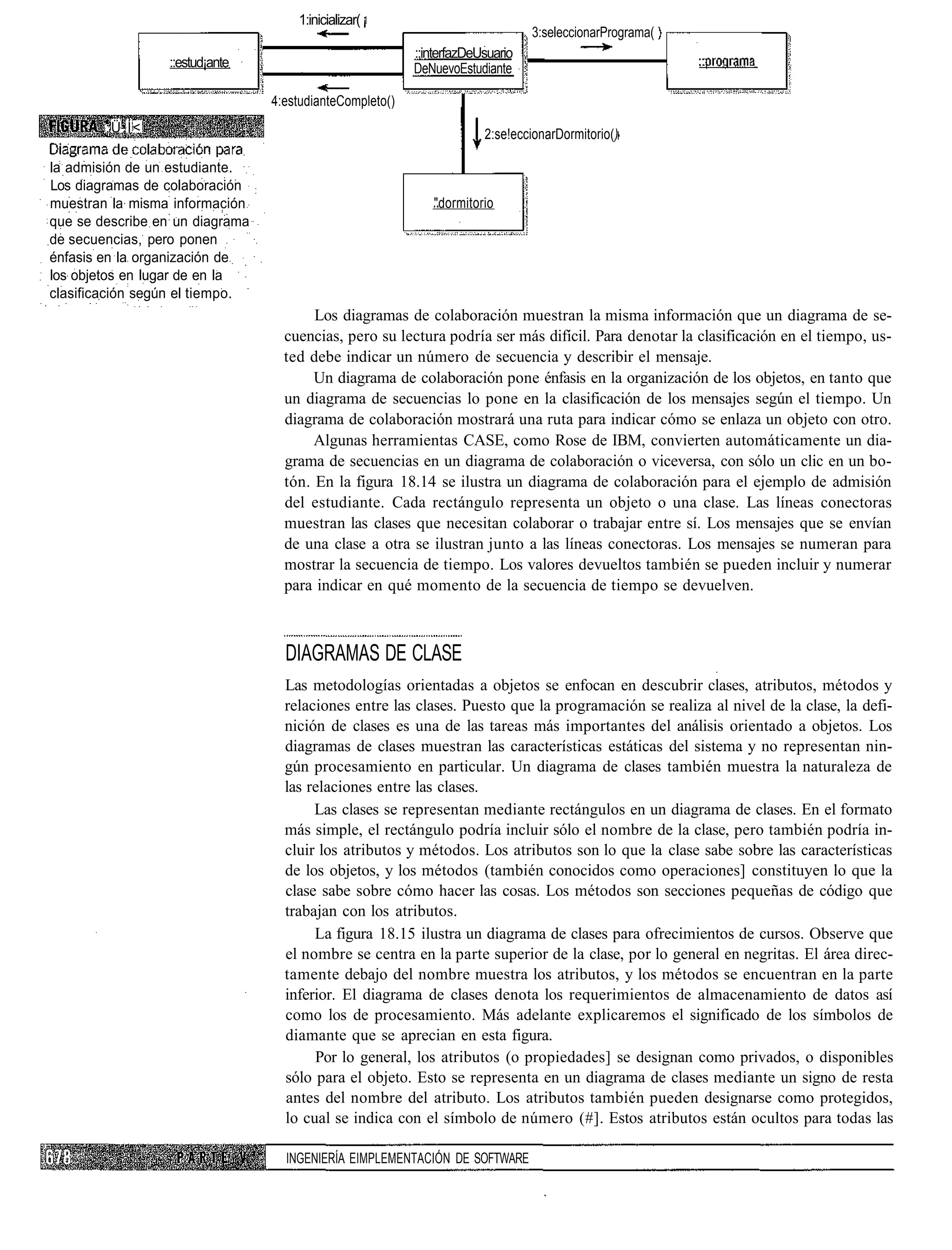 1:inicializar( ¡
                                                                                3:seleccionarPrograma(
                                                          ::interfazDeUsuario
                  ::estud¡ante                            DeNuevoEstudiante

                                 4:estudianteCompleto()
        :Ü.Í<                                                          2:se!eccionarDormitorio()

la admisión de un estudiante.
Los diagramas de colaboración
muestran la misma información                                "dormitorio
que se describe en un diagrama
de secuencias, pero ponen
énfasis en la organización de
los objetos en lugar de en la
clasificación según el tiempo.
                                        Los diagramas de colaboración muestran la misma información que un diagrama de se-
                                   cuencias, pero su lectura podría ser más difícil. Para denotar la clasificación en el tiempo, us-
                                   ted debe indicar un número de secuencia y describir el mensaje.
                                        Un diagrama de colaboración pone énfasis en la organización de los objetos, en tanto que
                                   un diagrama de secuencias lo pone en la clasificación de los mensajes según el tiempo. Un
                                   diagrama de colaboración mostrará una ruta para indicar cómo se enlaza un objeto con otro.
                                        Algunas herramientas CASE, como Rose de IBM, convierten automáticamente un dia-
                                   grama de secuencias en un diagrama de colaboración o viceversa, con sólo un clic en un bo-
                                   tón. En la figura 18.14 se ilustra un diagrama de colaboración para el ejemplo de admisión
                                   del estudiante. Cada rectángulo representa un objeto o una clase. Las líneas conectoras
                                   muestran las clases que necesitan colaborar o trabajar entre sí. Los mensajes que se envían
                                   de una clase a otra se ilustran junto a las líneas conectoras. Los mensajes se numeran para
                                   mostrar la secuencia de tiempo. Los valores devueltos también se pueden incluir y numerar
                                   para indicar en qué momento de la secuencia de tiempo se devuelven.



                                   DIAGRAMAS DE CLASE
                                   Las metodologías orientadas a objetos se enfocan en descubrir clases, atributos, métodos y
                                   relaciones entre las clases. Puesto que la programación se realiza al nivel de la clase, la defi-
                                   nición de clases es una de las tareas más importantes del análisis orientado a objetos. Los
                                   diagramas de clases muestran las características estáticas del sistema y no representan nin-
                                   gún procesamiento en particular. Un diagrama de clases también muestra la naturaleza de
                                   las relaciones entre las clases.
                                        Las clases se representan mediante rectángulos en un diagrama de clases. En el formato
                                   más simple, el rectángulo podría incluir sólo el nombre de la clase, pero también podría in-
                                   cluir los atributos y métodos. Los atributos son lo que la clase sabe sobre las características
                                   de los objetos, y los métodos (también conocidos como operaciones] constituyen lo que la
                                   clase sabe sobre cómo hacer las cosas. Los métodos son secciones pequeñas de código que
                                   trabajan con los atributos.
                                        La figura 18.15 ilustra un diagrama de clases para ofrecimientos de cursos. Observe que
                                   el nombre se centra en la parte superior de la clase, por lo general en negritas. El área direc-
                                   tamente debajo del nombre muestra los atributos, y los métodos se encuentran en la parte
                                   inferior. El diagrama de clases denota los requerimientos de almacenamiento de datos así
                                   como los de procesamiento. Más adelante explicaremos el significado de los símbolos de
                                   diamante que se aprecian en esta figura.
                                        Por lo general, los atributos (o propiedades] se designan como privados, o disponibles
                                   sólo para el objeto. Esto se representa en un diagrama de clases mediante un signo de resta
                                   antes del nombre del atributo. Los atributos también pueden designarse como protegidos,
                                   lo cual se indica con el símbolo de número (#]. Estos atributos están ocultos para todas las

                                   INGENIERÍA EIMPLEMENTACIÓN DE SOFTWARE
 