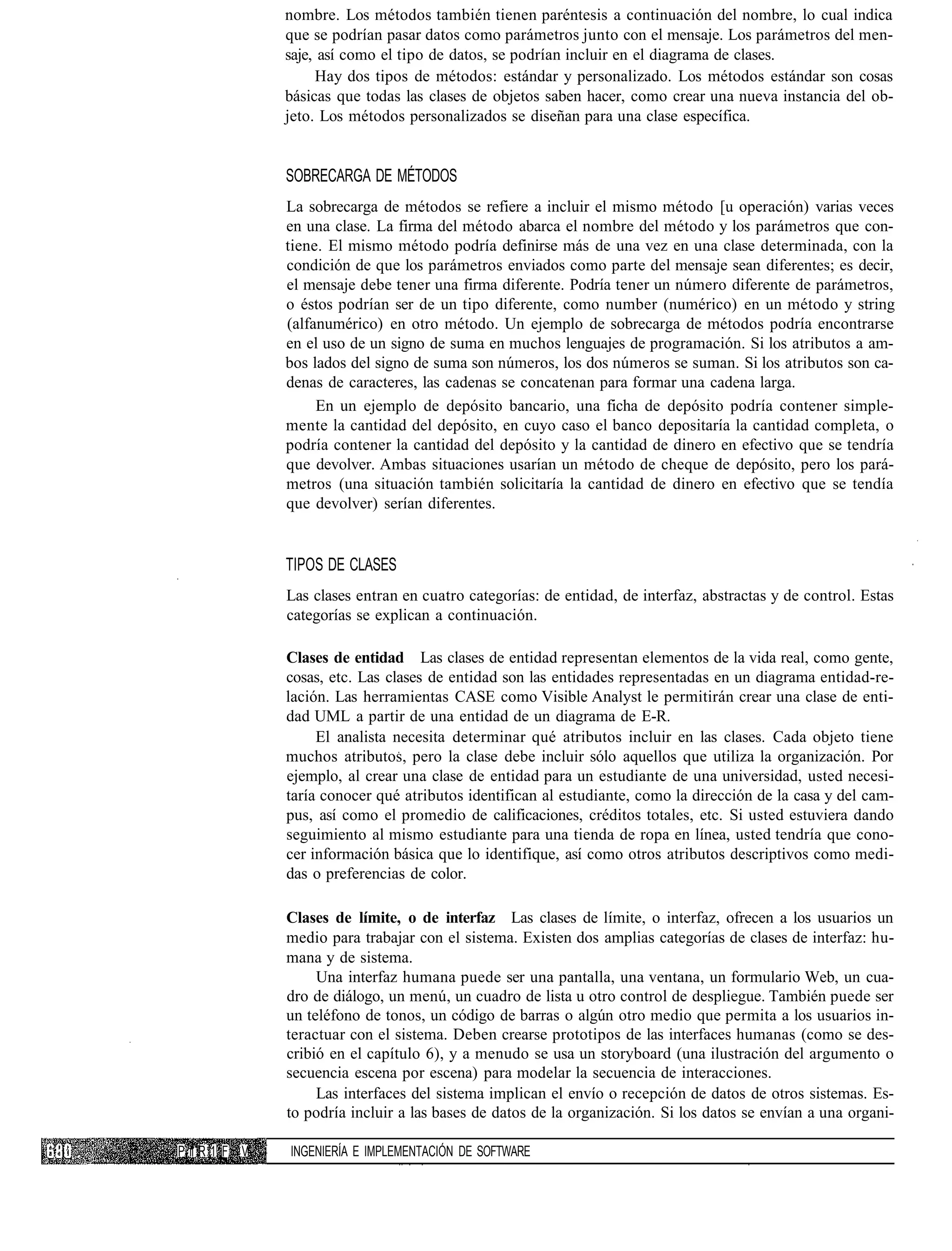 nombre. Los métodos también tienen paréntesis a continuación del nombre, lo cual indica
                que se podrían pasar datos como parámetros junto con el mensaje. Los parámetros del men-
                saje, así como el tipo de datos, se podrían incluir en el diagrama de clases.
                     Hay dos tipos de métodos: estándar y personalizado. Los métodos estándar son cosas
                básicas que todas las clases de objetos saben hacer, como crear una nueva instancia del ob-
                jeto. Los métodos personalizados se diseñan para una clase específica.


                SOBRECARGA DE MÉTODOS
                La sobrecarga de métodos se refiere a incluir el mismo método [u operación) varias veces
                en una clase. La firma del método abarca el nombre del método y los parámetros que con-
                tiene. El mismo método podría definirse más de una vez en una clase determinada, con la
                condición de que los parámetros enviados como parte del mensaje sean diferentes; es decir,
                el mensaje debe tener una firma diferente. Podría tener un número diferente de parámetros,
                o éstos podrían ser de un tipo diferente, como number (numérico) en un método y string
                (alfanumérico) en otro método. Un ejemplo de sobrecarga de métodos podría encontrarse
                en el uso de un signo de suma en muchos lenguajes de programación. Si los atributos a am-
                bos lados del signo de suma son números, los dos números se suman. Si los atributos son ca-
                denas de caracteres, las cadenas se concatenan para formar una cadena larga.
                     En un ejemplo de depósito bancario, una ficha de depósito podría contener simple-
                mente la cantidad del depósito, en cuyo caso el banco depositaría la cantidad completa, o
                podría contener la cantidad del depósito y la cantidad de dinero en efectivo que se tendría
                que devolver. Ambas situaciones usarían un método de cheque de depósito, pero los pará-
                metros (una situación también solicitaría la cantidad de dinero en efectivo que se tendía
                que devolver) serían diferentes.


                TIPOS DE CLASES
                Las clases entran en cuatro categorías: de entidad, de interfaz, abstractas y de control. Estas
                categorías se explican a continuación.

                Clases de entidad Las clases de entidad representan elementos de la vida real, como gente,
                cosas, etc. Las clases de entidad son las entidades representadas en un diagrama entidad-re-
                lación. Las herramientas CASE como Visible Analyst le permitirán crear una clase de enti-
                dad UML a partir de una entidad de un diagrama de E-R.
                     El analista necesita determinar qué atributos incluir en las clases. Cada objeto tiene
                muchos atributos, pero la clase debe incluir sólo aquellos que utiliza la organización. Por
                ejemplo, al crear una clase de entidad para un estudiante de una universidad, usted necesi-
                taría conocer qué atributos identifican al estudiante, como la dirección de la casa y del cam-
                pus, así como el promedio de calificaciones, créditos totales, etc. Si usted estuviera dando
                seguimiento al mismo estudiante para una tienda de ropa en línea, usted tendría que cono-
                cer información básica que lo identifique, así como otros atributos descriptivos como medi-
                das o preferencias de color.

                Clases de límite, o de interfaz Las clases de límite, o interfaz, ofrecen a los usuarios un
                medio para trabajar con el sistema. Existen dos amplias categorías de clases de interfaz: hu-
                mana y de sistema.
                     Una interfaz humana puede ser una pantalla, una ventana, un formulario Web, un cua-
                dro de diálogo, un menú, un cuadro de lista u otro control de despliegue. También puede ser
                un teléfono de tonos, un código de barras o algún otro medio que permita a los usuarios in-
                teractuar con el sistema. Deben crearse prototipos de las interfaces humanas (como se des-
                cribió en el capítulo 6), y a menudo se usa un storyboard (una ilustración del argumento o
                secuencia escena por escena) para modelar la secuencia de interacciones.
                     Las interfaces del sistema implican el envío o recepción de datos de otros sistemas. Es-
                to podría incluir a las bases de datos de la organización. Si los datos se envían a una organi-

P ii R 1 F. V   INGENIERÍA E IMPLEMENTACIÓN DE SOFTWARE
 