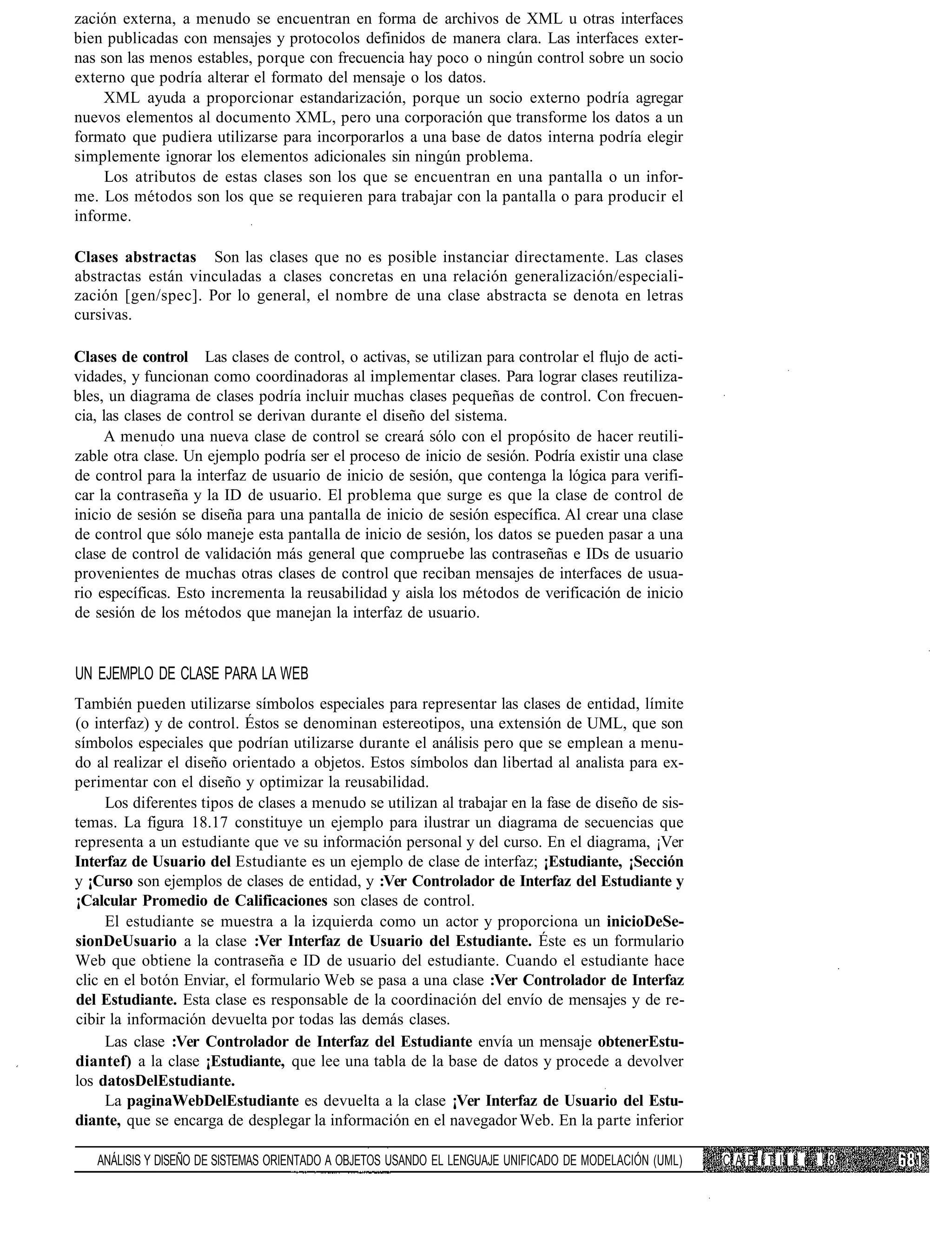 zación externa, a menudo se encuentran en forma de archivos de XML u otras interfaces
bien publicadas con mensajes y protocolos definidos de manera clara. Las interfaces exter-
nas son las menos estables, porque con frecuencia hay poco o ningún control sobre un socio
externo que podría alterar el formato del mensaje o los datos.
     XML ayuda a proporcionar estandarización, porque un socio externo podría agregar
nuevos elementos al documento XML, pero una corporación que transforme los datos a un
formato que pudiera utilizarse para incorporarlos a una base de datos interna podría elegir
simplemente ignorar los elementos adicionales sin ningún problema.
     Los atributos de estas clases son los que se encuentran en una pantalla o un infor-
me. Los métodos son los que se requieren para trabajar con la pantalla o para producir el
informe.

Clases abstractas Son las clases que no es posible instanciar directamente. Las clases
abstractas están vinculadas a clases concretas en una relación generalización/especiali-
zación [gen/spec]. Por lo general, el nombre de una clase abstracta se denota en letras
cursivas.

Clases de control Las clases de control, o activas, se utilizan para controlar el flujo de acti-
vidades, y funcionan como coordinadoras al implementar clases. Para lograr clases reutiliza-
bles, un diagrama de clases podría incluir muchas clases pequeñas de control. Con frecuen-
cia, las clases de control se derivan durante el diseño del sistema.
     A menudo una nueva clase de control se creará sólo con el propósito de hacer reutili-
zable otra clase. Un ejemplo podría ser el proceso de inicio de sesión. Podría existir una clase
de control para la interfaz de usuario de inicio de sesión, que contenga la lógica para verifi-
car la contraseña y la ID de usuario. El problema que surge es que la clase de control de
inicio de sesión se diseña para una pantalla de inicio de sesión específica. Al crear una clase
de control que sólo maneje esta pantalla de inicio de sesión, los datos se pueden pasar a una
clase de control de validación más general que compruebe las contraseñas e IDs de usuario
provenientes de muchas otras clases de control que reciban mensajes de interfaces de usua-
rio específicas. Esto incrementa la reusabilidad y aisla los métodos de verificación de inicio
de sesión de los métodos que manejan la interfaz de usuario.


UN EJEMPLO DE CLASE PARA LA WEB
También pueden utilizarse símbolos especiales para representar las clases de entidad, límite
(o interfaz) y de control. Éstos se denominan estereotipos, una extensión de UML, que son
símbolos especiales que podrían utilizarse durante el análisis pero que se emplean a menu-
do al realizar el diseño orientado a objetos. Estos símbolos dan libertad al analista para ex-
perimentar con el diseño y optimizar la reusabilidad.
     Los diferentes tipos de clases a menudo se utilizan al trabajar en la fase de diseño de sis-
temas. La figura 18.17 constituye un ejemplo para ilustrar un diagrama de secuencias que
representa a un estudiante que ve su información personal y del curso. En el diagrama, ¡Ver
Interfaz de Usuario del Estudiante es un ejemplo de clase de interfaz; ¡Estudiante, ¡Sección
y ¡Curso son ejemplos de clases de entidad, y :Ver Controlador de Interfaz del Estudiante y
¡Calcular Promedio de Calificaciones son clases de control.
     El estudiante se muestra a la izquierda como un actor y proporciona un inicioDeSe-
sionDeUsuario a la clase :Ver Interfaz de Usuario del Estudiante. Éste es un formulario
Web que obtiene la contraseña e ID de usuario del estudiante. Cuando el estudiante hace
clic en el botón Enviar, el formulario Web se pasa a una clase :Ver Controlador de Interfaz
del Estudiante. Esta clase es responsable de la coordinación del envío de mensajes y de re-
cibir la información devuelta por todas las demás clases.
     Las clase :Ver Controlador de Interfaz del Estudiante envía un mensaje obtenerEstu-
diantef) a la clase ¡Estudiante, que lee una tabla de la base de datos y procede a devolver
los datosDelEstudiante.
     La paginaWebDelEstudiante es devuelta a la clase ¡Ver Interfaz de Usuario del Estu-
diante, que se encarga de desplegar la información en el navegador Web. En la parte inferior

   ANÁLISIS Y DISEÑO DE SISTEMAS ORIENTADO A OBJETOS USANDO EL LENGUAJE UNIFICADO DE MODELACIÓN (UML)   C A P í T IJ L ú 18
 