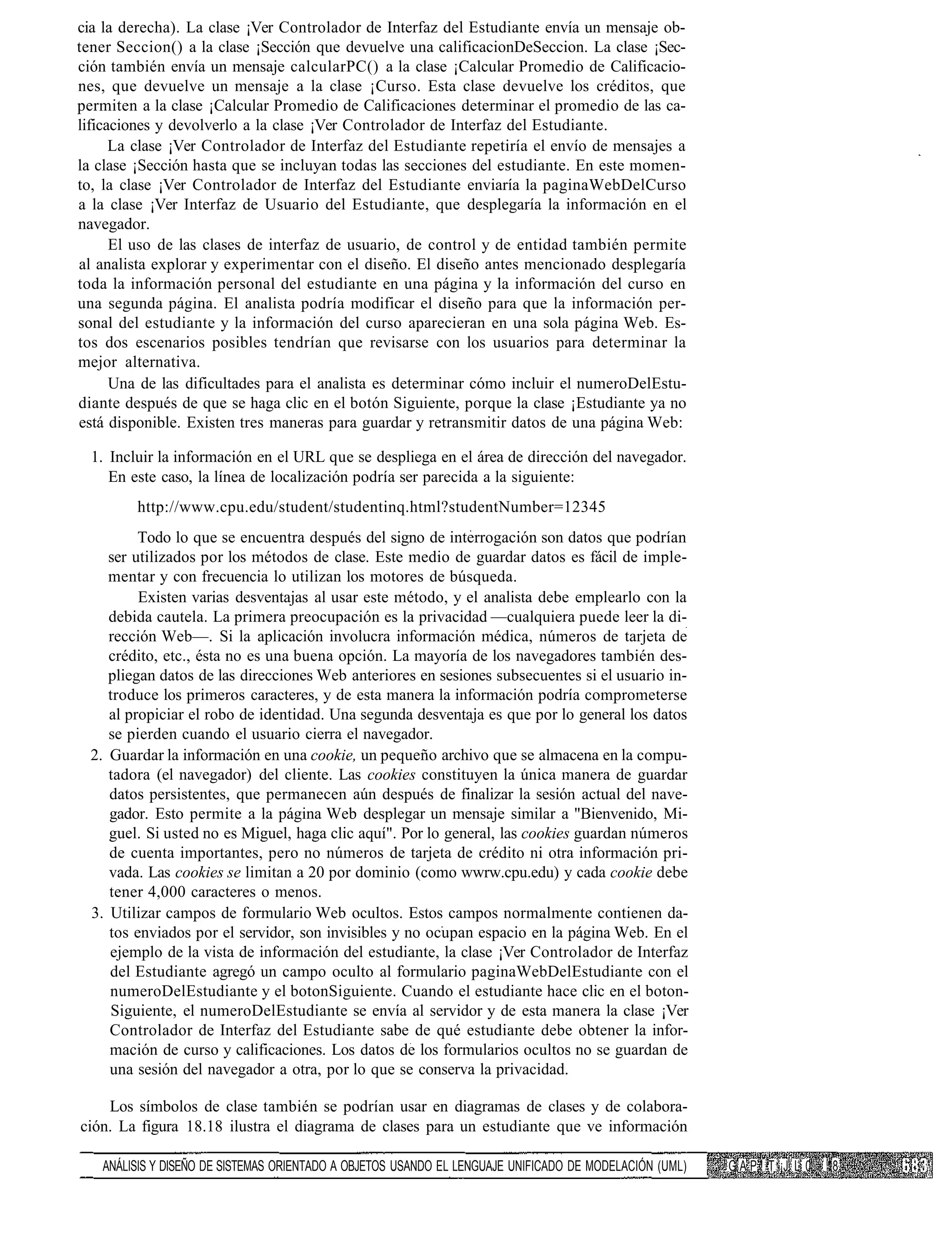 cia la derecha). La clase ¡Ver Controlador de Interfaz del Estudiante envía un mensaje ob-
tener Seccion() a la clase ¡Sección que devuelve una calificacionDeSeccion. La clase ¡Sec-
ción también envía un mensaje calcularPC() a la clase ¡Calcular Promedio de Calificacio-
nes, que devuelve un mensaje a la clase ¡Curso. Esta clase devuelve los créditos, que
permiten a la clase ¡Calcular Promedio de Calificaciones determinar el promedio de las ca-
lificaciones y devolverlo a la clase ¡Ver Controlador de Interfaz del Estudiante.
      La clase ¡Ver Controlador de Interfaz del Estudiante repetiría el envío de mensajes a
la clase ¡Sección hasta que se incluyan todas las secciones del estudiante. En este momen-
to, la clase ¡Ver Controlador de Interfaz del Estudiante enviaría la paginaWebDelCurso
a la clase ¡Ver Interfaz de Usuario del Estudiante, que desplegaría la información en el
navegador.
      El uso de las clases de interfaz de usuario, de control y de entidad también permite
al analista explorar y experimentar con el diseño. El diseño antes mencionado desplegaría
toda la información personal del estudiante en una página y la información del curso en
una segunda página. El analista podría modificar el diseño para que la información per-
sonal del estudiante y la información del curso aparecieran en una sola página Web. Es-
tos dos escenarios posibles tendrían que revisarse con los usuarios para determinar la
mejor alternativa.
      Una de las dificultades para el analista es determinar cómo incluir el numeroDelEstu-
diante después de que se haga clic en el botón Siguiente, porque la clase ¡Estudiante ya no
está disponible. Existen tres maneras para guardar y retransmitir datos de una página Web:

  1. Incluir la información en el URL que se despliega en el área de dirección del navegador.
     En este caso, la línea de localización podría ser parecida a la siguiente:
         http://www.cpu.edu/student/studentinq.html?studentNumber=12345
          Todo lo que se encuentra después del signo de interrogación son datos que podrían
     ser utilizados por los métodos de clase. Este medio de guardar datos es fácil de imple-
     mentar y con frecuencia lo utilizan los motores de búsqueda.
          Existen varias desventajas al usar este método, y el analista debe emplearlo con la
     debida cautela. La primera preocupación es la privacidad —cualquiera puede leer la di-
     rección Web—. Si la aplicación involucra información médica, números de tarjeta de
     crédito, etc., ésta no es una buena opción. La mayoría de los navegadores también des-
     pliegan datos de las direcciones Web anteriores en sesiones subsecuentes si el usuario in-
     troduce los primeros caracteres, y de esta manera la información podría comprometerse
     al propiciar el robo de identidad. Una segunda desventaja es que por lo general los datos
     se pierden cuando el usuario cierra el navegador.
  2. Guardar la información en una cookie, un pequeño archivo que se almacena en la compu-
     tadora (el navegador) del cliente. Las cookies constituyen la única manera de guardar
     datos persistentes, que permanecen aún después de finalizar la sesión actual del nave-
     gador. Esto permite a la página Web desplegar un mensaje similar a "Bienvenido, Mi-
     guel. Si usted no es Miguel, haga clic aquí". Por lo general, las cookies guardan números
     de cuenta importantes, pero no números de tarjeta de crédito ni otra información pri-
     vada. Las cookies se limitan a 20 por dominio (como wwrw.cpu.edu) y cada cookie debe
     tener 4,000 caracteres o menos.
  3. Utilizar campos de formulario Web ocultos. Estos campos normalmente contienen da-
     tos enviados por el servidor, son invisibles y no ocupan espacio en la página Web. En el
     ejemplo de la vista de información del estudiante, la clase ¡Ver Controlador de Interfaz
     del Estudiante agregó un campo oculto al formulario paginaWebDelEstudiante con el
     numeroDelEstudiante y el botonSiguiente. Cuando el estudiante hace clic en el boton-
     Siguiente, el numeroDelEstudiante se envía al servidor y de esta manera la clase ¡Ver
     Controlador de Interfaz del Estudiante sabe de qué estudiante debe obtener la infor-
     mación de curso y calificaciones. Los datos de los formularios ocultos no se guardan de
     una sesión del navegador a otra, por lo que se conserva la privacidad.

    Los símbolos de clase también se podrían usar en diagramas de clases y de colabora-
ción. La figura 18.18 ilustra el diagrama de clases para un estudiante que ve información

   ANÁLISIS Y DISEÑO DE SISTEMAS ORIENTADO A OBJETOS USANDO EL LENGUAJE UNIFICADO DE MODELACIÓN (UML)   G A P ! T ¡J L 0   18
 