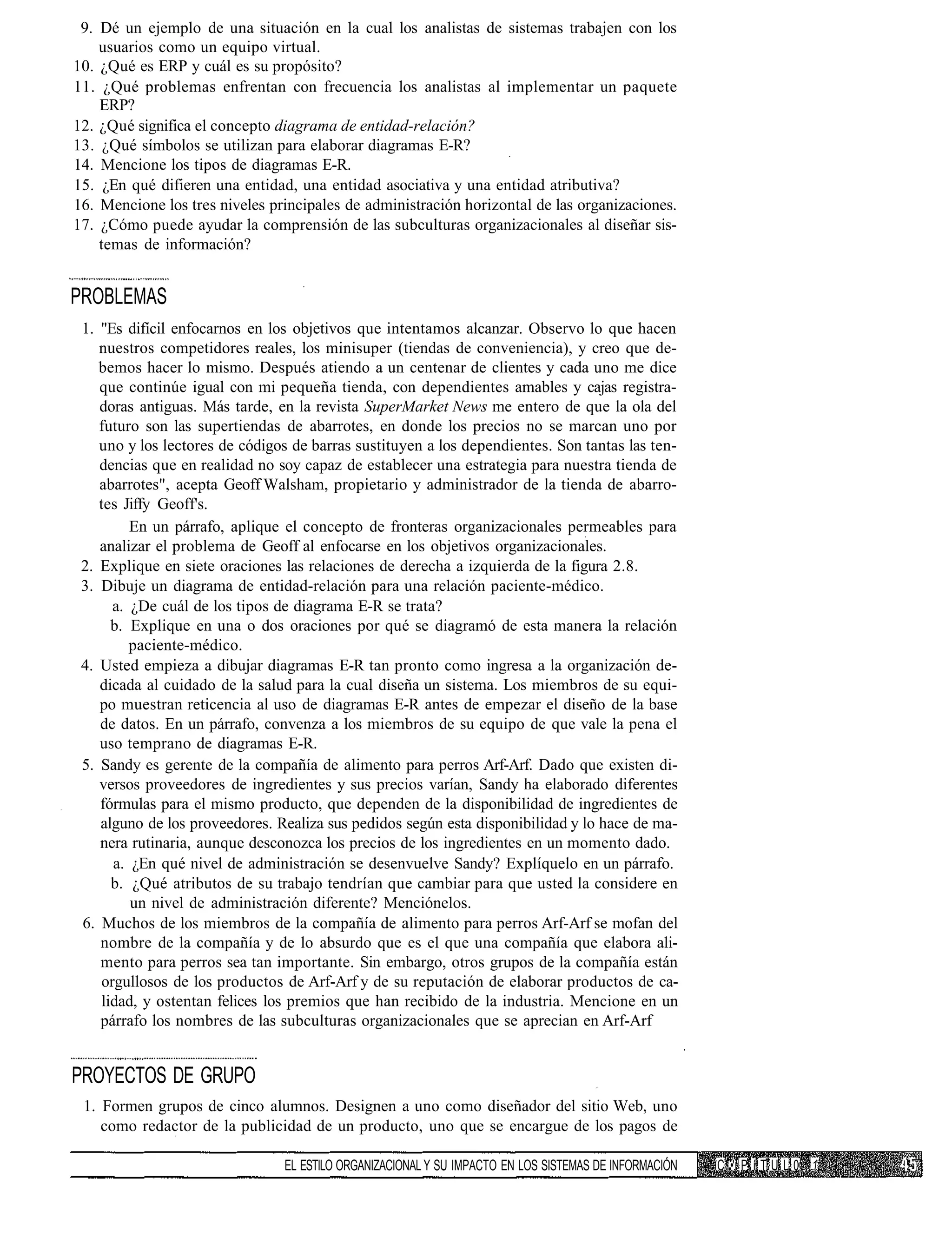 9. Dé un ejemplo de una situación en la cual los analistas de sistemas trabajen con los
    usuarios como un equipo virtual.
10. ¿Qué es ERP y cuál es su propósito?
11. ¿Qué problemas enfrentan con frecuencia los analistas al implementar un paquete
    ERP?
12. ¿Qué significa el concepto diagrama de entidad-relación?
13. ¿Qué símbolos se utilizan para elaborar diagramas E-R?
14. Mencione los tipos de diagramas E-R.
15. ¿En qué difieren una entidad, una entidad asociativa y una entidad atributiva?
16. Mencione los tres niveles principales de administración horizontal de las organizaciones.
17. ¿Cómo puede ayudar la comprensión de las subculturas organizacionales al diseñar sis-
    temas de información?


PROBLEMAS
 1. "Es difícil enfocarnos en los objetivos que intentamos alcanzar. Observo lo que hacen
    nuestros competidores reales, los minisuper (tiendas de conveniencia), y creo que de-
    bemos hacer lo mismo. Después atiendo a un centenar de clientes y cada uno me dice
    que continúe igual con mi pequeña tienda, con dependientes amables y cajas registra-
    doras antiguas. Más tarde, en la revista SuperMarket News me entero de que la ola del
    futuro son las supertiendas de abarrotes, en donde los precios no se marcan uno por
    uno y los lectores de códigos de barras sustituyen a los dependientes. Son tantas las ten-
    dencias que en realidad no soy capaz de establecer una estrategia para nuestra tienda de
    abarrotes", acepta Geoff Walsham, propietario y administrador de la tienda de abarro-
    tes Jiffy Geoff's.
         En un párrafo, aplique el concepto de fronteras organizacionales permeables para
    analizar el problema de Geoff al enfocarse en los objetivos organizacionales.
 2. Explique en siete oraciones las relaciones de derecha a izquierda de la figura 2.8.
 3. Dibuje un diagrama de entidad-relación para una relación paciente-médico.
      a. ¿De cuál de los tipos de diagrama E-R se trata?
      b. Explique en una o dos oraciones por qué se diagramó de esta manera la relación
         paciente-médico.
 4. Usted empieza a dibujar diagramas E-R tan pronto como ingresa a la organización de-
    dicada al cuidado de la salud para la cual diseña un sistema. Los miembros de su equi-
    po muestran reticencia al uso de diagramas E-R antes de empezar el diseño de la base
    de datos. En un párrafo, convenza a los miembros de su equipo de que vale la pena el
    uso temprano de diagramas E-R.
 5. Sandy es gerente de la compañía de alimento para perros Arf-Arf. Dado que existen di-
    versos proveedores de ingredientes y sus precios varían, Sandy ha elaborado diferentes
    fórmulas para el mismo producto, que dependen de la disponibilidad de ingredientes de
    alguno de los proveedores. Realiza sus pedidos según esta disponibilidad y lo hace de ma-
    nera rutinaria, aunque desconozca los precios de los ingredientes en un momento dado.
      a. ¿En qué nivel de administración se desenvuelve Sandy? Explíquelo en un párrafo.
      b. ¿Qué atributos de su trabajo tendrían que cambiar para que usted la considere en
         un nivel de administración diferente? Menciónelos.
 6. Muchos de los miembros de la compañía de alimento para perros Arf-Arf se mofan del
    nombre de la compañía y de lo absurdo que es el que una compañía que elabora ali-
    mento para perros sea tan importante. Sin embargo, otros grupos de la compañía están
    orgullosos de los productos de Arf-Arf y de su reputación de elaborar productos de ca-
    lidad, y ostentan felices los premios que han recibido de la industria. Mencione en un
    párrafo los nombres de las subculturas organizacionales que se aprecian en Arf-Arf


PROYECTOS DE GRUPO
 1. Formen grupos de cinco alumnos. Designen a uno como diseñador del sitio Web, uno
    como redactor de la publicidad de un producto, uno que se encargue de los pagos de

                                EL ESTILO ORGANIZACIONAL Y SU IMPACTO EN LOS SISTEMAS DE INFORMACIÓN   C •'. P í T U L 0 1
 