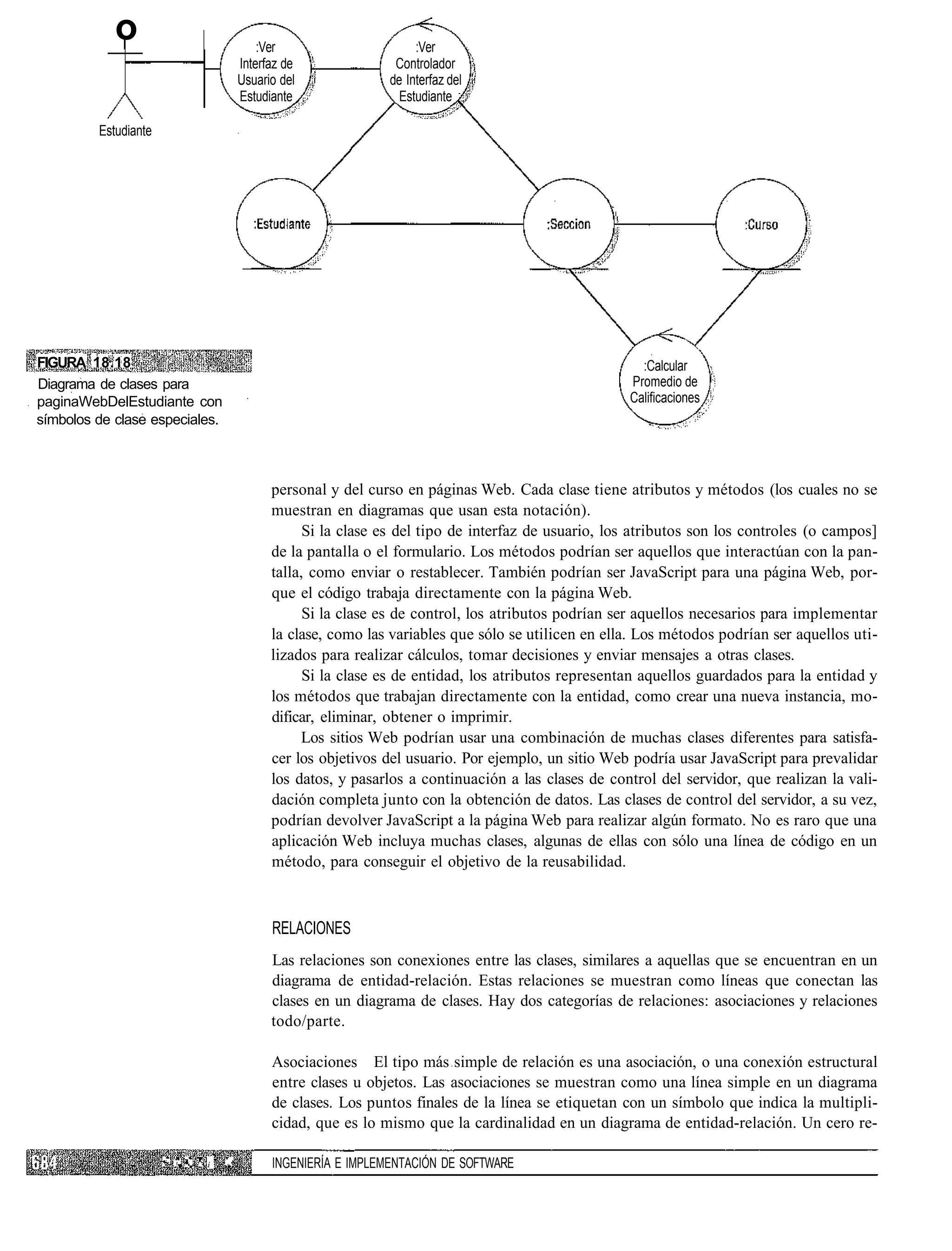 o                                        :Ver                     :Ver
                                                 Interfaz de              Controlador
                                                 Usuario del             de Interfaz del
                                                 Estudiante                Estudiante

         Estudiante




FIGURA 18.18                                                                                                     :Calcular
Diagrama de clases para                                                                                        Promedio de
paginaWebDelEstudiante con                                                                                     Calificaciones
símbolos de clase especiales.



                                                       personal y del curso en páginas Web. Cada clase tiene atributos y métodos (los cuales no se
                                                       muestran en diagramas que usan esta notación).
                                                             Si la clase es del tipo de interfaz de usuario, los atributos son los controles (o campos]
                                                       de la pantalla o el formulario. Los métodos podrían ser aquellos que interactúan con la pan-
                                                       talla, como enviar o restablecer. También podrían ser JavaScript para una página Web, por-
                                                       que el código trabaja directamente con la página Web.
                                                             Si la clase es de control, los atributos podrían ser aquellos necesarios para implementar
                                                       la clase, como las variables que sólo se utilicen en ella. Los métodos podrían ser aquellos uti-
                                                       lizados para realizar cálculos, tomar decisiones y enviar mensajes a otras clases.
                                                             Si la clase es de entidad, los atributos representan aquellos guardados para la entidad y
                                                       los métodos que trabajan directamente con la entidad, como crear una nueva instancia, mo-
                                                       dificar, eliminar, obtener o imprimir.
                                                            Los sitios Web podrían usar una combinación de muchas clases diferentes para satisfa-
                                                       cer los objetivos del usuario. Por ejemplo, un sitio Web podría usar JavaScript para prevalidar
                                                       los datos, y pasarlos a continuación a las clases de control del servidor, que realizan la vali-
                                                       dación completa junto con la obtención de datos. Las clases de control del servidor, a su vez,
                                                       podrían devolver JavaScript a la página Web para realizar algún formato. No es raro que una
                                                       aplicación Web incluya muchas clases, algunas de ellas con sólo una línea de código en un
                                                       método, para conseguir el objetivo de la reusabilidad.



                                                       RELACIONES
                                                       Las relaciones son conexiones entre las clases, similares a aquellas que se encuentran en un
                                                       diagrama de entidad-relación. Estas relaciones se muestran como líneas que conectan las
                                                       clases en un diagrama de clases. Hay dos categorías de relaciones: asociaciones y relaciones
                                                       todo/parte.

                                                       Asociaciones El tipo más simple de relación es una asociación, o una conexión estructural
                                                       entre clases u objetos. Las asociaciones se muestran como una línea simple en un diagrama
                                                       de clases. Los puntos finales de la línea se etiquetan con un símbolo que indica la multipli-
                                                       cidad, que es lo mismo que la cardinalidad en un diagrama de entidad-relación. Un cero re-

                      '•' ! • ' • < '   í   »'         INGENIERÍA E IMPLEMENTACIÓN DE SOFTWARE
 